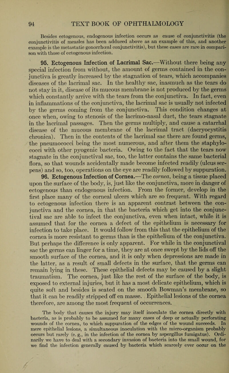 Besides ectogenous, endogenous infection occurs as cause of conjunctivitis (the conjunctivitis of measles has been adduced above as an example of this, and another example is the metastatic gonorrhoeal conjunctivitis), but these cases are rare in compari¬ son with those of ectogenous infection. 95. Ectogenous Infection of Lacrimal Sac.—Without there being any special infection from without, the amount of germs contained in the con¬ junctiva is greatly increased by the stagnation of tears, which accompanies diseases of the lacrimal sac. In the healthy sac, inasmuch as the tears do not stay in it, disease of its mucous membrane is not produced by the germs which constantly arrive with the tears from the conjunctiva. In fact, even in inflammations of the conjunctiva, the lacrimal sac is usually not infected by the germs coming from the conjunctiva. This condition changes at once when, owing to stenosis of the lacrimo-nasal duct, the tears stagnate in the lacrimal passages. Then the germs multiply, and cause a catarrhal disease of the mucous membrane of the lacrimal tract (dacryocystitis chronica). Then in the contents of the lacrimal sac there are found germs, the pneumococci being the most numerous, and after them the staphylo¬ cocci with other pyogenic bacteria. Owing to the fact that the tears now stagnate in the conjunctival sac, too, the latter contains the same bacterial flora, so that wounds accidentally made become infected readily (ulcus ser¬ pens) and so, too, operations on the eye are readily followed by suppuration. 96. Ectogenous Infection of Cornea.—The cornea, being a tissue placed upon the surface of the body, is, just like the conjunctiva, more in danger of ectogenous than endogenous infection. From the former, develop in the first place many of the corneal ulcers which are so frequent. With regard to ectogenous infection there is an apparent contrast between the con¬ junctiva and the cornea, in that the bacteria which get into the conjunc¬ tival sac are able to infect the conjunctiva, even when intact, while it is assumed that for the cornea a defect of the epithelium is necessary for infection to take place. It would follow from this that the epithelium of the cornea is more resistant to germs than is the epithelium of the conjunctiva. But perhaps the difference is only apparent. For while in the conjunctival sac the germs can linger for a time, they are at once swept by the lids off the smooth surface of the cornea, and it is only when depressions are made in the latter, as a result of small defects in the surface, that the germs can remain lying in these. These epithelial defects may be caused by a slight traumatism. The cornea, just like the rest of the surface of the body, is exposed to external injuries, but it has a most delicate epithelium, which is quite soft and besides is seated on the smooth Bowman’s membrane, so that it can be readily stripped off en masse. Epithelial lesions of the cornea therefore, are among the most frequent of occurrences. The body that causes the injury may itself inoculate the cornea directly with bacteria, as is probably to be assumed for many cases of deep or actually perforating wounds of the cornea, to which suppuration of the edges of the wound succeeds. In mere epithelial lesions, a simultaneous inoculation with the micro-organism probably occurs but rarely (e. g., in the infection of the cornea by aspergillus fumigatus). Ordi¬ narily we have to deal with a secondary invasion of bacteria into the small wound, for we find the infection generally caused by bacteria which scarcely ever occur on the