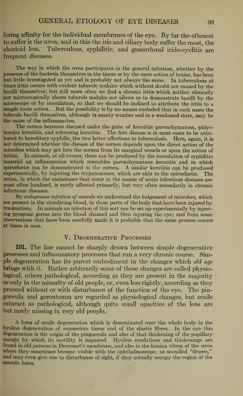 fering affinity for the individual membranes of the eye. By far the oftenest to suffer is the uvea, and in this the iris and ciliary body suffer the most, the chorioid less. Tuberculous, syphilitic, and gonorrhoeal irido-cyclitis are frequent diseases. The way in which the uvea participates in the general infection, whether by the presence of the bacteria themselves in the tissue or by the mere action of toxins, has been but little investigated as yet and is probably not always the same. In tuberculosis at times iritis occurs with evident tubercle nodules which without doubt are caused by the bacilli themselves; but still more often we find a chronic iritis which neither clinically nor microscopically shows tubercle nodules nor allows us to demonstrate bacilli by the microscope or by inoculation, so that we should be inclined to attribute the iritis to a simple toxin action. But the possibility is by no means excluded that in such cases the tubercle bacilli themselves, although in scanty number and in a weakened state, may be the cause of the inflammation. The cornea becomes diseased under the guise of keratitis parenchymatosa, phlyc¬ tenular keratitis, and sclerosing keratitis. The first disease is in most cases to be attri¬ buted to hereditary syphilis, the two latter affections to tuberculosis. Here, again, it is not determined whether the disease of the cornea depends upon the direct action of the microbes which may get into the cornea from its marginal vessels or upon the action of toxins. In animals, at all events, there can be produced by the inoculation of syphilitic material an inflammation which resembles parenchymatous keratitis and in which spirochaet® can be demonstrated in the cornea. A similar keratitis can be produced experimentally, by injecting the trypanosomes, which are akin to the spirochaetae. The retina, in which the metastases that occur in the course of acute infectious diseases are most often localized, is rarely affected primarily, but very often secondarily in chronic infectious diseases. By endogenous infection of wounds we understand the lodgement of microbes, which are present in the circulating blood, in those parts of the body that have been injured by traumatism. In animals an infection of this sort can be set up experimentally by inject¬ ing pyogenic germs into the blood channel and then injuring the eye; and from some observations that have been carefully made it is probable that the same process occurs at times in man. V. Degenerative Processes 101. The line cannot be sharply drawn between simple degenerative processes and inflammatory processes that run a very chronic course. Sim¬ ple degeneration has its purest embodiment in the changes which old age brings with it. Rather arbitrarily some of these changes are called physio¬ logical, others pathological, according as they are present in the majority or only in the minority of old people, or, even less rightly, according as they proceed without or with disturbance of the function of the eye. The pin- guecula and gerontoxon are regarded as physiological changes, but senile cataract as pathological, although quite small opacities of the lens are but rarely missing in very old people. A form of senile degeneration which is disseminated over the whole body is the hyaline degeneration of connective tissue and of the elastic fibres. In the eye this degeneration is the origin of the pinguecula and also of that thickening of the pupillary margin by which its motility is impaired. Hyaline exudations and thickenings are found in old persons in Descemet’s membrane, and also in the lamina vitrea of the uvea where they sometimes become visible with the ophthalmoscope, as so-called “druses/’ and may even give rise to disturbance of sight, if they actually occupy the region of the macula lutea.