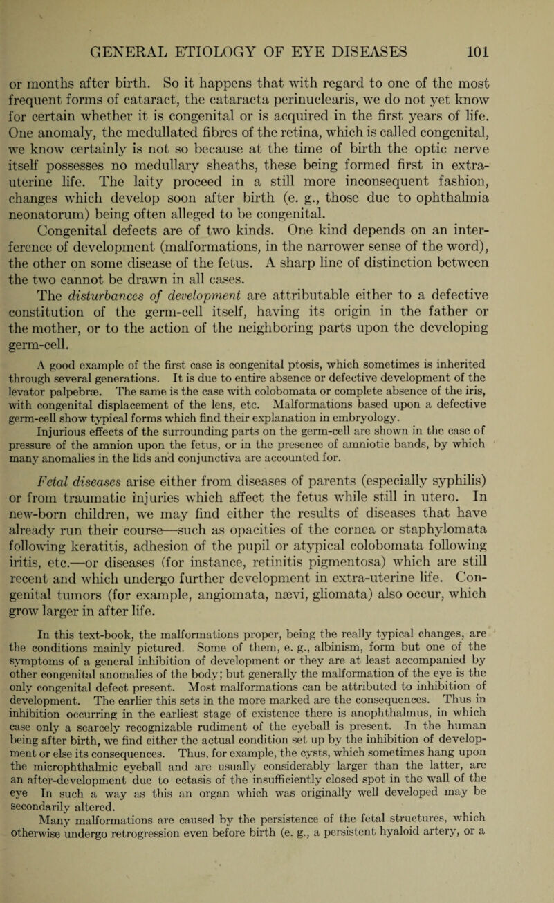 or months after birth. So it happens that with regard to one of the most frequent forms of cataract, the cataracta perinuclearis, we do not yet know for certain whether it is congenital or is acquired in the first years of life. One anomaly, the medullated fibres of the retina, which is called congenital, we know certainly is not so because at the time of birth the optic nerve itself possesses no medullary sheaths, these being formed first in extra- uterine life. The laity proceed in a still more inconsequent fashion, changes which develop soon after birth (e. g., those due to ophthalmia neonatorum) being often alleged to be congenital. Congenital defects are of two kinds. One kind depends on an inter¬ ference of development (malformations, in the narrower sense of the word), the other on some disease of the fetus. A sharp line of distinction between the two cannot be drawn in all cases. The disturbances of development are attributable either to a defective constitution of the germ-cell itself, having its origin in the father or the mother, or to the action of the neighboring parts upon the developing germ-cell. A good example of the first case is congenital ptosis, which sometimes is inherited through several generations. It is due to entire absence or defective development of the levator palpebrse. The same is the case with colobomata or complete absence of the iris, with congenital displacement of the lens, etc. Malformations based upon a defective germ-cell show typical forms which find their explanation in embryology. Injurious effects of the surrounding parts on the germ-cell are shown in the case of pressure of the amnion upon the fetus, or in the presence of amniotic bands, by which many anomalies in the lids and conjunctiva are accounted for. Fetal diseases arise either from diseases of parents (especially syphilis) or from traumatic injuries which affect the fetus while still in utero. In new-born children, we may find either the results of diseases that have already run their course—such as opacities of the cornea or staphylomata following keratitis, adhesion of the pupil or atypical colobomata following iritis, etc.—or diseases (for instance, retinitis pigmentosa) which are still recent and which undergo further development in extra-uterine life. Con¬ genital tumors (for example, angiomata, naevi, gliomata) also occur, which grow larger in after life. In this text-book, the malformations proper, being the really typical changes, are the conditions mainly pictured. Some of them, e. g., albinism, form but one of the symptoms of a general inhibition of development or they are at least accompanied by other congenital anomalies of the body; but generally the malformation of the eye is the only congenital defect present. Most malformations can be attributed to inhibition of development. The earlier this sets in the more marked are the consequences. Thus in inhibition occurring in the earliest stage of existence there is anophthalmus, in which case only a scarcely recognizable rudiment of the eyeball is present. In the human being after birth, we find either the actual condition set up by the inhibition of develop¬ ment or else its consequences. Thus, for example, the cysts, which sometimes hang upon the microphthalmic eyeball and are usually considerably larger than the latter, are an after-development due to ectasis of the insufficiently closed spot in the wall of the eye In such a way as this an organ which was originally well developed may be secondarily altered. Many malformations are caused by the persistence of the fetal structures, which otherwise undergo retrogression even before birth (e. g., a persistent hyaloid artery, or a