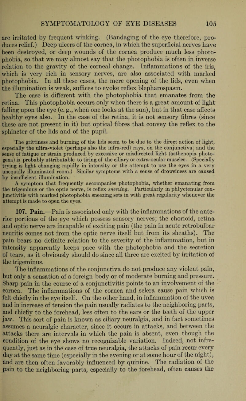 are irritated by frequent winking. (Bandaging of the eye therefore, pro¬ duces relief.) Deep ulcers of the cornea, in which the superficial nerves have been destroyed, or deep wounds of the cornea produce much less photo¬ phobia, so that we may almost say that the photophobia is often in inverse relation to the gravity of the corneal change. Inflammations of the iris, which is very rich in sensory nerves, are also associated with marked photophobia. In all these cases, the mere opening of the lids, even when the illumination is weak, suffices to evoke reflex blepharospasm. The case is different with the photophobia that emanates from the retina. This photophobia occurs only when there is a great amount of light falling upon the eye (e. g., when one looks at the sun), but in that case affects healthy eyes also. In the case of the retina, it is not sensory fibres (since these are not present in it) but optical fibres that convey the reflex to the sphincter of the lids and of the pupil. The grittiness and burning of the lids seem to be due to the direct action of light, especially the ultra-violet (perhaps also the infra-red) rays, on the conjunctiva; and the sense of fatigue or strain produced by excessive or misdirected light (asthenopia photo- gena) is probably attributable to tiring of the ciliary or extra-ocular muscles. (Specially trying is light changing rapidly in intensity or the attempt to use the eyes in a very unequally illuminated room.) Similar symptoms with a sense of drowsiness are caused by insufficient illumination. A symptom that frequently accompanies photophobia, whether emanating from the trigeminus or the optic nerve, is reflex sneezing. Particularly in phlyctenular con¬ junctivitis with marked photophobia sneezing sets in with great regularity whenever the attempt is made to open the eyes. 107. Pain.—Pain is associated only with the inflammations of the ante¬ rior portions of the eye which possess sensory nerves; the chorioid, retina and optic nerve are incapable of exciting pain (the pain in acute retrobulbar neuritis comes not from the optic nerve itself but from its sheaths). The pain bears no definite relation to the severity of the inflammation, but in intensity apparently keeps pace with the photophobia and the secretion of tears, as it obviously should do since all three are excited by irritation of the trigeminus. The inflammations of the conjunctiva do not produce any violent pain, but only a sensation of a foreign body or of moderate burning and pressure. Sharp pain in the course of a conjunctivitis points to an involvement of the cornea. The inflammations of the cornea and sclera cause pain which is felt chiefly in the eye itself. On the other hand, in inflammation of the uvea and in increase of tension the pain usually radiates to the neighboring parts, and chiefly to the forehead, less often to the ears or the teeth of the upper jaw. This sort of pain is known as ciliary neuralgia, and in fact sometimes assumes a neuralgic character, since it occurs in attacks, and between the attacks there are intervals in which the pain is absent, even though the condition of the eye shows no recognizable variation. Indeed, not infre¬ quently, just as in the case of true neuralgia, the attacks of pain recur every day at the same time (especially in the evening or at some hour of the night), and are then often favorably influenced by quinine. The radiation of the pain to the neighboring parts, especially to the forehead, often causes the