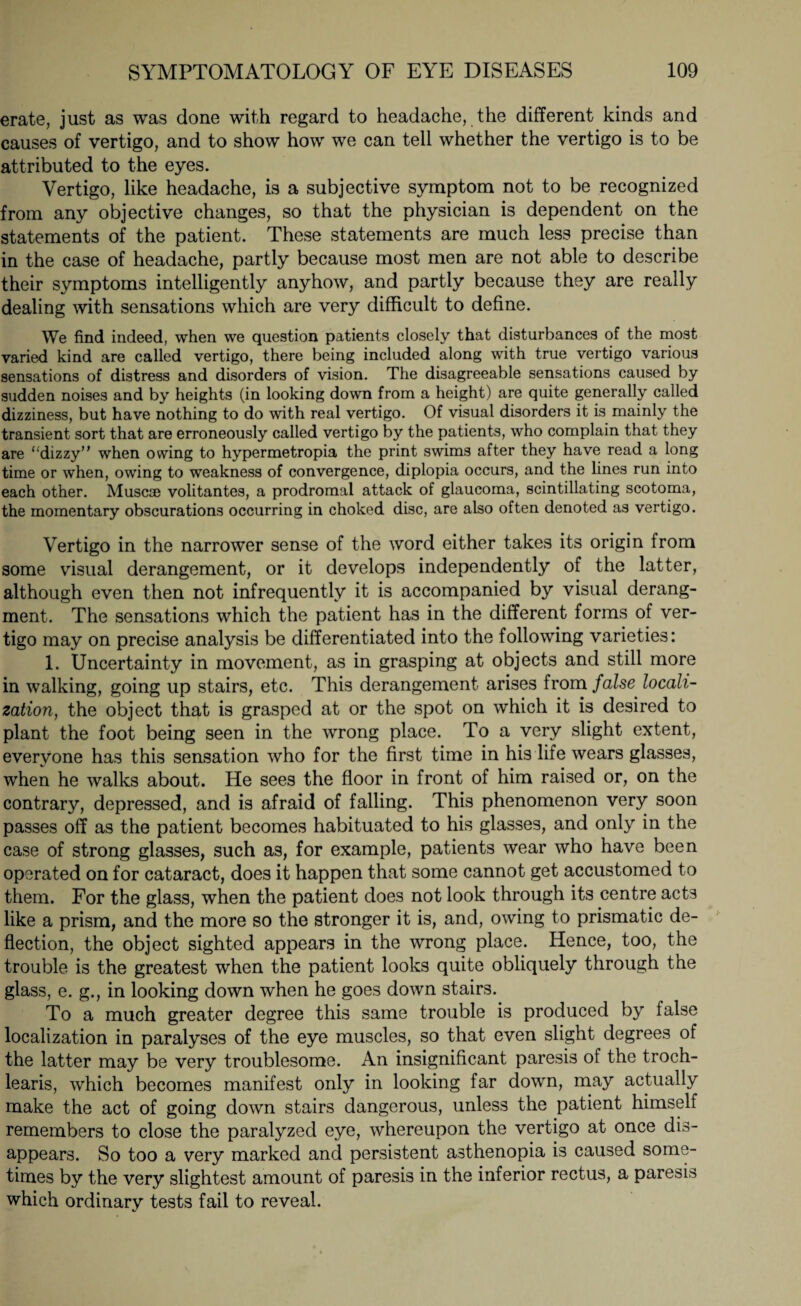 erate, just as was done with regard to headache, the different kinds and causes of vertigo, and to show how we can tell whether the vertigo is to be attributed to the eyes. Vertigo, like headache, is a subjective symptom not to be recognized from any objective changes, so that the physician is dependent on the statements of the patient. These statements are much less precise than in the case of headache, partly because most men are not able to describe their symptoms intelligently anyhow, and partly because they are really dealing with sensations which are very difficult to define. We find indeed, when we question patients closely that disturbances of the most varied kind are called vertigo, there being included along with true vertigo various sensations of distress and disorders of vision. The disagreeable sensations caused by sudden noises and by heights (in looking down from a height) are quite generally called dizziness, but have nothing to do with real vertigo. Of visual disorders it is mainly the transient sort that are erroneously called vertigo by the patients, who complain that they are “dizzy” when owing to hypermetropia the print swims after they have read a long time or when, owing to weakness of convergence, diplopia occurs, and the lines run into each other. Muscae volitantes, a prodromal attack of glaucoma, scintillating scotoma, the momentary obscurations occurring in choked disc, are also often denoted as vertigo. Vertigo in the narrower sense of the word either takes its origin from some visual derangement, or it develops independently of the latter, although even then not infrequently it is accompanied by visual derang- ment. The sensations which the patient has in the different forms of ver¬ tigo may on precise analysis be differentiated into the following varieties: 1. Uncertainty in movement, as in grasping at objects and still more in walking, going up stairs, etc. This derangement arises from false locali¬ zation, the object that is grasped at or the spot on which it is desired to plant the foot being seen in the wrong place. To a very slight extent, everyone has this sensation who for the first time in his life wears glasses, when he walks about. He sees the floor in front of him raised or, on the contrary, depressed, and is afraid of falling. This phenomenon very soon passes off as the patient becomes habituated to his glasses, and only in the case of strong glasses, such as, for example, patients wear who have been operated on for cataract, does it happen that some cannot get accustomed to them. For the glass, when the patient does not look through its centre acts like a prism, and the more so the stronger it is, and, owing to prismatic de¬ flection, the object sighted appears in the wrong place. Hence, too, the trouble is the greatest when the patient looks quite obliquely through the glass, e. g., in looking down when he goes down stairs. To a much greater degree this same trouble is produced by false localization in paralyses of the eye muscles, so that even slight degrees of the latter may be very troublesome. An insignificant paresis of the troch- learis, which becomes manifest only in looking far down, may actually make the act of going down stairs dangerous, unless the patient himself remembers to close the paralyzed eye, whereupon the vertigo at once dis¬ appears. So too a very marked and persistent asthenopia is caused some¬ times by the very slightest amount of paresis in the inferior rectus, a paresis which ordinary tests fail to reveal.