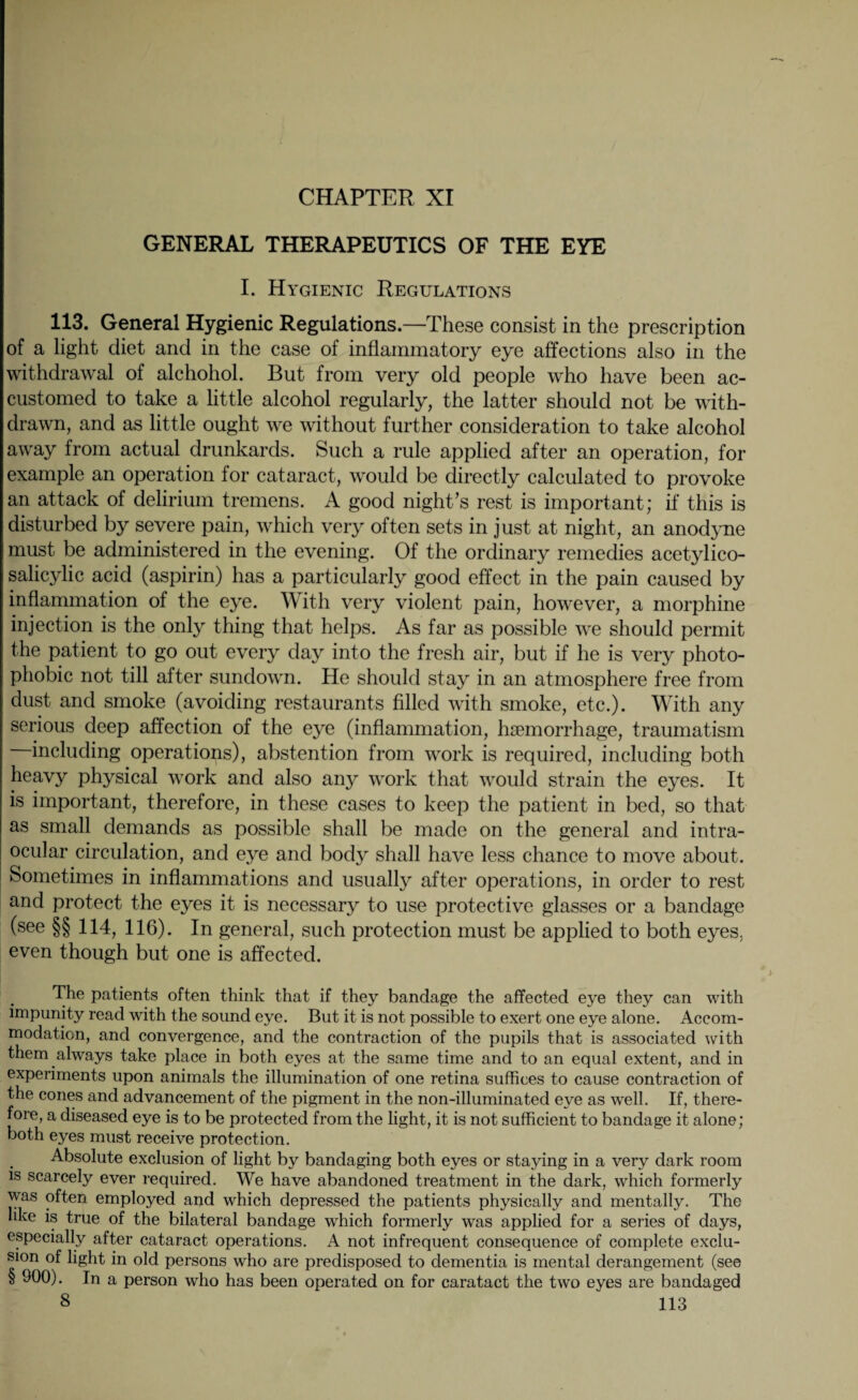 CHAPTER XI GENERAL THERAPEUTICS OF THE EYE I. Hygienic Regulations 113. General Hygienic Regulations.—These consist in the prescription of a light diet and in the case of inflammatory eye affections also in the withdrawal of alchohol. But from very old people who have been ac¬ customed to take a little alcohol regularly, the latter should not be with¬ drawn, and as little ought we without further consideration to take alcohol away from actual drunkards. Such a rule applied after an operation, for example an operation for cataract, would be directly calculated to provoke an attack of delirium tremens. A good night’s rest is important; if this is disturbed by severe pain, which very often sets in just at night, an anodyne must be administered in the evening. Of the ordinary remedies acetylico- salicylic acid (aspirin) has a particularly good effect in the pain caused by inflammation of the eye. With very violent pain, however, a morphine injection is the only thing that helps. As far as possible we should permit the patient to go out every day into the fresh air, but if he is very photo¬ phobic not till after sundown. He should stay in an atmosphere free from dust and smoke (avoiding restaurants filled with smoke, etc.). With any serious deep affection of the eye (inflammation, haemorrhage, traumatism including operations), abstention from work is required, including both heavy physical work and also any work that would strain the eyes. It is important, therefore, in these cases to keep the patient in bed, so that as small demands as possible shall be made on the general and intra¬ ocular circulation, and eye and body shall have less chance to move about. Sometimes in inflammations and usually after operations, in order to rest and protect the eyes it is necessary to use protective glasses or a bandage (see §§ 114, 116). In general, such protection must be applied to both eyes, even though but one is affected. The patients often think that if they bandage the affected eye they can with impunity read with the sound eye. But it is not possible to exert one eye alone. Accom¬ modation, and convergence, and the contraction of the pupils that is associated with them always take place in both eyes at the same time and to an equal extent, and in experiments upon animals the illumination of one retina suffices to cause contraction of the cones and advancement of the pigment in the non-illuminated eye as well. If, there¬ fore, a diseased eye is to be protected from the light, it is not sufficient to bandage it alone; both eyes must receive protection. Absolute exclusion of light by bandaging both eyes or staying in a very dark room is scarcely ever required. We have abandoned treatment in the dark, which formerly was often employed and which depressed the patients physically and mentally. The like is true of the bilateral bandage which formerly was applied for a series of days, especially after cataract operations. A not infrequent consequence of complete exclu¬ sion of light in old persons who are predisposed to dementia is mental derangement (see § 900). In a person who has been operated on for caratact the two eyes are bandaged