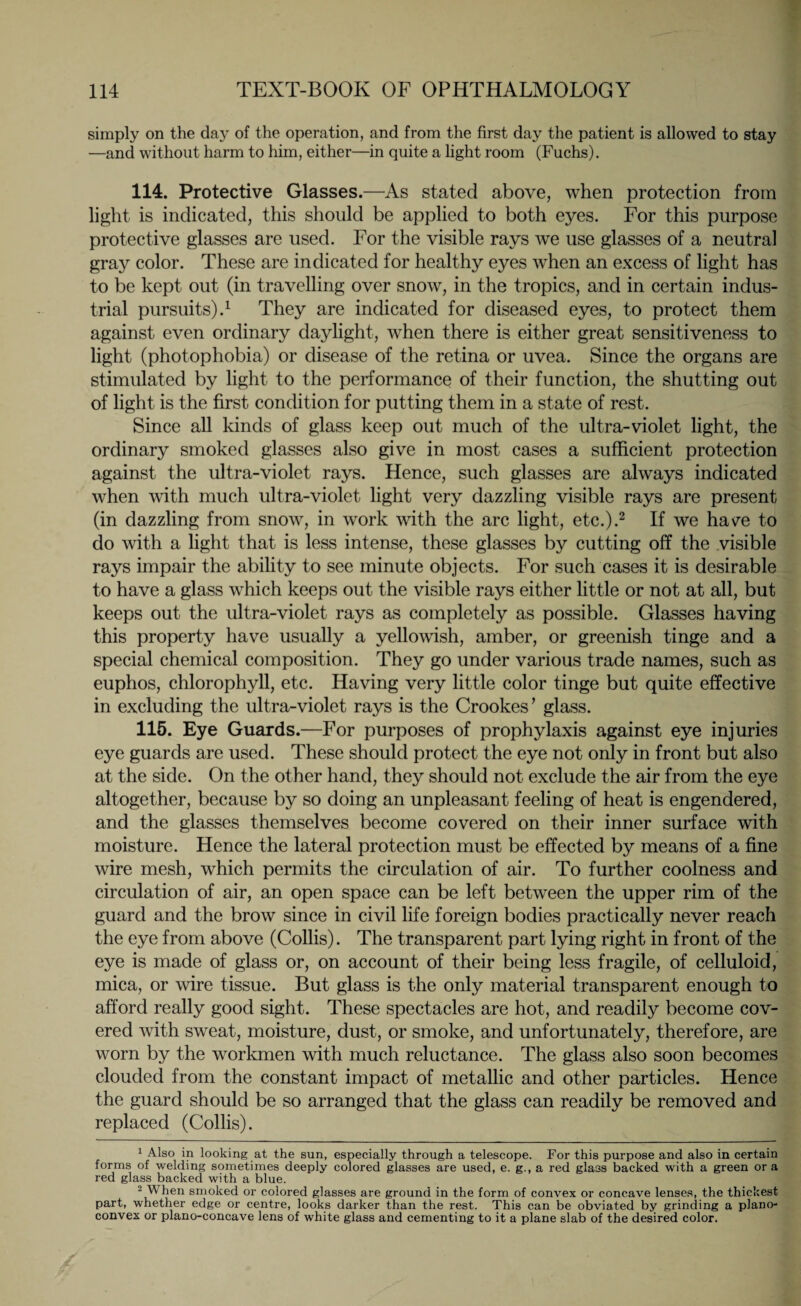 simply on the day of the operation, and from the first day the patient is allowed to stay —and without harm to him, either—in quite a light room (Fuchs). 114. Protective Glasses.—As stated above, when protection from light is indicated, this should be applied to both eyes. For this purpose protective glasses are used. For the visible rays we use glasses of a neutral gray color. These are indicated for healthy eyes when an excess of light has to be kept out (in travelling over snow, in the tropics, and in certain indus¬ trial pursuits).1 They are indicated for diseased eyes, to protect them against even ordinary daylight, when there is either great sensitiveness to light (photophobia) or disease of the retina or uvea. Since the organs are stimulated by light to the performance of their function, the shutting out of light is the first condition for putting them in a state of rest. Since all kinds of glass keep out much of the ultra-violet light, the ordinary smoked glasses also give in most cases a sufficient protection against the ultra-violet rays. Hence, such glasses are always indicated when with much ultra-violet light very dazzling visible rays are present (in dazzling from snow, in work with the arc light, etc.).2 If we have to do with a light that is less intense, these glasses by cutting off the visible rays impair the ability to see minute objects. For such cases it is desirable to have a glass which keeps out the visible rays either little or not at all, but keeps out the ultra-violet rays as completely as possible. Glasses having this property have usually a yellowish, amber, or greenish tinge and a special chemical composition. They go under various trade names, such as euphos, chlorophyll, etc. Having very little color tinge but quite effective in excluding the ultra-violet rays is the Crookes’ glass. 115. Eye Guards.—For purposes of prophylaxis against eye injuries eye guards are used. These should protect the eye not only in front but also at the side. On the other hand, they should not exclude the air from the eye altogether, because by so doing an unpleasant feeling of heat is engendered, and the glasses themselves become covered on their inner surface with moisture. Hence the lateral protection must be effected by means of a fine wire mesh, which permits the circulation of air. To further coolness and circulation of air, an open space can be left between the upper rim of the guard and the brow since in civil life foreign bodies practically never reach the eye from above (Collis). The transparent part lying right in front of the eye is made of glass or, on account of their being less fragile, of celluloid, mica, or wire tissue. But glass is the only material transparent enough to afford really good sight. These spectacles are hot, and readily become cov¬ ered with sweat, moisture, dust, or smoke, and unfortunately, therefore, are worn by the workmen with much reluctance. The glass also soon becomes clouded from the constant impact of metallic and other particles. Hence the guard should be so arranged that the glass can readily be removed and replaced (Collis). 1 Also in looking at the sun, especially through a telescope. For this purpose and also in certain forms of welding sometimes deeply colored glasses are used, e. g., a red glass backed with a green or a red glass backed with a blue. 2 When smoked or colored glasses are ground in the form of convex or concave lenses, the thickest part, whether edge or centre, looks darker than the rest. This can be obviated by grinding a plano¬ convex or plano-concave lens of white glass and cementing to it a plane slab of the desired color.