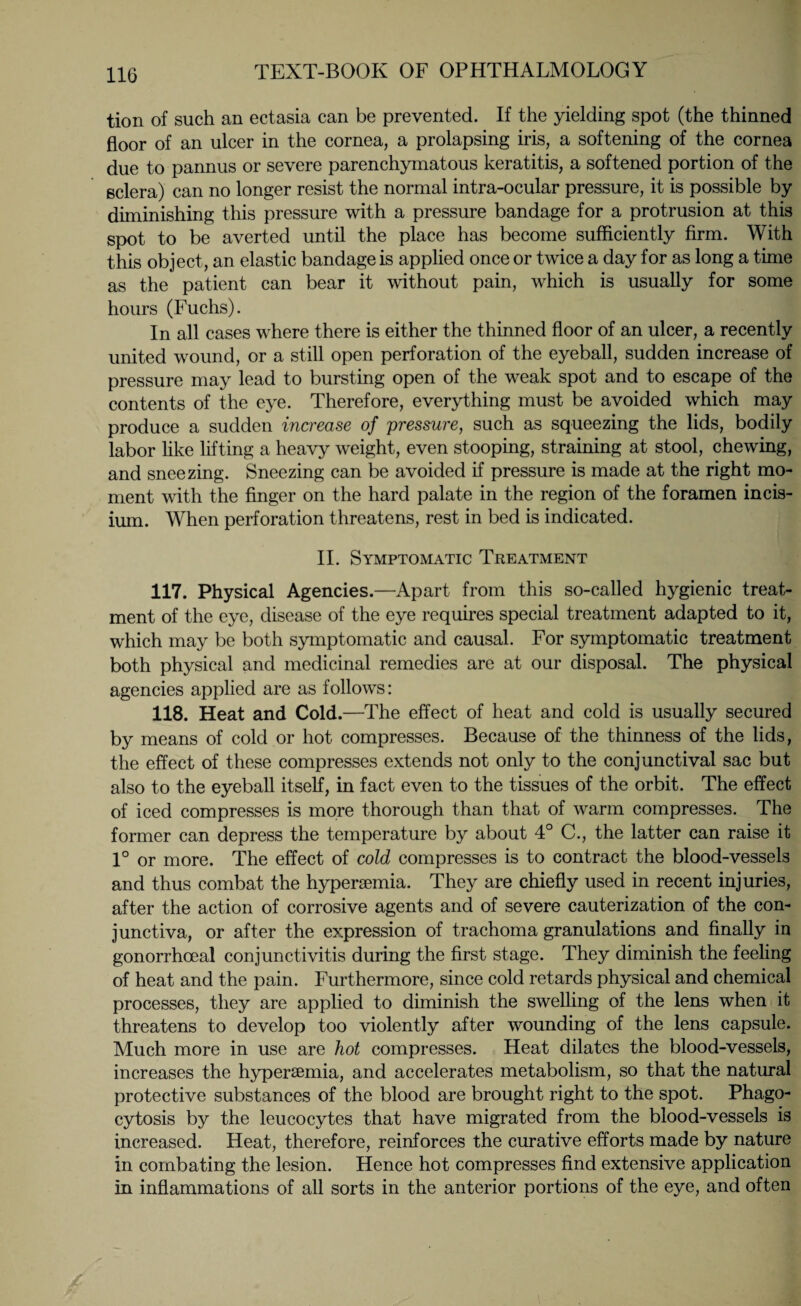 tion of such an ectasia can be prevented. If the yielding spot (the thinned floor of an ulcer in the cornea, a prolapsing iris, a softening of the cornea due to pannus or severe parenchymatous keratitis, a softened portion of the sclera) can no longer resist the normal intra-ocular pressure, it is possible by diminishing this pressure with a pressure bandage for a protrusion at this spot to be averted until the place has become sufficiently firm. With this object, an elastic bandage is applied once or twice a day for as long a time as the patient can bear it without pain, which is usually for some hours (Fuchs). In all cases where there is either the thinned floor of an ulcer, a recently united wound, or a still open perforation of the eyeball, sudden increase of pressure may lead to bursting open of the weak spot and to escape of the contents of the eye. Therefore, everything must be avoided which may produce a sudden increase of pressure, such as squeezing the lids, bodily labor like lifting a heavy weight, even stooping, straining at stool, chewing, and sneezing. Sneezing can be avoided if pressure is made at the right mo¬ ment with the finger on the hard palate in the region of the foramen incis- ium. When perforation threatens, rest in bed is indicated. II. Symptomatic Treatment 117. Physical Agencies.—Apart from this so-called hygienic treat¬ ment of the eye, disease of the eye requires special treatment adapted to it, which may be both symptomatic and causal. For symptomatic treatment both physical and medicinal remedies are at our disposal. The physical agencies applied are as follows: 118. Heat and Cold.—The effect of heat and cold is usually secured by means of cold or hot compresses. Because of the thinness of the lids, the effect of these compresses extends not only to the conjunctival sac but also to the eyeball itself, in fact even to the tissues of the orbit. The effect of iced compresses is more thorough than that of warm compresses. The former can depress the temperature by about 4° C., the latter can raise it 1° or more. The effect of cold compresses is to contract the blood-vessels and thus combat the hyperaemia. They are chiefly used in recent injuries, after the action of corrosive agents and of severe cauterization of the con¬ junctiva, or after the expression of trachoma granulations and finally in gonorrhoeal conjunctivitis during the first stage. They diminish the feeling of heat and the pain. Furthermore, since cold retards physical and chemical processes, they are applied to diminish the swelling of the lens when it threatens to develop too violently after wounding of the lens capsule. Much more in use are hot compresses. Heat dilates the blood-vessels, increases the hypersemia, and accelerates metabolism, so that the natural protective substances of the blood are brought right to the spot. Phago¬ cytosis by the leucocytes that have migrated from the blood-vessels is increased. Heat, therefore, reinforces the curative efforts made by nature in combating the lesion. Hence hot compresses find extensive application in inflammations of all sorts in the anterior portions of the eye, and often
