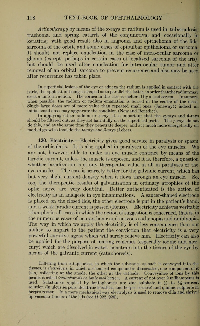 Adinotherapy by means of the x-rays or radium is used in tuberculosis, trachoma, and spring catarrh of the conjunctiva, and occasionally in keratitis; with good result also in angioma and epithelioma of the lids, sarcoma of the orbit, and some cases of epibulbar epithelioma or sarcoma. It should not replace enucleation in the case of intra-ocular sarcoma or glioma (except perhaps in certain cases of localized sarcoma of the iris), but should be used after enucleation for intra-ocular tumor and after removal of an orbital sarcoma to prevent recurrence and also may be used after recurrence has taken place. In superficial lesions of the eye or adnexa the radium is applied in contact with the parts, the applicators being so shaped as to parallel the latter, in order that the radium may exert a uniform action. The cornea in this case is sheltered by a lead screen. In tumors, when possible, the radium or radium emanation is buried in the centre of the mass. Single large doses are of more value than repeated small ones (Janeway); indeed an initial small dose may aggravate the condition (New and Benedict). In applying either radium or x-rays it is important that the a-rays and /3-rays should be filtered out, as they act harmfully on the superficial parts. The y-rays do not do this, and at the same time they penetrate deeper, and act much more energetically on morbid growths than do the a-rays and /3-rays (Leber). 120. Electricity.—Electricity gives good service in paralysis or spasm of the orbicularis. It is also applied in paralyses of the eye muscles. We are not, however, able to make an eye muscle contract by means of the faradic current, unless the muscle is exposed, and it is, therefore, a question whether faradization is of any therapeutic value at all in paralyses of the eye muscles. The case is scarcely better for the galvanic current, which has but very slight current density when it flows through an eye muscle. So, too, the therapeutic results of galvanization in ordinary atrophies of the optic nerve are very doubtful. Better authenticated is the action of electricity as an analgesic in eye inflammations. A saucer-shaped electrode is placed on the closed lids, the other electrode is put in the patient’s hand, and a weak faradic current is passed (Reuss). Electricity achieves veritable triumphs in all cases in which the action of suggestion is concerned, that is, in the numerous cases of neurasthenic and nervous asthenopia and amblyopia. The way in which we apply the electricity is of less consequence than our ability to impart to the patient the conviction that electricity is a very powerful curative agent which will surely relieve him. Electricity can also be applied for the purpose of making remedies (especially iodine and mer¬ cury) which are dissolved in water, penetrate into the tissues of the eye by means of the galvanic current (cataphoresis). Differing from cataphoresis, in which the substance as such is conveyed into the tissues, is electrolysis, in which a chemical compound is dissociated, one component of it (ion) collecting at the anode, the other at the cathode. Conveyance of ions by this means is called iontophoresis or ionic medication. A current of not over 2 milliamperes is used. Substances applied by iontophoresis are zinc sulphate in %- to Lrper-cent solution (in ulcus serpens, dendritic keratitis, and herpes corneae) and quinine sulphate in herpes zoster. In a more mechanical way electrolysis is used to remove cilia and shrivel up vascular tumors of the lids (see §§ 922, 926).