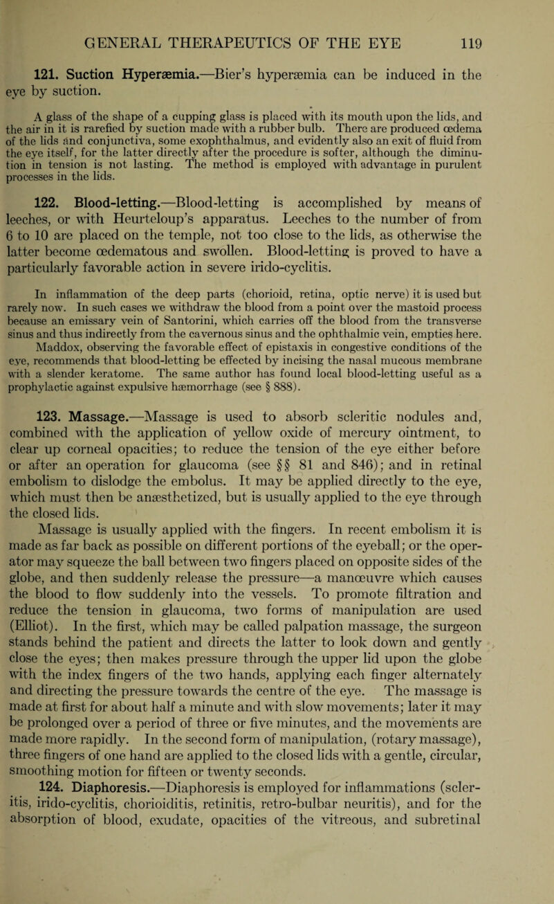 121. Suction Hyperaemia.—Bier’s hyperaemia can be induced in the eye by suction. * A glass of the shape of a cupping glass is placed with its mouth upon the lids, and the air in it is rarefied by suction made with a rubber bulb. There are produced oedema of the fids find conjunctiva, some exophthalmus, and evidently also an exit of fluid from the eye itself, for the latter directly after the procedure is softer, although the diminu¬ tion in tension is not lasting. The method is employed with advantage in purulent processes in the lids. 122. Blood-letting.—Blood-letting is accomplished by means of leeches, or with Heurteloup’s apparatus. Leeches to the number of from 6 to 10 are placed on the temple, not too close to the lids, as otherwise the latter become cedematous and swollen. Blood-letting is proved to have a particularly favorable action in severe irido-cyclitis. In inflammation of the deep parts (chorioid, retina, optic nerve) it is used but rarely now. In such cases we withdraw the blood from a point over the mastoid process because an emissary vein of Santorini, which carries off the blood from the transverse sinus and thus indirectly from the cavernous sinus and the ophthalmic vein, empties here. Maddox, observing the favorable effect of epistaxis in congestive conditions of the eye, recommends that blood-letting be effected by incising the nasal mucous membrane with a slender keratome. The same author has found local blood-letting useful as a prophylactic against expulsive hsemorrhage (see § 888). 123. Massage.—Massage is used to absorb scleritic nodules and, combined with the application of yellow oxide of mercury ointment, to clear up corneal opacities; to reduce the tension of the eye either before or after an operation for glaucoma (see §§ 81 and 846); and in retinal embolism to dislodge the embolus. It may be applied directly to the eye, which must then be anaesthetized, but is usually applied to the eye through the closed lids. Massage is usually applied with the fingers. In recent embolism it is made as far back as possible on different portions of the eyeball; or the oper¬ ator may squeeze the ball between two fingers placed on opposite sides of the globe, and then suddenly release the pressure—a manoeuvre which causes the blood to flow suddenly into the vessels. To promote filtration and reduce the tension in glaucoma, two forms of manipulation are used (Elliot). In the first, which may be called palpation massage, the surgeon stands behind the patient and directs the latter to look down and gently close the eyes; then makes pressure through the upper lid upon the globe with the index fingers of the two hands, applying each finger alternately and directing the pressure towards the centre of the eye. The massage is made at first for about half a minute and with slow movements; later it may be prolonged over a period of three or five minutes, and the movements are made more rapidly. In the second form of manipulation, (rotary massage), three fingers of one hand are applied to the closed lids with a gentle, circular, smoothing motion for fifteen or twenty seconds. 124. Diaphoresis.—Diaphoresis is employed for inflammations (scler- itis, irido-cyclitis, chorioiditis, retinitis, retro-bulbar neuritis), and for the absorption of blood, exudate, opacities of the vitreous, and subretinal