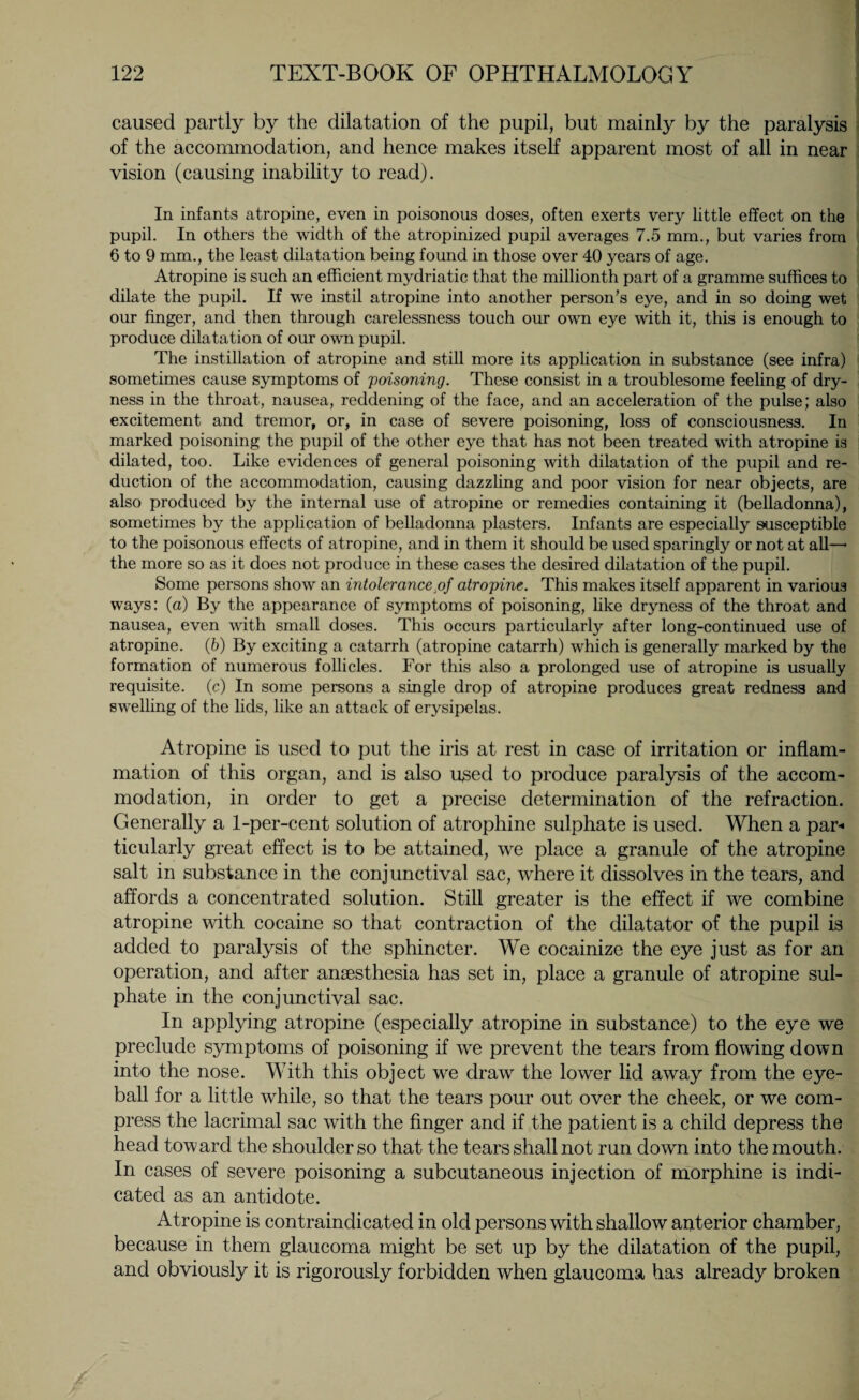 caused partly by the dilatation of the pupil, but mainly by the paralysis of the accommodation, and hence makes itself apparent most of all in near vision (causing inability to read). In infants atropine, even in poisonous doses, often exerts very little effect on the pupil. In others the width of the atropinized pupil averages 7.5 mm., but varies from 6 to 9 mm., the least dilatation being found in those over 40 years of age. Atropine is such an efficient mydriatic that the millionth part of a gramme suffices to dilate the pupil. If we instil atropine into another person’s eye, and in so doing wet our finger, and then through carelessness touch our own eye with it, this is enough to produce dilatation of our own pupil. The instillation of atropine and still more its application in substance (see infra) sometimes cause symptoms of poisoning. These consist in a troublesome feeling of dry¬ ness in the throat, nausea, reddening of the face, and an acceleration of the pulse; also excitement and tremor, or, in case of severe poisoning, loss of consciousness. In marked poisoning the pupil of the other eye that has not been treated with atropine is dilated, too. Like evidences of general poisoning with dilatation of the pupil and re¬ duction of the accommodation, causing dazzling and poor vision for near objects, are also produced by the internal use of atropine or remedies containing it (belladonna), sometimes by the application of belladonna plasters. Infants are especially susceptible to the poisonous effects of atropine, and in them it should be used sparingly or not at all—• the more so as it does not produce in these cases the desired dilatation of the pupil. Some persons show an intolerancejoj atropine. This makes itself apparent in various ways: (a) By the appearance of symptoms of poisoning, like dryness of the throat and nausea, even with small doses. This occurs particularly after long-continued use of atropine. (b) By exciting a catarrh (atropine catarrh) which is generally marked by the formation of numerous follicles. For this also a prolonged use of atropine is usually requisite, (c) In some persons a single drop of atropine produces great redness and swelling of the lids, like an attack of erysipelas. Atropine is used to put the iris at rest in case of irritation or inflam¬ mation of this organ, and is also used to produce paralysis of the accom¬ modation, in order to get a precise determination of the refraction. Generally a 1-per-cent solution of atrophine sulphate is used. When a par-* ticularly great effect is to be attained, we place a granule of the atropine salt in substance in the conjunctival sac, where it dissolves in the tears, and affords a concentrated solution. Still greater is the effect if we combine atropine with cocaine so that contraction of the dilatator of the pupil is added to paralysis of the sphincter. We cocainize the eye just as for an operation, and after anaesthesia has set in, place a granule of atropine sul¬ phate in the conjunctival sac. In applying atropine (especially atropine in substance) to the eye we preclude symptoms of poisoning if we prevent the tears from flowing down into the nose. With this object we draw the lower lid away from the eye¬ ball for a little while, so that the tears pour out over the cheek, or we com¬ press the lacrimal sac with the finger and if the patient is a child depress the head toward the shoulder so that the tears shall not run down into the mouth. In cases of severe poisoning a subcutaneous injection of morphine is indi¬ cated as an antidote. Atropine is contraindicated in old persons with shallow anterior chamber, because in them glaucoma might be set up by the dilatation of the pupil, and obviously it is rigorously forbidden when glaucoma has already broken