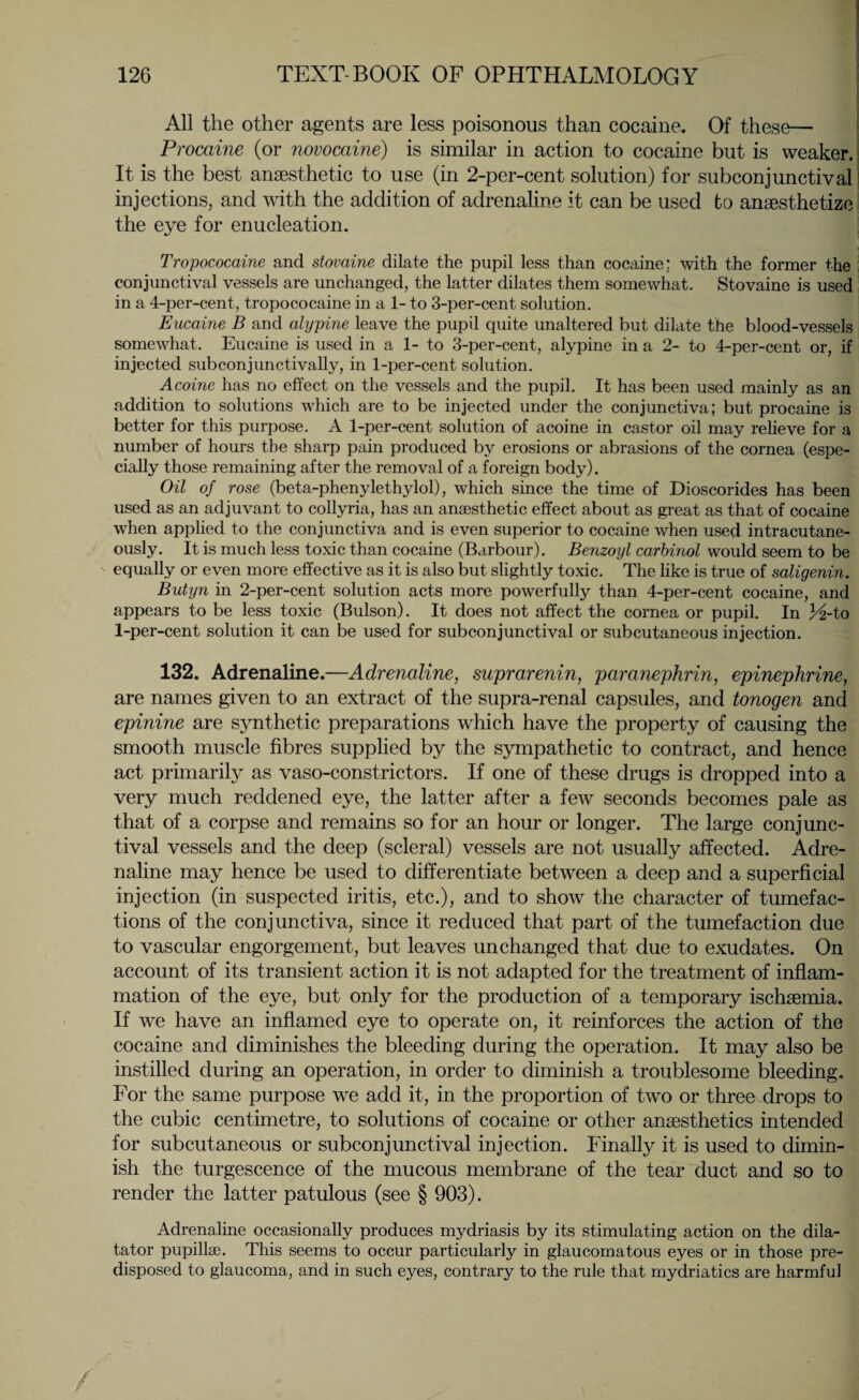 All the other agents are less poisonous than cocaine. Of these— Procaine (or novocaine) is similar in action to cocaine but is weaker. It is the best anaesthetic to use (in 2-per-cent solution) for subconjunctival injections, and with the addition of adrenaline it can be used to anaesthetize the eye for enucleation. Tropococaine and stovaine dilate the pupil less than cocaine; with the former the conjunctival vessels are unchanged, the latter dilates them somewhat. Stovaine is used in a 4-per-cent, tropococaine in a 1- to 3-per-cent solution. Eucaine B and alypine leave the pupil quite unaltered but dilate the blood-vessels somewhat. Eucaine is used in a 1- to 3-per-cent, alypine in a 2- to 4-per-cent or, if injected subconjunctivally, in 1-per-cent solution. Acoine has no effect on the vessels and the pupil. It has been used mainly as an addition to solutions which are to be injected under the conjunctiva; but procaine is better for this purpose. A 1-per-cent solution of acoine in castor oil may relieve for a number of hours the sharp pain produced by erosions or abrasions of the cornea (espe¬ cially those remaining after the removal of a foreign body). Oil of rose (beta-phenylethylol), which since the time of Dioscorides has been used as an adjuvant to collyria, has an anaesthetic effect about as great as that of cocaine when applied to the conjunctiva and is even superior to cocaine when used intracutane- ously. It is much less toxic than cocaine (Barbour). Benzoyl carbinol would seem to be equally or even more effective as it is also but slightly toxic. The like is true of saligenin. Butyn in 2-per-cent solution acts more powerfully than 4-per-cent cocaine, and appears to be less toxic (Bulson). It does not affect the cornea or pupil. In Lz-to 1-per-cent solution it can be used for subconjunctival or subcutaneous injection. 132. Adrenaline.—Adrenaline, suprarenin, paranephrin, epinephrine, are names given to an extract of the supra-renal capsules, and tonogen and epinine are synthetic preparations which have the property of causing the smooth muscle fibres supplied by the sympathetic to contract, and hence act primarily as vaso-constrictors. If one of these drugs is dropped into a very much reddened eye, the latter after a few seconds becomes pale as that of a corpse and remains so for an hour or longer. The large conjunc¬ tival vessels and the deep (scleral) vessels are not usually affected. Adre¬ naline may hence be used to differentiate between a deep and a superficial injection (in suspected iritis, etc.), and to show the character of tumefac¬ tions of the conjunctiva, since it reduced that part of the tumefaction due to vascular engorgement, but leaves unchanged that due to exudates. On account of its transient action it is not adapted for the treatment of inflam¬ mation of the eye, but only for the production of a temporary ischaemia. If we have an inflamed eye to operate on, it reinforces the action of the cocaine and diminishes the bleeding during the operation. It may also be instilled during an operation, in order to diminish a troublesome bleeding. For the same purpose we add it, in the proportion of two or three drops to the cubic centimetre, to solutions of cocaine or other anaesthetics intended for subcutaneous or subconjunctival injection. Finally it is used to dimin¬ ish the turgescence of the mucous membrane of the tear duct and so to render the latter patulous (see § 903). Adrenaline occasionally produces mydriasis by its stimulating action on the dila¬ tator pupillae. This seems to occur particularly in glaucomatous eyes or in those pre¬ disposed to glaucoma, and in such eyes, contrary to the rule that mydriatics are harmful