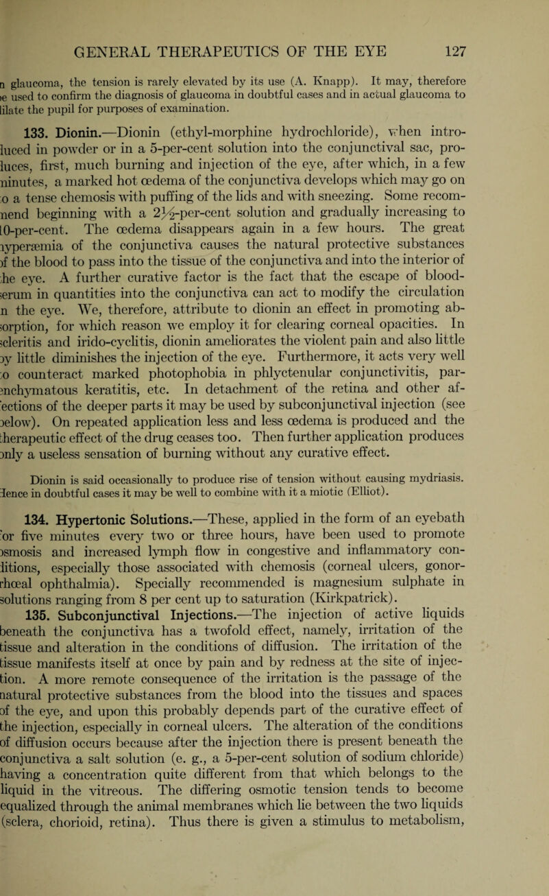 n glaucoma, the tension is rarely elevated by its use (A. Knapp). It may, therefore >e used to confirm the diagnosis of glaucoma in doubtful cases and in actual glaucoma to lilate the pupil for purposes of examination. 133. Dionin.—Dionin (ethyl-morphine hydrochloride), when intro- luced in powder or in a 5-per-cent solution into the conjunctival sac, pro- luces, first, much burning and injection of the eye, after which, in a few ninutes, a marked hot oedema of the conjunctiva develops which may go on o a tense chemosis with puffing of the lids and with sneezing. Some recom- nend beginning with a 23^-per-cent solution and gradually increasing to 10-per-cent. The oedema disappears again in a few hours. The great lypersemia of the conjunctiva causes the natural protective substances )f the blood to pass into the tissue of the conjunctiva and into the interior of he eye. A further curative factor is the fact that the escape of blood- serum in quantities into the conjunctiva can act to modify the circulation n the eye. We, therefore, attribute to dionin an effect in promoting ab¬ sorption, for which reason we employ it for clearing corneal opacities. In scleritis and irido-cyclitis, dionin ameliorates the violent pain and also little 3y little diminishes the injection of the eye. Furthermore, it acts very well ;o counteract marked photophobia in phlyctenular conjunctivitis, par¬ enchymatous keratitis, etc. In detachment of the retina and other af- ‘ections of the deeper parts it may be used by subconjunctival injection (see 3elow). On repeated application less and less oedema is produced and the therapeutic effect of the drug ceases too. Then further application produces :>nly a useless sensation of burning without any curative effect. Dionin is said occasionally to produce rise of tension without causing mydriasis, dence in doubtful cases it may be well to combine with it a miotic (Elliot). 134. Hypertonic Solutions.—These, applied in the form of an eyebath or five minutes every two or three hours, have been used to promote )smosis and increased lymph flow in congestive and inflammatory con- iitions, especially those associated with chemosis (corneal ulcers, gonor¬ rhoeal ophthalmia). Specially recommended is magnesium sulphate in solutions ranging from 8 per cent up to saturation (Kirkpatrick). 135. Subconjunctival Injections.—The injection of active liquids beneath the conjunctiva has a twofold effect, namely, irritation of the tissue and alteration in the conditions of diffusion. The irritation of the tissue manifests itself at once by pain and by redness at the site of injec¬ tion. A more remote consequence of the irritation is the passage of the natural protective substances from the blood into the tissues and spaces of the eye, and upon this probably depends part of the curative effect of the injection, especially in corneal ulcers. The alteration of the conditions of diffusion occurs because after the injection there is present beneath the conjunctiva a salt solution (e. g., a 5-per-cent solution of sodium chloride) having a concentration quite different from that which belongs to the liquid in the vitreous. The differing osmotic tension tends to become equalized through the animal membranes which lie between the two liquids (sclera, chorioid, retina). Thus there is given a stimulus to metabolism,