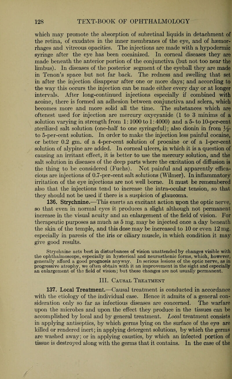 which may promote the absorption of subretinal liquids in detachment of the retina, of exudates in the inner membranes of the eye, and of haemor¬ rhages and vitreous opacities. The injections are made with a hypodermic syringe after the eye has been cocainized. In corneal diseases they are made beneath the anterior portion of the conjunctiva (but not too near the limbus). In diseases of the posterior segment of the eyeball they are made in Tenon’s space but not far back. The redness and swelling that set in after the injection disappear after one or more days; and according to the way this occurs the injection can be made either every day or at longer intervals. After long-continued injections especially if combined with acoine, there is formed an adhesion between conjunctiva and sclera, which becomes more and more solid all the time. The substances which are oftenest used for injection are mercury oxycyanide (1 to 3 minims of a solution varying in strength from 1:1000 to 1:4000) and a 5- to 10-per-cent sterilized salt solution (one-half to one syringeful); also dionin in from 3dr to 5-per-cent solution. In order to make the injection less painful cocaine, or better 0.2 gm. of a 4-per-cent solution of procaine or of a 1-per-cent solution of alypine are added. In corneal ulcers, in which it is a question of causing an irritant effect, it is better to use the mercury solution, and the salt solution in diseases of the deep parts where the excitation of diffusion is the thing to be considered (Fuchs). Not painful and apparently effica¬ cious are injections of 0.7-per-cent salt solutions (Wilmer). In inflammatory irritation of the eye injections are not well borne. It must be remembered also that the injections tend to increase the intra-ocular tension, so that they should not be used if there is a suspicion of glaucoma. 136. Strychnine.—This exerts an excitant action upon the optic nerve, so that even in normal eyes it produces a slight although not permanent increase in the visual acuity and an enlargement of the field of vision. For therapeutic purposes as much as 5 mg. may be injected once a day beneath the skin of the temple, and this dose may be increased to 10 or even 12 mg. especially in paresis of the iris or ciliary muscle, in which condition it may give good results. Strychnine acts best in disturbances of vision unattended by changes visible with the ophthalmoscope, especially in hysterical and neurasthenic forms, which, however, generally afford a good prognosis anyway. In serious lesions of the optic nerve, as in progressive atrophy, we often obtain with it an improvement in the sight and especially an enlargement of the field of vision; but these changes are not usually permanent. III. Causal Treatment 137. Local Treatment.—Causal treatment is conducted in accordance with the etiology of the individual case. Hence it admits of a general con¬ sideration only so far as infectious diseases are concerned. The warfare upon the microbes and upon the effect they produce in the tissues can be accomplished by local and by general treatment. Local treatment consists in applying antiseptics, by which germs lying on the surface of the eye are killed or rendered inert; in applying detergent solutions, by which the germs are washed away; or in applying caustics, by which an infected portion of tissue is destroyed along with the germs that it contains. In the case of the