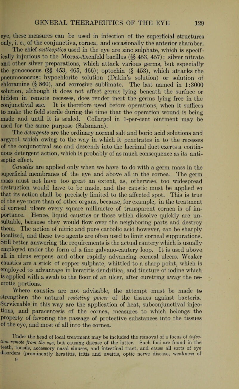 eye, these measures can be used in infection of the superficial structures only, i. e., of the conjunctiva, cornea, and occasionally the anterior chamber. The chief antiseptics used in the eye are zinc sulphate, which is specif¬ ically injurious to the Morax-Axenfeld bacillus (§§ 453, 457); silver nitrate and other silver preparations, which attack various germs, but especially the gonococcus (§§ 453, 465, 466); optochin (§ 453), which attacks the pneumococcus; hypochlorite solution (Dakin’s solution) or solution of chloramine (§ 860), and corrosive sublimate. The last named in 1:3000 solution, although it does not affect germs lying beneath the surface or hidden in remote recesses, does render inert the germs lying free in the conjunctival sac. It is therefore used before operations, when it suffices to make the field sterile during the time that the operation wound is being made and until it is sealed. Collargol in 1-per-cent ointment may be used for the same purpose (Salzmann). The detergents are the ordinary normal salt and boric acid solutions and argyrol, which owing to the way in which it penetrates in to the recesses of the conjunctival sac and descends into the lacrimal duct exerts a contin¬ uous detergent action, which is probably of as much consequence as its anti¬ septic effect. Caustics are applied only when we have to do with a germ mass in the superficial membranes of the eye and above all in the cornea. The germ mass must not have too great an extent, as, otherwise, too widespread destruction would have to be made, and the caustic must be applied so that its action shall be precisely limited to the affected spot. This is true of the eye more than of other organs, because, for example, in the treatment of corneal ulcers every square millimetre of transparent cornea is of im¬ portance. Hence, liquid caustics or those which dissolve quickly are un¬ suitable, because they would flow over the neighboring parts and destroy them. The action of nitric and pure carbolic acid however, can be sharply localized, and these two agents are often used to limit corneal suppurations. Still better answering the requirements is the actual cautery which is usually employed under the form of a fine galvano-cautery loop. It is used above all in ulcus serpens and other rapidly advancing corneal ulcers. Weaker caustics are a stick of copper sulphate, whittled to a sharp point, which is employed to advantage in keratitis dendritica, and tincture of iodine which is applied with a swab to the floor of an ulcer, after curetting away the ne¬ crotic portions. Where caustics are not advisable, the attempt must be made to strengthen the natural resisting power of the tissues against bacteria. Serviceable in this way are the application of heat, subconjunctival injec¬ tions, and paracentesis of the cornea, measures to which belongs the property of favoring the passage of protective substances into the tissues of the eye, and most of all into the cornea. Under the head of local treatment may be included the removal of a focus of injec¬ tion remote from the eye, but causing disease of the latter. Such foci are found in the teeth, tonsils, accessory nasal sinuses, and intestinal tract, and cause all sorts of eye disorders (prominently keratitis, iritis and uveitis, optic nerve disease, weakness of 9