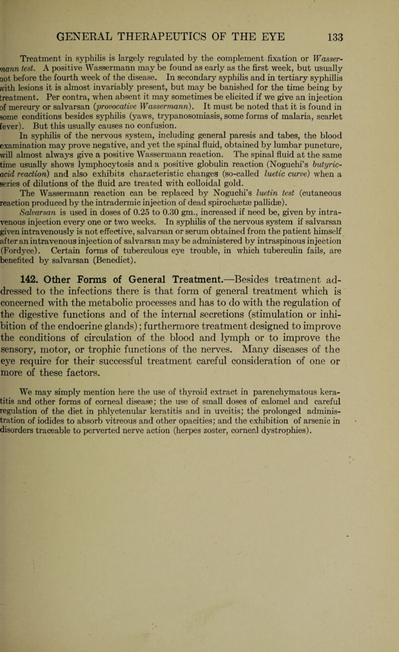 Treatment in syphilis is largely regulated by the complement fixation or Wasser¬ mann test. A positive Wassermann may be found as early as the first week, but usually tiot before the fourth week of the disease. In secondary syphilis and in tertiary syphillis with lesions it is almost invariably present, but may be banished for the time being by treatment. Per contra, when absent it may sometimes be elicited if we give an injection of mercury or salvarsan (;provocative Wassermann). It must be noted that it is found in some conditions besides syphilis (yaws, trypanosomiasis, some forms of malaria, scarlet fever). But this usually causes no confusion. In syphilis of the nervous system, including general paresis and tabes, the blood examination may prove negative, and yet the spinal fluid, obtained by lumbar puncture, will almost always give a positive Wassermann reaction. The spinal fluid at the same time usually shows lymphocytosis and a positive globulin reaction (Noguchi’s butyric- acid reaction) and also exhibits characteristic changes (so-called luetic curve) when a series of dilutions of the fluid are treated with colloidal gold. The Wassermann reaction can be replaced by Noguchi’s luetin test (cutaneous reaction produced by the intradermic injection of dead spirochsetae pallidae). Salvarsan is used in doses of 0.25 to 0.30 gm., increased if need be, given by intra¬ venous injection every one or two weeks. In syphilis of the nervous system if salvarsan given intravenously is not effective, salvarsan or serum obtained from the patient himself after an intravenous injection of salvarsan may be administered by intraspinous injection (Fordyce). Certain forms of tuberculous eye trouble, in which tuberculin fails, are benefited by salvarsan (Benedict). 142. Other Forms of General Treatment.—Besides treatment ad¬ dressed to the infections there is that form of general treatment which is concerned with the metabolic processes and has to do with the regulation of the digestive functions and of the internal secretions (stimulation or inhi¬ bition of the endocrine glands); furthermore treatment designed to improve the conditions of circulation of the blood and lymph or to improve the sensory, motor, or trophic functions of the nerves. Many diseases of the eye require for their successful treatment careful consideration of one or more of these factors. We may simply mention here the use of thyroid extract in parenchymatous kera¬ titis and other forms of corneal disease; the use of small doses of calomel and careful regulation of the diet in phlyctenular keratitis and in uveitis; the prolonged adminis¬ tration of iodides to absorb vitreous and other opacities; and the exhibition of arsenic in disorders traceable to perverted nerve action (herpes zoster, corneal dystrophies).