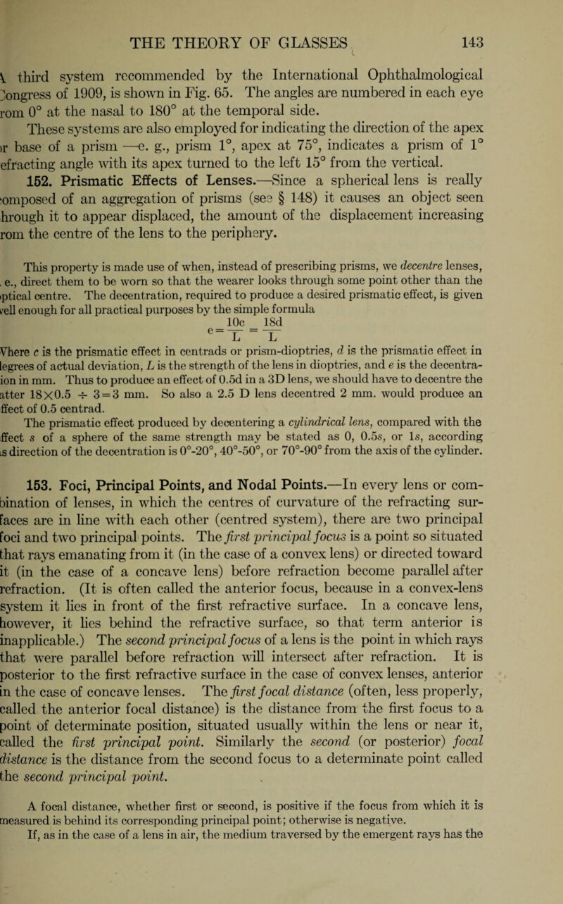 third system recommended by the International Ophthalmological Congress of 1909, is shown in Fig. 65. The angles are numbered in each eye rom 0° at the nasal to 180° at the temporal side. These systems are also employed for indicating the direction of the apex >r base of a prism —e. g., prism 1°, apex at 75°, indicates a prism of 1° efracting angle with its apex turned to the left 15° from the vertical. 152. Prismatic Effects of Lenses.—Since a spherical lens is really lomposed of an aggregation of prisms (see § 148) it causes an object seen hrough it to appear displaced, the amount of the displacement increasing rom the centre of the lens to the periphery. This property is made use of when, instead of prescribing prisms, we decentre lenses, , e., direct them to be worn so that the wearer looks through some point other than the iptical centre. The decentration, required to produce a desired prismatic effect, is given rell enough for all practical purposes by the simple formula 10c 18d e_ L “ L Vhere c is the prismatic effect in centrads or prism-dioptries, d is the prismatic effect in legrees of actual deviation, L is the strength of the lens in dioptries, and e is the decentra- ion in mm. Thus to produce an effect of 0.5d in a 3D lens, we should have to decentre the atter 18x0.5 3 = 3 mm. So also a 2.5 D lens decentred 2 mm. would produce an ffect of 0.5 centrad. The prismatic effect produced by decentering a cylindrical lens, compared with the ffect s of a sphere of the same strength may be stated as 0, 0.5s, or Is, according is direction of the decentration is 0°-20°, 40°-50°, or 70°-90° from the axis of the cylinder. 153. Foci, Principal Points, and Nodal Points.—In every lens or com¬ bination of lenses, in which the centres of curvature of the refracting sur¬ faces are in line with each other (centred system), there are two principal foci and two principal points. The^rs^ 'principal focus is a point so situated that rays emanating from it (in the case of a convex lens) or directed toward it (in the case of a concave lens) before refraction become parallel after refraction. (It is often called the anterior focus, because in a convex-lens system it lies in front of the first refractive surface. In a concave lens, however, it lies behind the refractive surface, so that term anterior is inapplicable.) The second principal focus of a lens is the point in which rays that were parallel before refraction will intersect after refraction. It is posterior to the first refractive surface in the case of convex lenses, anterior in the case of concave lenses. The first focal distance (often, less properly, called the anterior focal distance) is the distance from the first focus to a point of determinate position, situated usually within the lens or near it, called the first principal point. Similarly the second (or posterior) focal distance is the distance from the second focus to a determinate point called the second principal point. A focal distance, whether first or second, is positive if the focus from which it is measured is behind its corresponding principal point; otherwise is negative. If, as in the case of a lens in air, the medium traversed by the emergent rays has the