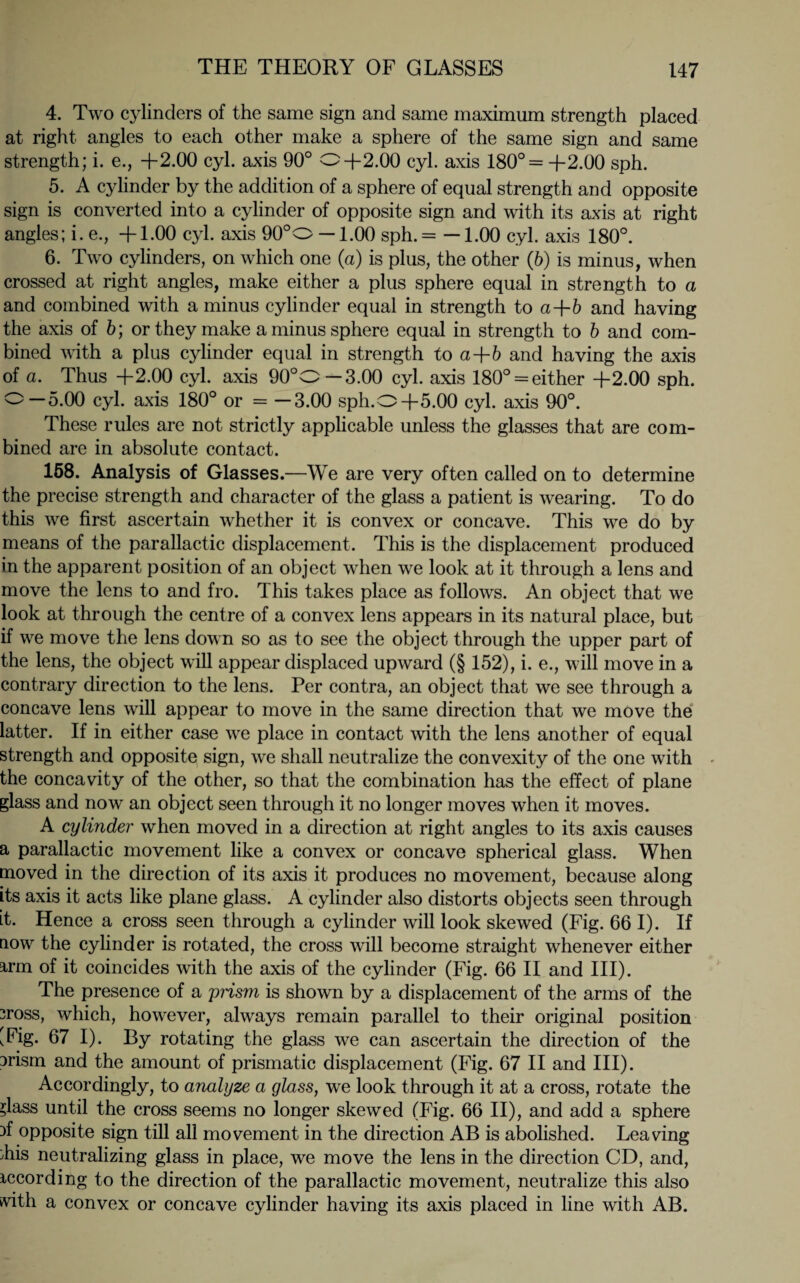 4. Two cylinders of the same sign and same maximum strength placed at right angles to each other make a sphere of the same sign and same strength; i. e., +2.00 cyl. axis 90° 0+2.00 cyl. axis 180°= +2.00 sph. 5. A cylinder by the addition of a sphere of equal strength and opposite sign is converted into a cylinder of opposite sign and with its axis at right angles; i. e., +1.00 cyl. axis 90°O —1.00 sph. = —1.00 cyl. axis 180°. 6. Two cylinders, on which one (a) is plus, the other (6) is minus, when crossed at right angles, make either a plus sphere equal in strength to a and combined with a minus cylinder equal in strength to a+6 and having the axis of b; or they make a minus sphere equal in strength to b and com¬ bined with a plus cylinder equal in strength to a+6 and having the axis of a. Thus +2.00 cyl. axis 90°O—3.00 cyl. axis 180° = either +2.00 sph. 0—5.00 cyl. axis 180° or = —3.00 sph.O+5.00 cyl. axis 90°. These rules are not strictly applicable unless the glasses that are com¬ bined are in absolute contact. 158. Analysis of Glasses.—We are very often called on to determine the precise strength and character of the glass a patient is wearing. To do this we first ascertain whether it is convex or concave. This we do by means of the parallactic displacement. This is the displacement produced in the apparent position of an object when we look at it through a lens and move the lens to and fro. This takes place as follows. An object that we look at through the centre of a convex lens appears in its natural place, but if we move the lens down so as to see the object through the upper part of the lens, the object will appear displaced upward (§ 152), i. e., will move in a contrary direction to the lens. Per contra, an object that we see through a concave lens will appear to move in the same direction that we move the latter. If in either case we place in contact with the lens another of equal strength and opposite sign, we shall neutralize the convexity of the one with the concavity of the other, so that the combination has the effect of plane glass and now an object seen through it no longer moves when it moves. A cylinder when moved in a direction at right angles to its axis causes a parallactic movement like a convex or concave spherical glass. When moved in the direction of its axis it produces no movement, because along its axis it acts like plane glass. A cylinder also distorts objects seen through it. Hence a cross seen through a cylinder will look skewed (Fig. 66 I). If now the cylinder is rotated, the cross will become straight whenever either arm of it coincides with the axis of the cylinder (Fig. 66 II and III). The presence of a prism is shown by a displacement of the arms of the 3ross, which, however, always remain parallel to their original position [Fig. 67 I). By rotating the glass we can ascertain the direction of the Drism and the amount of prismatic displacement (Fig. 67 II and III). Accordingly, to analyze a glass, we look through it at a cross, rotate the ?lass until the cross seems no longer skewed (Fig. 66 II), and add a sphere }f opposite sign till all movement in the direction AB is abolished. Leaving Lis neutralizing glass in place, we move the lens in the direction CD, and, recording to the direction of the parallactic movement, neutralize this also vith a convex or concave cylinder having its axis placed in line with AB.