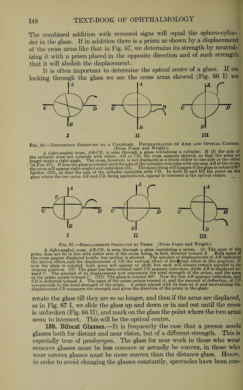 The combined addition with reversed signs will equal the sphero-cylin- der in the glass. If in addition there is a prism as shown by a displacement of the cross arms like that in Fig. 67, we determine its strength by neutral¬ izing it with a prism placed in the opposite direction and of such strength that it will abolish the displacement. It is often important to determine the optical centre of a glass. If on looking through the glass we see the cross arms skewed (Fig. 66 I) we FiG. 66.—Distortion Produced by a Cylinder. Determination of Axis and Optical Centre. (From Posey and Wright.) A riht-angled cross, AB-CD, is seen through a glass containing a cylinder. If (I) the axis of the cylinder does not coincide with either, AB or CD, the cross appears skewed, so that the arms no longer mB-ke 3 right single. The cross, however, is not displaced 3S 3 whole either to one side or the other 'cf Fig 67) If now the glass is rotated until the axis of the cylinder coincides with one arm AB of the cross, the cross will appear right-angled and unbroken (II). The same thing will happen if the glass is rotated 90 further (III), so that the axis of the cylinder coincides with CD. In both II and III the point on the glass where the two arms AB and CD, being undisplaced, appear to intersect is the optical centre. ^ t Fig. 67.—Displacement Produced by Prism. (From Posey and Wright.) A right-angled cross, AB-CD, is seen through a glass containing a prism. (I) The apex of the prism does not lie in line with either arm of the cross, being, in fact, directed toward E. Both arms of the cross appear displaced bodily, but neither is skewed. The amount of displacement of AB indicates the lateral effect, and the displacement of CD the vertical effect of the^rism when in this position. If now the glass is rotated, both arms will appear to shift, but each will always remain parallel to its original position. (II) The glass has been rotated until CD appears unbroken, while AB is displaced to¬ ward C. The amount of its displacement now represents the total strength of the prism, and the apex of the prism points toward C. (Ill) The glass is rotated 90°. Now the line AD appears unbroken, and CD is deflected toward A. The apex of the prism points toward A, and the amount of deflection, of CD corresponds to the total strength of the prism. A prism placed with its base at A and neutralizing the displacement CD measures the strength and gives the direction of the prism in the glass. rotate the glass till they are so no longer, and then if the arms are displaced, as in Fig. 67 I, we slide the glass up and down or in and out until the cross is unbroken (Fig. 66II), and mark on the glass the point where the two arms seem to intersect. This will be the optical centre. 159. Bifocal Glasses.—It is frequently the case that a person needs glasses both for distant and near vision, but of a different strength. This is especially true of presbyopes. The glass for near work in those who wear concave glasses must be less concave or actually be convex, in those who wear convex glasses must be more convex than the distance glass. Hence, in order to avoid changing the glasses constantly, spectacles have been con-