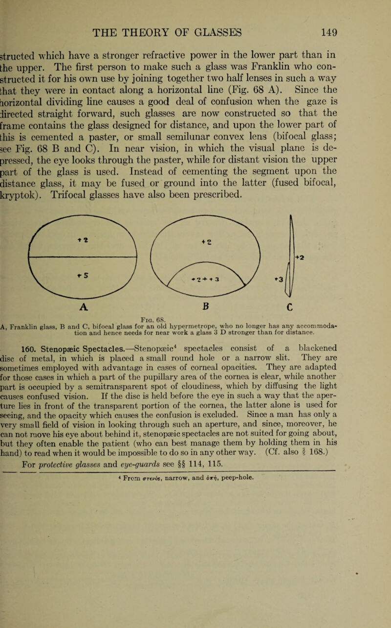 structed which have a stronger refractive power in the lower part than in the upper. The first person to make such a glass was Franklin who con¬ structed it for his own use by joining together two half lenses in such a way that they were in contact along a horizontal line (Fig. 68 A). Since the horizontal dividing line causes a good deal of confusion when the gaze is directed straight forward, such glasses are now constructed so that the frame contains the glass designed for distance, and upon the lower part of this is cemented a paster, or small semilunar convex lens (bifocal glass; see Fig. 68 B and C). In near vision, in which the visual plane is de¬ pressed, the eye looks through the paster, while for distant vision the upper part of the glass is used. Instead of cementing the segment upon the distance glass, it may be fused or ground into the latter (fused bifocal, kryptok). Trifocal glasses have also been prescribed. Fig. 68. A, Franklin glass, B and C, bifocal glass for an old hypermetrope, who no longer has any accommoda¬ tion and hence needs for near work a glass 3 D stronger than for distance. 160. Stenopaeic Spectacles.—Stenopaeic4 spectacles consist of a blackened disc of metal, in which is placed a small round hole or a narrow slit. They are sometimes employed with advantage in cases of corneal opacities. They are adapted for those cases in which a part of the pupillary area of the cornea is clear, while another part is occupied by a semitransparent spot of cloudiness, which by diffusing the light causes confused vision. If the disc is held before the eye in such a way that the aper¬ ture lies in front of the transparent portion of the cornea, the latter alone is used for seeing, and the opacity which causes the confusion is excluded. Since a man has only a very small field of vision in looking through such an aperture, and since, moreover, he can not move his eye about behind it, stenopaeic spectacles are not suited for going about, but they often enable the patient (who can best manage them by holding them in his hand) to read when it would be impossible to do so in any other way. (Cf. also \ 168.) For protective glasses and eye-guards see §§ 114, 115. 4 From artvos, narrow, and birq, peep-hole.