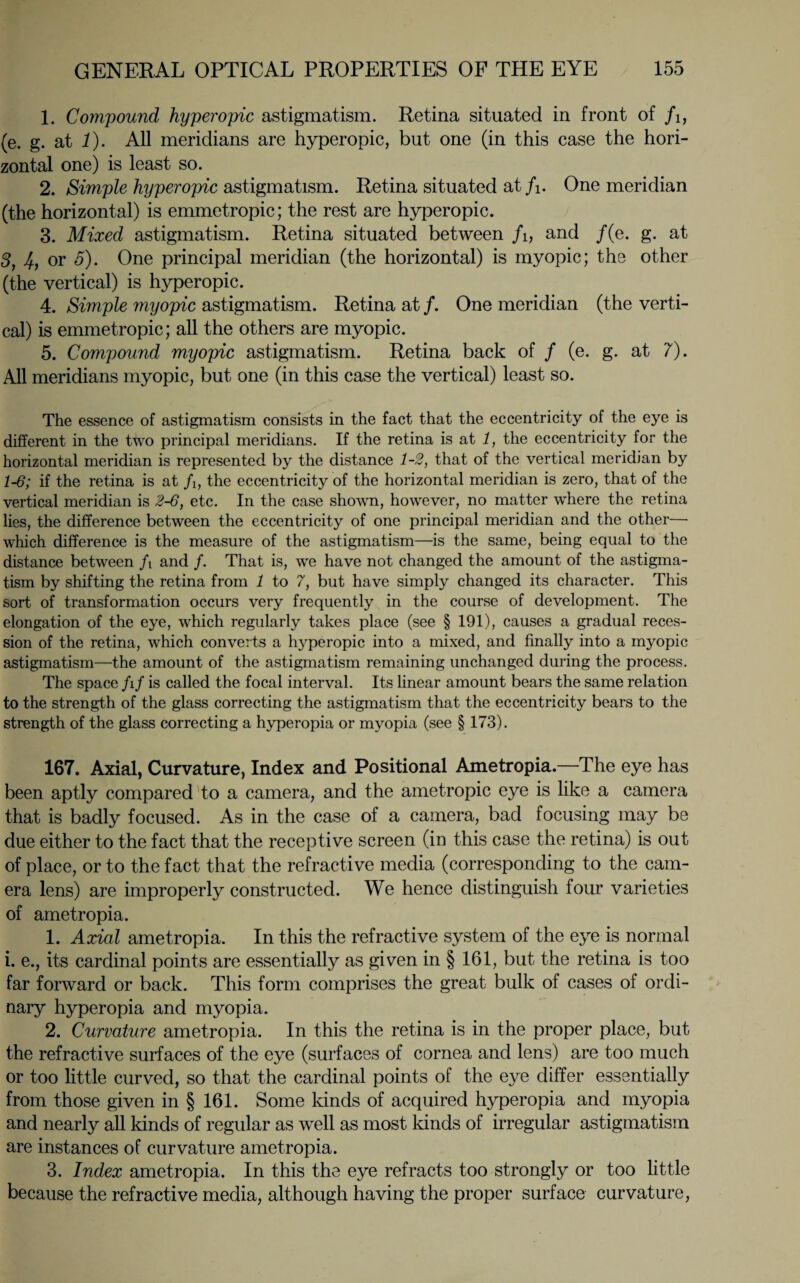 1. Compound hyperopic astigmatism. Retina situated in front of /i, (e. g. at 1). All meridians are hyperopic, but one (in this case the hori¬ zontal one) is least so. 2. Simple hyperopic astigmatism. Retina situated at /i. One meridian (the horizontal) is emmetropic; the rest are hyperopic. 3. Mixed astigmatism. Retina situated between /i, and /(e. g. at 3, 4, or 5). One principal meridian (the horizontal) is myopic; the other (the vertical) is hyperopic. 4. Simple myopic astigmatism. Retina at /. One meridian (the verti¬ cal) is emmetropic; all the others are myopic. 5. Compound myopic astigmatism. Retina back of / (e. g. at 7). All meridians myopic, but one (in this case the vertical) least so. The essence of astigmatism consists in the fact that the eccentricity of the eye is different in the ttvo principal meridians. If the retina is at 1, the eccentricity for the horizontal meridian is represented by the distance 1-2, that of the vertical meridian by 1-6; if the retina is at fi, the eccentricity of the horizontal meridian is zero, that of the vertical meridian is 2-6, etc. In the case shown, however, no matter where the retina lies, the difference between the eccentricity of one principal meridian and the other— which difference is the measure of the astigmatism—is the same, being equal to the distance between f\ and /. That is, we have not changed the amount of the astigma¬ tism by shifting the retina from 1 to 7, but have simply changed its character. This sort of transformation occurs very frequently in the course of development. The elongation of the eye, which regularly takes place (see § 191), causes a gradual reces¬ sion of the retina, which converts a hyperopic into a mixed, and finally into a myopic astigmatism—the amount of the astigmatism remaining unchanged during the process. The space fif is called the focal interval. Its linear amount bears the same relation to the strength of the glass correcting the astigmatism that the eccentricity bears to the strength of the glass correcting a hyperopia or myopia (see § 173). 167. Axial, Curvature, Index and Positional Ametropia.—The eye has been aptly compared to a camera, and the ante tropic eye is like a camera that is badly focused. As in the case of a camera, bad focusing may be due either to the fact that the receptive screen (in this case the retina) is out of place, or to the fact that the refractive media (corresponding to the cam¬ era lens) are improperly constructed. We hence distinguish four varieties of ametropia. 1. Axial ametropia. In this the refractive system of the eye is normal i. e., its cardinal points are essentially as given in § 161, but the retina is too far forward or back. This form comprises the great bulk of cases of ordi¬ nary hyperopia and myopia. 2. Curvature ametropia. In this the retina is in the proper place, but the refractive surfaces of the eye (surfaces of cornea and lens) are too much or too little curved, so that the cardinal points of the eye differ essentially from those given in § 161. Some kinds of acquired hyperopia and myopia and nearly all kinds of regular as well as most kinds of irregular astigmatism are instances of curvature ametropia. 3. Index ametropia. In this the eye refracts too strongly or too little because the refractive media, although having the proper surface curvature,