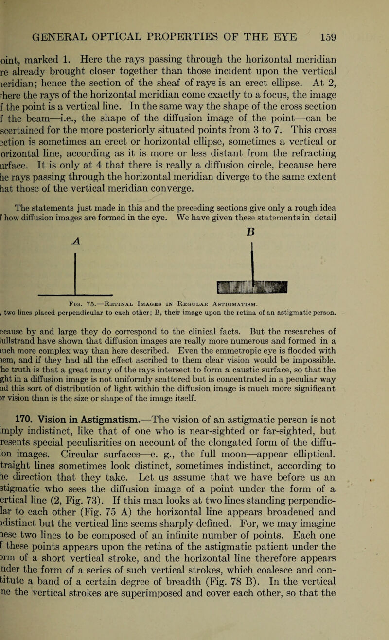 oint, marked 1. Here the rays passing through the horizontal meridian re already brought closer together than those incident upon the vertical leridian; hence the section of the sheaf of rays is an erect ellipse. At 2, rhere the rays of the horizontal meridian come exactly to a focus, the image f the point is a vertical line. In the same way the shape of the cross section f the beam—i.e., the shape of the diffusion image of the point—can be scertained for the more posteriorly situated points from 3 to 7. This cross 3ction is sometimes an erect or horizontal ellipse, sometimes a vertical or orizontal line, according as it is more or less distant from the refracting urface. It is only at 4 that there is really a diffusion circle, because here he rays passing through the horizontal meridian diverge to the same extent hat those of the vertical meridian converge. The statements just made in this and the preceding sections give only a rough idea f how diffusion images are formed in the eye. We have given these statements in detail B A Fig. 75.—Retinal Images in Regular Astigmatism. , two lines placed perpendicular to each other; B, their image upon the retina of an astigmatic person. ecause by and large they do correspond to the clinical facts. But the researches of rullstrand have shown that diffusion images are really more numerous and formed in a luch more complex way than here described. Even the emmetropic eye is flooded with tern, and if they had all the effect ascribed to them clear vision would be impossible, he truth is that a great many of the rays intersect to form a caustic surface, so that the ght in a diffusion image is not uniformly scattered but is concentrated in a peculiar way nd this sort of distribution of light within the diffusion image is much more significant >r vision than is the size or shape of the image itself. 170. Vision in Astigmatism.—The vision of an astigmatic person is not imply indistinct, like that of one who is near-sighted or far-sighted, but resents special peculiarities on account of the elongated form of the diffu- ion images. Circular surfaces—e. g., the full moon—appear elliptical, traight lines sometimes look distinct, sometimes indistinct, according to be direction that they take. Let us assume that we have before us an stigmatic who sees the diffusion image of a point under the form of a ertical line (2, Fig. 73). If this man looks at two lines standing perpendic- lar to each other (Fig. 75 A) the horizontal line appears broadened and idistinct but the vertical line seems sharply defined. For, we may imagine lese two lines to be composed of an infinite number of points. Each one f these points appears upon the retina of the astigmatic patient under the )rm of a short vertical stroke, and the horizontal line therefore appears nder the form of a series of such vertical strokes, which coalesce and con¬ fute a band of a certain degree of breadth (Fig. 78 B). In the vertical ne the vertical strokes are superimposed and cover each other, so that the