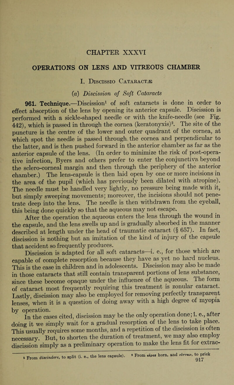 CHAPTER XXXYI OPERATIONS ON LENS AND VITREOUS CHAMBER I. Discissio Cataracts (a) Discission of Soft Cataracts 961. Technique.—Discission1 of soft cataracts is done in order to effect absorption of the lens by opening its anterior capsule. Discission is performed with a sickle-shaped needle or with the knife-needle (see Fig. 442), which is passed in through the cornea (keratonyxis)2. The site of the puncture is the centre of the lower and outer quadrant of the cornea, at which spot the needle is passed through the cornea and perpendicular to the latter, and is then pushed forward in the anterior chamber as far as the anterior capsule of the lens. (In order to minimize the risk of post-opera¬ tive infection, Byers and others prefer to enter the conjunctiva beyond the sclero-corneal margin and then through the periphery of the anterior chamber.) The lens-capsule is then laid open by one or more incisions in the area of the pupil (which has previously been dilated with atropine). The needle must be handled very lightly, no pressure being made with it, but simply sweeping movements; moreover, the incisions should not pene¬ trate deep into the lens. The needle is then withdrawn from the eyeball, this being done quickly so that the aqueous may not escape. After the operation the aqueous enters the lens through the wound in the capsule, and the lens swells up and is gradually absorbed in the manner described at length under the head of traumatic cataract (§ 65/). In fact, discission is nothing but an imitation of the kind of injury of the capsule that accident so frequently produces. Discission is adapted for all soft cataracts—i. e., for those which are capable of complete resorption because they have as yet no hard nucleus. This is the case in children and in adolescents. Discission may also be made in those cataracts that still contain transparent portions of lens substance, since these become opaque under the influence of the aqueous. The form of cataract most frequently requiring this treatment is zonular cataract. Lastly, discission may also be employed for removing perfectly transparent lenses/when it is a question of doing away with a high degree of myopia by operation. . In the cases cited, discission may be the only operation done; l. e., after doing it we simply wait for a gradual resorption of the lens to take place. This usually requires some months, and a repetition of the discission is often necessary. But, to shorten the duration of treatment, we may also employ discission simply as a preliminary operation to make the lens fit for extrac-