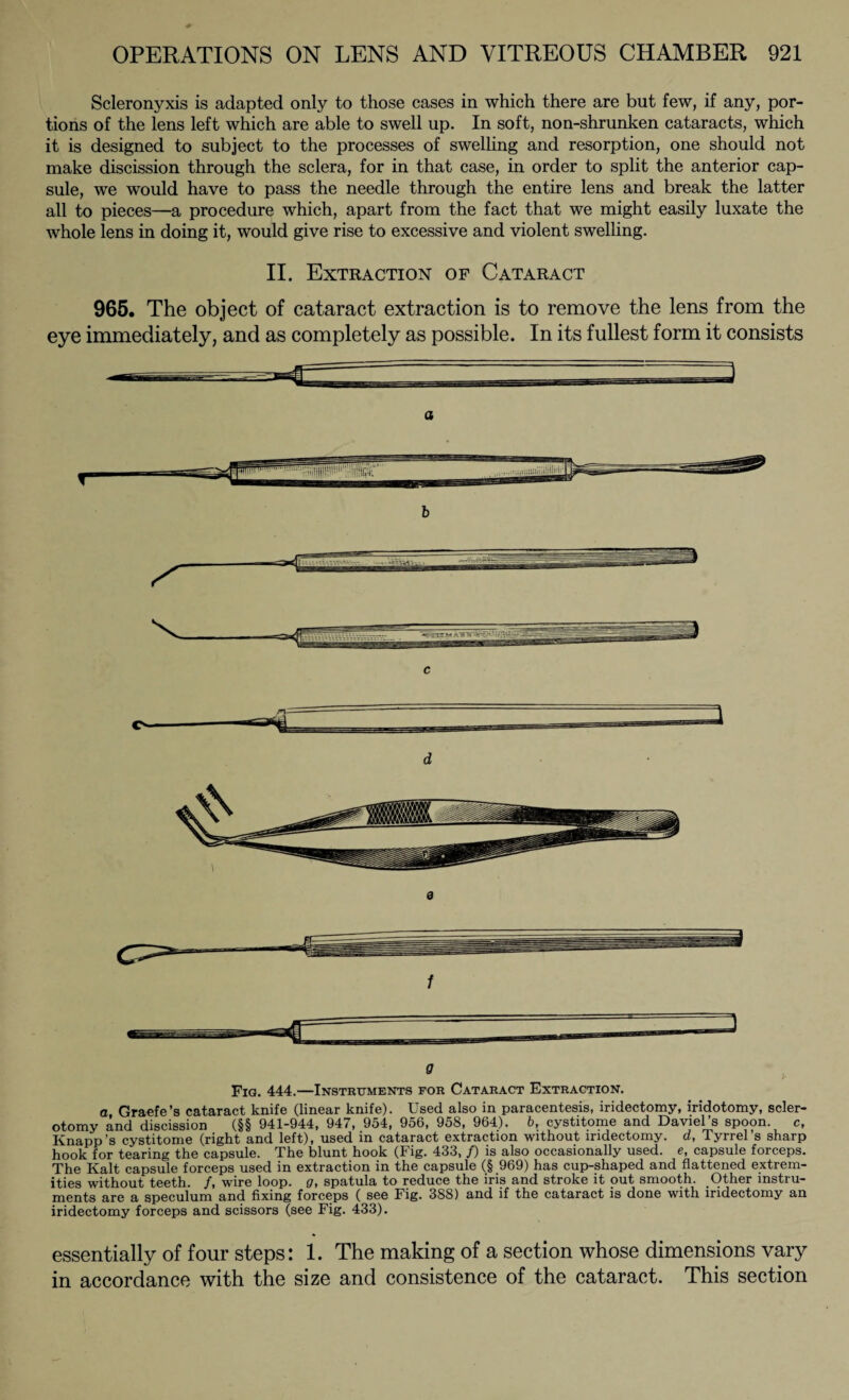 Scleronyxis is adapted only to those cases in which there are but few, if any, por¬ tions of the lens left which are able to swell up. In soft, non-shrunken cataracts, which it is designed to subject to the processes of swelling and resorption, one should not make discission through the sclera, for in that case, in order to split the anterior cap¬ sule, we would have to pass the needle through the entire lens and break the latter all to pieces—a procedure which, apart from the fact that we might easily luxate the whole lens in doing it, would give rise to excessive and violent swelling. II. Extraction of Cataract 965. The object of cataract extraction is to remove the lens from the eye immediately, and as completely as possible. In its fullest form it consists a CN d 9 f Fig. 444.—Instruments for Cataract Extraction. a Graefe’s cataract knife (linear knife). Used also in paracentesis, iridectomy, iridotomy, scler¬ otomy and discission (§§ 941-944, 947, 954, 956, 958, 964). b, cystitome and Daviel’s spoon. c, Knapp’s cystitome (right and left), used in cataract extraction without iridectomy, d, Tyrrel’s sharp hook for tearing the capsule. The blunt hook (Fig. 433, /) is also occasionally used, e, capsule forceps. The Kalt capsule forceps used in extraction in the capsule (§ 969) has cup-shaped and flattened extrem¬ ities without teeth. /, wire loop, g, spatula to reduce the iris and stroke it out smooth. Other instru¬ ments are a speculum and fixing forceps ( see Fig. 388) and if the cataract is done with iridectomy an iridectomy forceps and scissors (see Fig. 433). essentially of four steps: 1. The making of a section whose dimensions vary in accordance with the size and consistence of the cataract. This section