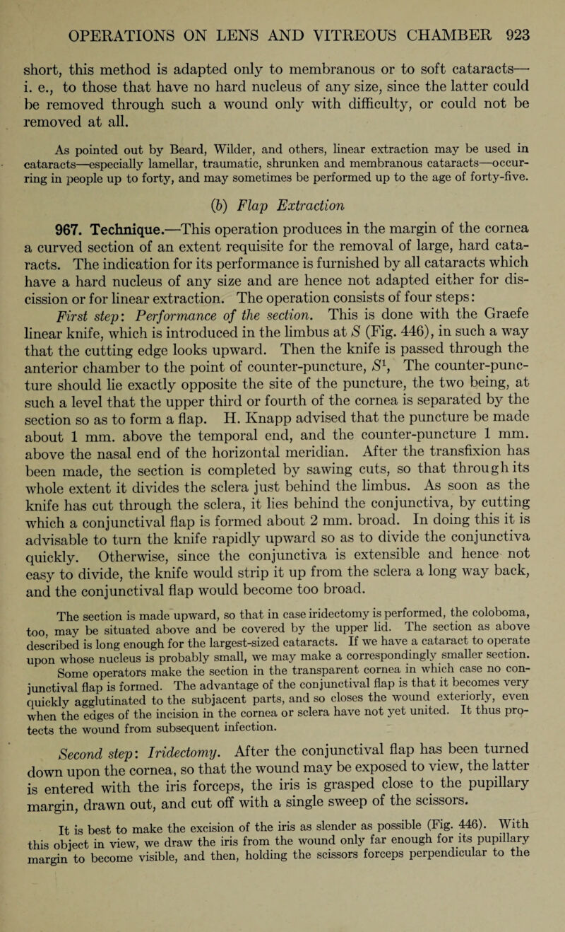 short, this method is adapted only to membranous or to soft cataracts—• i. e., to those that have no hard nucleus of any size, since the latter could be removed through such a wound only with difficulty, or could not be removed at all. As pointed out by Beard, Wilder, and others, linear extraction may be used in cataracts—especially lamellar, traumatic, shrunken and membranous cataracts—occur¬ ring in people up to forty, and may sometimes be performed up to the age of forty-five. (ib) Flap Extraction 967. Technique.—This operation produces in the margin of the cornea a curved section of an extent requisite for the removal of large, hard cata¬ racts. The indication for its performance is furnished by all cataracts which have a hard nucleus of any size and are hence not adapted either for dis¬ cission or for linear extraction. The operation consists of four steps: First step: Performance of the section. This is done with the Graefe linear knife, which is introduced in the limbus at S (Fig. 446), in such a way that the cutting edge looks upward. Then the knife is passed through the anterior chamber to the point of counter-puncture, /S1, The counter-punc¬ ture should lie exactly opposite the site of the puncture, the two being, at such a level that the upper third or fourth of the cornea is separated by the section so as to form a flap. H. Knapp advised that the puncture be made about 1 mm. above the temporal end, and the counter-puncture 1 mm. above the nasal end of the horizontal meridian. After the transfixion has been made, the section is completed by sawing cuts, so that through its whole extent it divides the sclera just behind the limbus. As soon as the knife has cut through the sclera, it lies behind the conjunctiva, by cutting which a conjunctival flap is formed about 2 mm. broad. In doing this it is advisable to turn the knife rapidly upward so as to divide the conjunctiva quickly. Otherwise, since the conjunctiva is extensible and hence not easy to divide, the knife would strip it up from the sclera a long way back, and the conjunctival flap would become too broad. The section is made upward, so that in case iridectomy is performed, the coloboma, too, may be situated above and be covered by the upper lid. The section as above described is long enough for the largest-sized cataracts. If we have a cataract to operate upon whose nucleus is probably small, we may make a correspondingly smallei section. Some operators make the section in the transparent cornea in which case no con¬ junctival flap is formed. The advantage of the conjunctival flap is that it becomes very quickly agglutinated to the subjacent parts, and so closes the wound exteriorly, even when the edges of the incision in the cornea or sclera have not yet united. It thus pro¬ tects the wound from subsequent infection. Second step: Iridectomy. After the conjunctival flap has been turned down upon the cornea, so that the wound may be exposed to view, the latter is entered with the iris forceps, the iris is grasped close to the pupillary margin, drawn out, and cut off with a single sweep of the scissors. It is best to make the excision of the iris as slender as possible (Fig. 446). With this object in view, we draw the iris from the wound only far enough for its pupillary margin to become visible, and then, holding the scissors forceps perpendicular to the