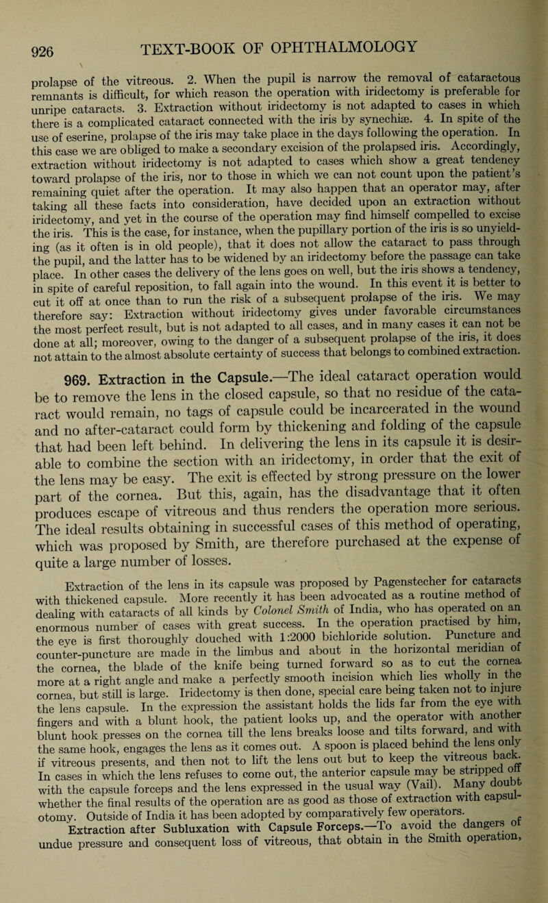 prolapse of the vitreous. 2. When the pupil is narrow the removal of cataractous remnants is difficult, for which reason the operation with iridectomy is preferable for unripe cataracts. 3. Extraction without iridectomy is not adapted to cases in which there is a complicated cataract connected with the iris by synechias. 4. In spite of the use of eserine, prolapse of the iris may take place in the days following the operation. In this case we are obliged to make a secondary excision of the prolapsed iris. Accordingly, extraction without iridectomy is not adapted to cases which show a great tendency toward prolapse of the iris, nor to those in which we can not count upon the patient’s remaining quiet after the operation. It may also happen that an operator may, after taking afl these facts into consideration, have decided upon an extraction without iridectomy, and yet in the course of the operation may find himself compelled to excise the iris. This is the case, for instance, when the pupillary portion of the iris is so unyield¬ ing (as it often is in old people), that it does not allow the cataract to pass through the pupil, and the latter has to be widened by an iridectomy before the passage can take place. In other cases the delivery of the lens goes on well, but the iris shows a tendency, in spite of careful reposition, to fall again into the wound. In this event it is better to cut it off at once than to run the risk of a subsequent prolapse of the ms. We may therefore say: Extraction without iridectomy gives under favorable circumstances the most perfect result, but is not adapted to all cases, and in many cases it can not be done at all; moreover, owing to the danger of a subsequent prolapse of the iris, it does not attain to the almost absolute certainty of success that belongs to combined extraction. 969. Extraction in the Capsule.—The ideal cataract operation would be to remove the lens in the closed capsule, so that no residue of the cata¬ ract would remain, no tags of capsule could be incarcerated in the wound and no after-cataract could form by thickening and folding of the capsule that had been left behind. In delivering the lens in its capsule it is desir¬ able to combine the section with an iridectomy, in order that the exit of the lens may be easy. The exit is effected by strong pressure on the lower part of the cornea. But this, again, has the disadvantage that it often produces escape of vitreous and thus renders the operation more serious. The ideal results obtaining in successful cases of this method of operating, which was proposed by Smith, are therefore purchased at the expense of quite a large number of losses. Extraction of the lens in its capsule was proposed by Pagenstecher for cataracts with thickened capsule. More recently it has been advocated as a routine method oi dealing with cataracts of all kinds by Colonel Smith of India, who has operated on an enormous number of cases with great success. In the operation practised by him, the eye is first thoroughly douched with 1:2000 bichloride solution. Puncture and counter-puncture are made in the limbus and about in the horizontal meridian of the cornea, the blade of the knife being turned forward so as to cut the cornea more at a right angle and make a perfectly smooth incision which lies wholly m the cornea, but still is large. Iridectomy is then done, special care being taken not to injure the lens capsule. In the expression the assistant holds the lids far from the eye witU fingers and with a blunt hook, the patient looks up, and the operator with another blunt hook presses on the cornea till the lens breaks loose and tilts forward, and witn the same hook, engages the lens as it comes out. A spoon is placed behind the lens on y if vitreous presents, and then not to lift the lens out but to keep the vitreous ac t In cases in which the lens refuses to come out, the anterior capsule may be strippe o with the capsule forceps and the lens expressed in the usual way (Vail). Many doubt whether the final results of the operation are as good as those of extraction with capsui- otomy. Outside of India it has been adopted by comparatively few operators. Extraction after Subluxation with Capsule Forceps.—To avoid the dangers o undue pressure and consequent loss of vitreous, that obtain in the Smith opera ion,