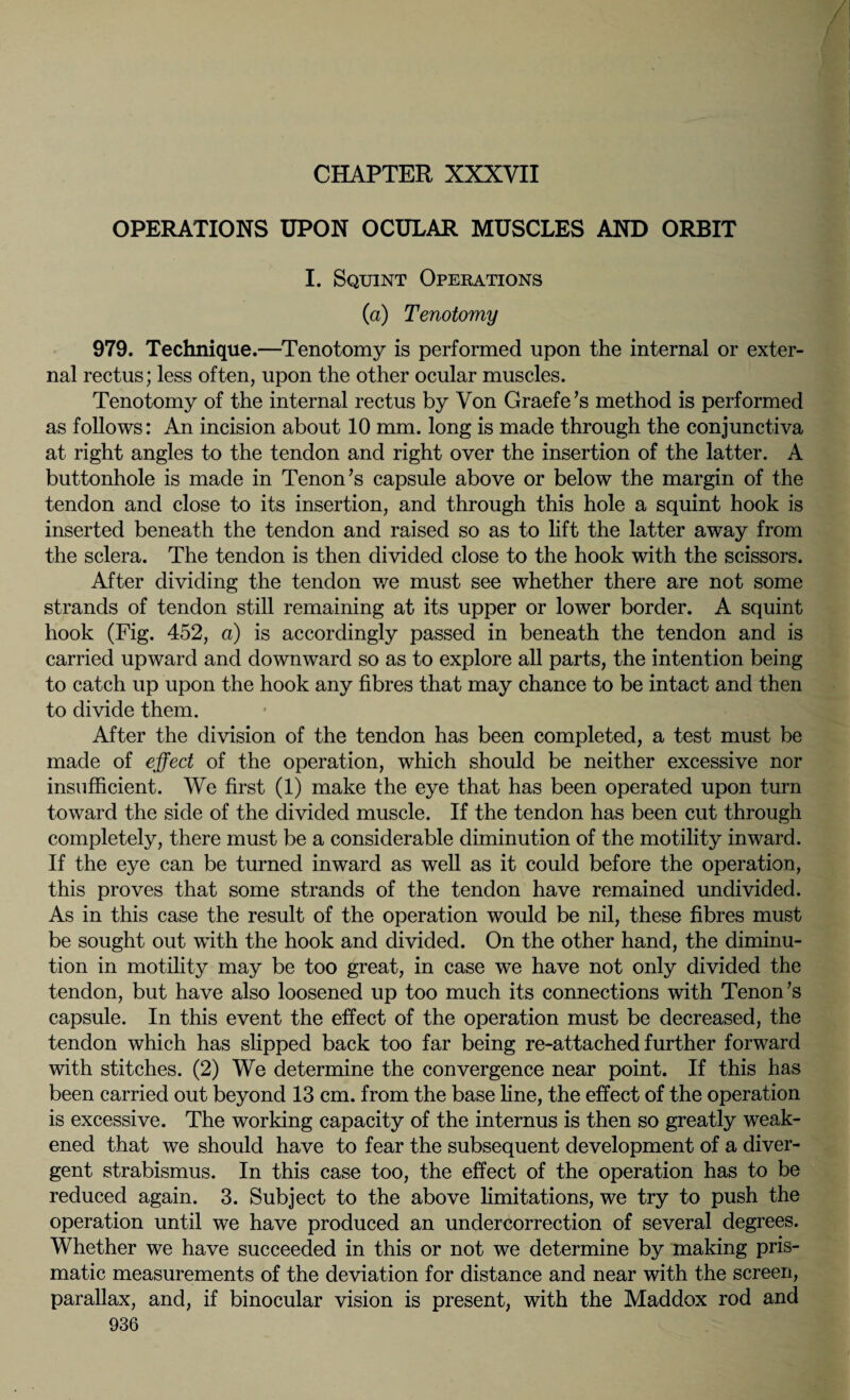 CHAPTER XXXVII OPERATIONS UPON OCULAR MUSCLES AND ORBIT I. Squint Operations (a) Tenotomy 979. Technique.—Tenotomy is performed upon the internal or exter¬ nal rectus; less often, upon the other ocular muscles. Tenotomy of the internal rectus by Von Graefe’s method is performed as follows: An incision about 10 mm. long is made through the conjunctiva at right angles to the tendon and right over the insertion of the latter. A buttonhole is made in Tenon’s capsule above or below the margin of the tendon and close to its insertion, and through this hole a squint hook is inserted beneath the tendon and raised so as to lift the latter away from the sclera. The tendon is then divided close to the hook with the scissors. After dividing the tendon we must see whether there are not some strands of tendon still remaining at its upper or lower border. A squint hook (Fig. 452, a) is accordingly passed in beneath the tendon and is carried upward and downward so as to explore all parts, the intention being to catch up upon the hook any fibres that may chance to be intact and then to divide them. After the division of the tendon has been completed, a test must be made of effect of the operation, which should be neither excessive nor insufficient. We first (1) make the eye that has been operated upon turn toward the side of the divided muscle. If the tendon has been cut through completely, there must be a considerable diminution of the motility inward. If the eye can be turned inward as well as it could before the operation, this proves that some strands of the tendon have remained undivided. As in this case the result of the operation would be nil, these fibres must be sought out with the hook and divided. On the other hand, the diminu¬ tion in motility may be too great, in case we have not only divided the tendon, but have also loosened up too much its connections with Tenon’s capsule. In this event the effect of the operation must be decreased, the tendon which has slipped back too far being re-attached further forward with stitches. (2) We determine the convergence near point. If this has been carried out beyond 13 cm. from the base line, the effect of the operation is excessive. The working capacity of the internus is then so greatly weak¬ ened that we should have to fear the subsequent development of a diver¬ gent strabismus. In this case too, the effect of the operation has to be reduced again. 3. Subject to the above limitations, we try to push the operation until we have produced an undercorrection of several degrees. Whether we have succeeded in this or not we determine by making pris¬ matic measurements of the deviation for distance and near with the screen, parallax, and, if binocular vision is present, with the Maddox rod and