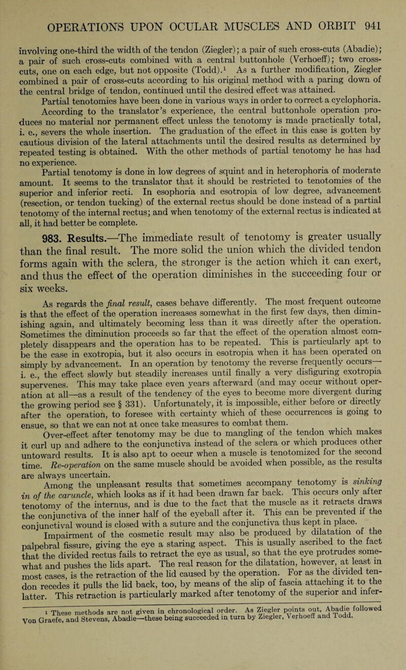 Involving one-third the width of the tendon (Ziegler); a pair of such cross-cuts (Abadie); a pair of such cross-cuts combined with a central buttonhole (Verhoeff); two cross¬ cuts, one on each edge, but not opposite (Todd).1 As a further modification, Ziegler combined a pair of cross-cuts according to his original method with a paring down of the central bridge of tendon, continued until the desired effect was attained. Partial tenotomies have been done in various ways in order to correct a cyclophoria. According to the translator’s experience, the central buttonhole operation pro¬ duces no material nor permanent effect unless the tenotomy is made practically total, i. e., severs the whole insertion. The graduation of the effect in this case is gotten by cautious division of the lateral attachments until the desired results as determined by repeated testing is obtained. With the other methods of partial tenotomy he has had no experience. Partial tenotomy is done in low degrees of squint and in heterophoria of moderate amount. It seems to the translator that it should be restricted to tenotomies of the superior and inferior recti. In esophoria and esotropia of low degree, advancement (resection, or tendon tucking) of the external rectus should be done instead of a partial tenotomy of the internal rectus; and when tenotomy of the external rectus is indicated at all, it had better be complete. 983. Results.—The immediate result of tenotomy is greater usually than the final result. The more solid the union which the divided tendon forms again with the sclera, the stronger is the action which it can exert, and thus the effect of the operation diminishes in the succeeding four or six weeks. As regards the final result, cases behave differently. The most frequent outcome is that the effect of the operation increases somewhat in the first few days, then dimin¬ ishing again, and ultimately becoming less than it was directly after the operation. Sometimes the diminution proceeds so far that the effect of the operation almost com¬ pletely disappears and the operation has to be repeated. This is particularly apt to be the case in exotropia, but it also occurs in esotropia when it has been operated on simply by advancement. In an operation by tenotomy the reverse frequently occurs— i. e., the effect slowly but steadily increases until finally a very disfiguring exotropia supervenes. This may take place even years afterward (and may occur without oper¬ ation at all—as a result of the tendency of the eyes to become more divergent during the growing period see § 331). Unfortunately, it is impossible, either before or directly after the operatioh, to foresee with certainty which of these occurrences is going to ensue, so that we can not at once take measures to combat them. Over-effect after tenotomy may be due to mangling of the tendon which makes it curl up and adhere to the conjunctiva instead of the sclera or which produces other untoward results. It is also apt to occur when a muscle is tenotomized for the second time. Re-operation on the same muscle should be avoided when possible, as the results are always uncertain. . Among the unpleasant results that sometimes accompany tenotomy is sinking in of the caruncle, which looks as if it had been drawn far back. This occurs only aftei tenotomy of the internus, and is due to the fact that the muscle as it retracts draws the conjunctiva of the inner half of the eyeball after it. This can be prevented if the conjunctival wound is closed with a suture and the conjunctiva thus kept in place. Impairment of the cosmetic result may also be produced by dilatation of the palpebral fissure, giving the eye a staring aspect. This is usually ascribed to the fact that the divided rectus fails to retract the eye as usual, so that the eye protrudes some¬ what and pushes the lids apart. The real reason for the dilatation, however, at least m most cases, is the retraction of the lid caused by the operation. For as the divided ten¬ don recedes it pulls the lid back, too, by means of the slip of fascia attaching it to the latter. This retraction is particularly marked after tenotomy of the superior and mfer- i These methods are not given in chronological order. As Ziegler Points out. Abadie followed Von Graefe, and Stevens, Abadie—these being succeeded in turn by Ziegler, V erhoeff and Todd.
