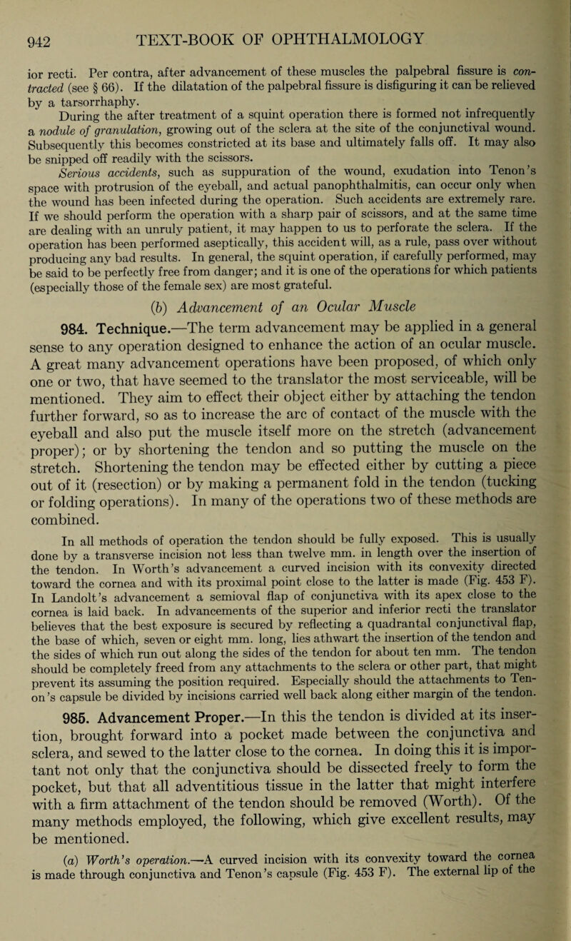 ior recti. Per contra, after advancement of these muscles the palpebral fissure is con¬ tracted (see § 66). If the dilatation of the palpebral fissure is disfiguring it can be relieved by a tarsorrhaphy. During the after treatment of a squint operation there is formed not infrequently a nodule of granulation, growing out of the sclera at the site of the conjunctival wound. Subsequently this becomes constricted at its base and ultimately falls off. It may also be snipped off readily with the scissors. Serious accidents, such as suppuration of the wound, exudation into Tenon’s space with protrusion of the eyeball, and actual panophthalmitis, can occur only when the wound has been infected during the operation. Such accidents are extremely rare. If we should perform the operation with a sharp pair of scissors, and at the same time are dealing with an unruly patient, it may happen to us to perforate the sclera. If the operation has been performed aseptically, this accident will, as a rule, pass over without producing any bad results. In general, the squint operation, if carefully performed, may be said to be perfectly free from danger; and it is one of the operations for which patients (especially those of the female sex) are most grateful. (6) Advancement of an Ocular Muscle 984. Technique.—The term advancement may be applied in a general sense to any operation designed to enhance the action of an ocular muscle. A great many advancement operations have been proposed, of which only one or two, that have seemed to the translator the most serviceable, will be mentioned. They aim to effect their object either by attaching the tendon further forward, so as to increase the arc of contact of the muscle with the eyeball and also put the muscle itself more on the stretch (advancement proper); or by shortening the tendon and so putting the muscle on the stretch. Shortening the tendon may be effected either by cutting a piece out of it (resection) or by making a permanent fold in the tendon (tucking or folding operations). In many of the operations two of these methods are combined. In all methods of operation the tendon should be fully exposed. This is usually done by a transverse incision not less than twelve mm. in length over the insertion of the tendon. In Worth’s advancement a curved incision with its convexity directed toward the cornea and with its proximal point close to the latter is made (Fig. 453 F). In Landolt’s advancement a semioval flap of conjunctiva with its apex close to the cornea is laid back. In advancements of the superior and inferior recti the translator believes that the best exposure is secured by reflecting a quadrantal conjunctival flap, the base of which, seven or eight mm. long, lies athwart the insertion of the tendon and the sides of which run out along the sides of the tendon for about ten mm. The tendon should be completely freed from any attachments to the sclera or other part, that might prevent its assuming the position required. Especially should the attachments to Ten¬ on’s capsule be divided by incisions carried well back along either margin of the tendon. 985. Advancement Proper.—In this the tendon is divided at its inser¬ tion, brought forward into a pocket made between the conjunctiva and sclera, and sewed to the latter close to the cornea. In doing this it is impor¬ tant not only that the conjunctiva should be dissected freely to form the pocket, but that all adventitious tissue in the latter that might interfere with a firm attachment of the tendon should be removed (Worth). Of the many methods employed, the following, which give excellent results, may be mentioned. (a) Worth's operation.—-A curved incision with its convexity toward the cornea is made through conjunctiva and Tenon’s capsule (Fig. 453 F). The external lip of t e *