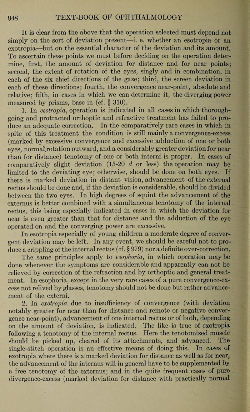 It is clear from the above that the operation selected must depend not simply on the sort of deviation present—i. e. whether an esotropia or an exotropia—but on the essential character of the deviation and its amount. To ascertain these points we must before deciding on the operation deter¬ mine, first, the amount of deviation for distance and for near points; second, the extent of rotation of the eyes, singly and in combination, in each of the six chief directions of the gaze; third, the screen deviation in each of these directions; fourth, the convergence near-point, absolute and relative; fifth, in cases in which we can determine it, the diverging power measured by prisms, base in (cf. § 310). 1. In esotropia, operation is indicated in all cases in which thorough¬ going and protracted orthoptic and refractive treatment has failed to pro¬ duce an adequate correction. In the comparatively rare cases in which in spite of this treatment the condition is still mainly a convergence-excess (marked by excessive convergence and excessive adduction of one or both eyes, normal'.rotation outward, and a considerably greater deviation for near than for distance) tenotomy of one or both interni is proper. In cases of comparatively slight deviation (15-20 d or less) the operation may be limited to the deviating eye; otherwise, should be done on both eyes. If there is marked deviation in distant vision, advancement of the external rectus should be done and, if the deviation is considerable, should be divided between the two eyes. In high degrees of squint the advancement of the externus is better combined with a simultaneous tenotomy of the internal rectus, this being especially indicated in cases in which the deviation for near is even greater than that for distance and the adduction of the eye operated on and the converging power are excessive. In esotropia especially of young children a moderate degree of conver¬ gent deviation may be left. In any event, we should be careful not to pro¬ duce a crippling of the internal rectus (cf. § 979) nor a definite over-correction. The same principles apply to esophoria, in which operation maybe done whenever the symptoms are considerable and apparently can not be relieved by correction of the refraction and by orthoptic and general treat¬ ment. In esophoria, except in the very rare cases of a pure convergence-ex¬ cess not relived by glasses, tenotomy should not be done but rather advance¬ ment of the externi. 2. In exotropia due to insufficiency of convergence (with deviation notably greater for near than for distance and remote or negative conver¬ gence near-point), advancement of one internal rectus or of both, depending on the amount of deviation, is indicated. The like is true of exotropia following a tenotomy of the internal rectus. Here the tenotomized muscle should be picked up, cleared of its attachments, and advanced. The single-stitch operation is an effective means of doing this. In cases of exotropia where there is a marked deviation for distance as well as for near, the advancement of the internus will in general have to be supplemented by a free tenotomy of the externus; and in the quite frequent cases of pure divergence-excess (marked deviation for distance with practically normal