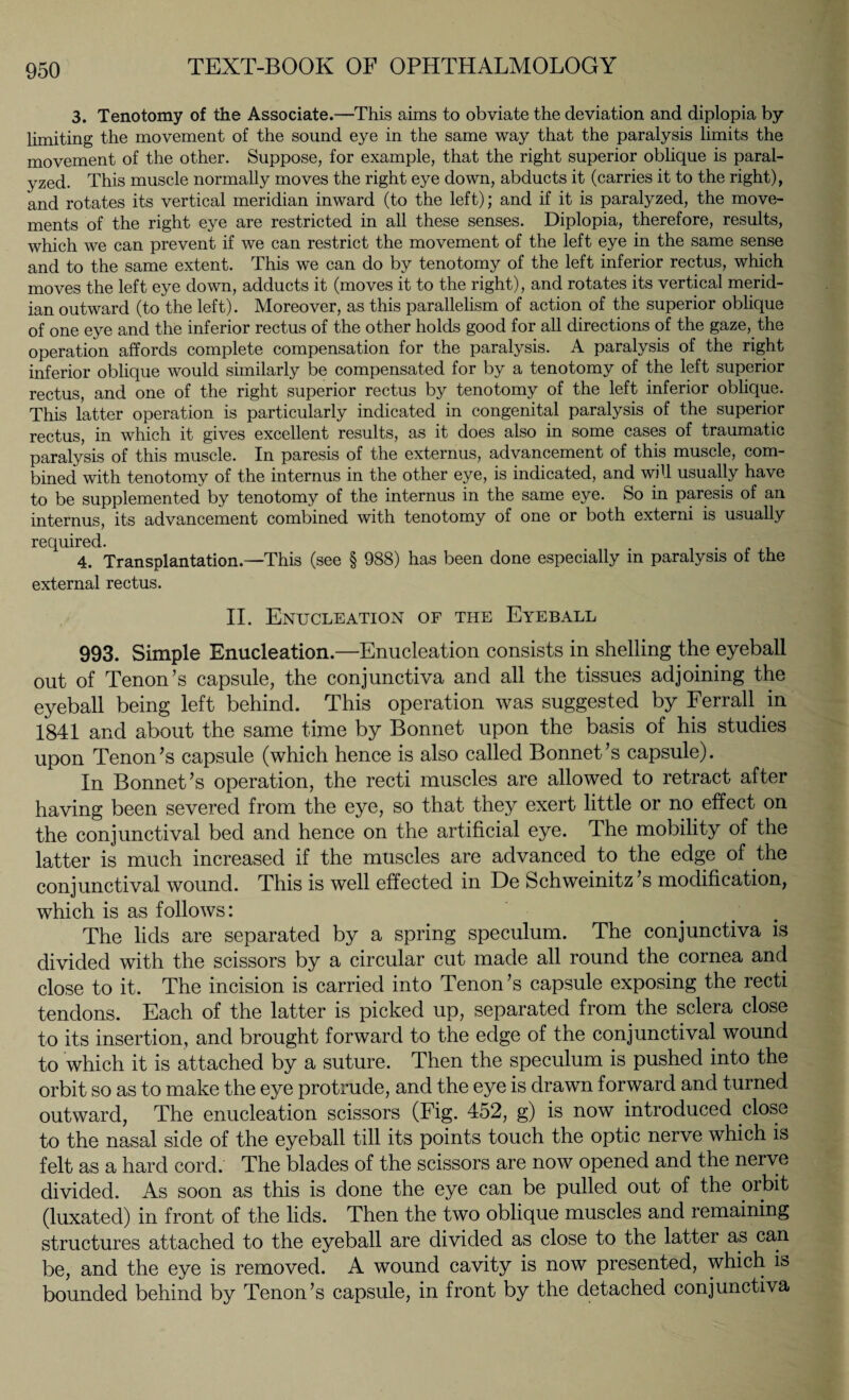 3. Tenotomy of the Associate.—This aims to obviate the deviation and diplopia by- limiting the movement of the sound eye in the same way that the paralysis limits the movement of the other. Suppose, for example, that the right superior oblique is paral¬ yzed. This muscle normally moves the right eye down, abducts it (carries it to the right), and rotates its vertical meridian inward (to the left); and if it is paralyzed, the move¬ ments of the right eye are restricted in all these senses. Diplopia, therefore, results, which we can prevent if we can restrict the movement of the left eye in the same sense and to the same extent. This we can do by tenotomy of the left inferior rectus, which moves the left eye down, adducts it (moves it to the right), and rotates its vertical merid¬ ian outward (to the left). Moreover, as this parallelism of action of the superior oblique of one eye and the inferior rectus of the other holds good for all directions of the gaze, the operation affords complete compensation for the paralysis. A paralysis of the right inferior oblique would similarly be compensated for by a tenotomy of the left superior rectus, and one of the right superior rectus by tenotomy of the left inferior oblique. This latter operation is particularly indicated in congenital paralysis of the superior rectus, in which it gives excellent results, as it does also in some cases of traumatic paralysis of this muscle. In paresis of the externus, advancement of this muscle, com¬ bined with tenotomy of the internus in the other eye, is indicated, and will usually have to be supplemented by tenotomy of the internus in the same eye. So in paresis of an internus, its advancement combined with tenotomy of one or both externi is usually required. 4. Transplantation—This (see § 988) has been done especially in paralysis of the external rectus. II. Enucleation of the Eyeball 993. Simple Enucleation.—Enucleation consists in shelling the eyeball out of Tenon’s capsule, the conjunctiva and all the tissues adjoining the eyeball being left behind. This operation was suggested by Ferrall in 1841 and about the same time by Bonnet upon the basis of his studies upon Tenon’s capsule (which hence is also called Bonnet’s capsule). In Bonnet’s operation, the recti muscles are allowed to retract after having been severed from the eye, so that they exert little or no effect on the conjunctival bed and hence on the artificial eye. The mobility of the latter is much increased if the muscles are advanced to the edge of the conjunctival wound. This is well effected in De Schweinitz ’s modification, which is as follows: The lids are separated by a spring speculum. The conjunctiva is divided with the scissors by a circular cut made all round the cornea and close to it. The incision is carried into Tenon’s capsule exposing the recti tendons. Each of the latter is picked up, separated from the sclera close to its insertion, and brought forward to the edge of the conjunctival wound to which it is attached by a suture. Then the speculum is pushed into the orbit so as to make the eye protrude, and the eye is drawn forward and turned outward, The enucleation scissors (Fig. 452, g) is now introduced close to the nasal side of the eyeball till its points touch the optic nerve which is felt as a hard cord. The blades of the scissors are now opened and the nerve divided. As soon as this is done the eye can be pulled out of the orbit (luxated) in front of the lids. Then the two oblique muscles and remaining structures attached to the eyeball are divided as close to the latter as can be, and the eye is removed. A wound cavity is now presented, which is bounded behind by Tenon’s capsule, in front by the detached conjunctiva