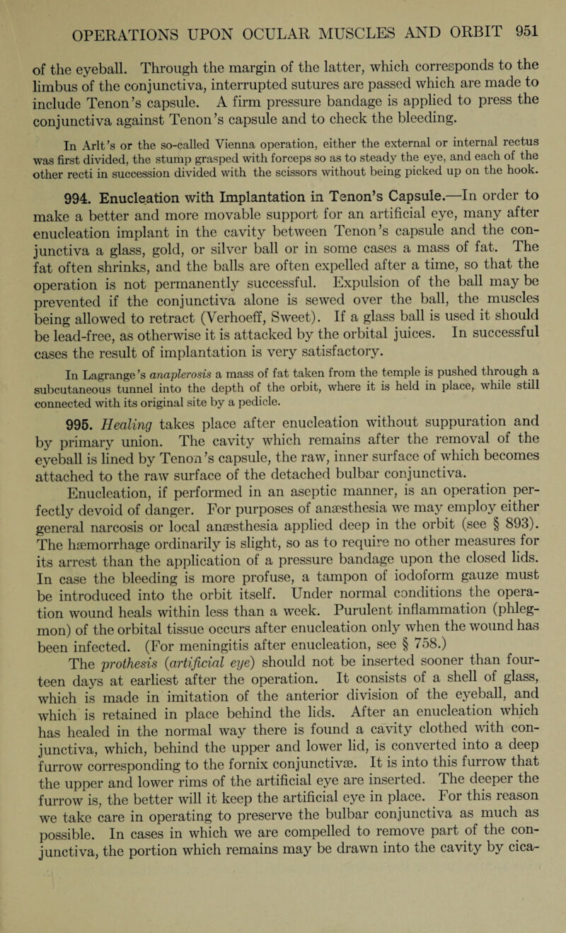 of the eyeball. Through the margin of the latter, which corresponds to the limbus of the conjunctiva, interrupted sutures are passed which are made to include Tenon’s capsule. A firm pressure bandage is applied to press the conjunctiva against Tenon’s capsule and to check the bleeding. In Arlt’s or the so-called Vienna operation, either the external or internal rectus was first divided, the stump grasped with forceps so as to steady the eye, and each of the other recti in succession divided with the scissors without being picked up on the hook. 994. Enucleation with Implantation in Tenon’s Capsule.—In order to make a better and more movable support for an artificial eye, many after enucleation implant in the cavity between Tenon’s capsule and the con¬ junctiva a glass, gold, or silver ball or in some cases a mass of fat. The fat often shrinks, and the balls are often expelled after a time, so that the operation is not permanently successful. Expulsion of the ball may be prevented if the conjunctiva alone is sewed over the ball, the muscles being allowed to retract (Verhoeff, Sweet). If a glass ball is used it should be lead-free, as otherwise it is attacked by the orbital juices. In successful cases the result of implantation is very satisfactory. In Lagrange ’s anaplerosis a mass of fat taken from the temple is pushed through a subcutaneous tunnel into the depth of the orbit, where it is held in place, while still connected with its original site by a pedicle. 995. Healing takes place after enucleation without suppuration and by primary union. The cavity which remains after the removal of the eyeball is lined by Tenon’s capsule, the raw, inner surface of which becomes attached to the raw surface of the detached bulbar conjunctiva. Enucleation, if performed in an aseptic manner, is an operation per¬ fectly devoid of danger. For purposes of anaesthesia we may employ either general narcosis or local anaesthesia applied deep in the orbit (see § 893). The haemorrhage ordinarily is slight, so as to require no other measures for its arrest than the application of a pressure bandage upon the closed lids. In case the bleeding is more profuse, a tampon of iodoform gauze must be introduced into the orbit itself. Under normal conditions the opera¬ tion wound heals within less than a week. Purulent inflammation (phleg¬ mon) of the orbital tissue occurs after enucleation only when the wound has been infected. (For meningitis after enucleation, see § 758.) The prothesis (<artificial eye) should not be inserted sooner than four¬ teen days at earliest after the operation. It consists of a shell of glass, which is made in imitation of the anterior division of the eyeball, and which is retained in place behind the lids. After an enucleation which has healed in the normal way there is found a cavity clothed with con¬ junctiva, which, behind the upper and lower lid, is converted into a deep furrow corresponding to the fornix conjunctive. It is into this furrow that the upper and lower rims of the artificial eye are inserted. The deeper the furrow is, the better will it keep the artificial eye in place. For this reason we take care in operating to preserve the bulbar conjunctiva as much as possible. In cases in which we are compelled to remove part of the con¬ junctiva, the portion which remains may be drawn into the cavity by cica-