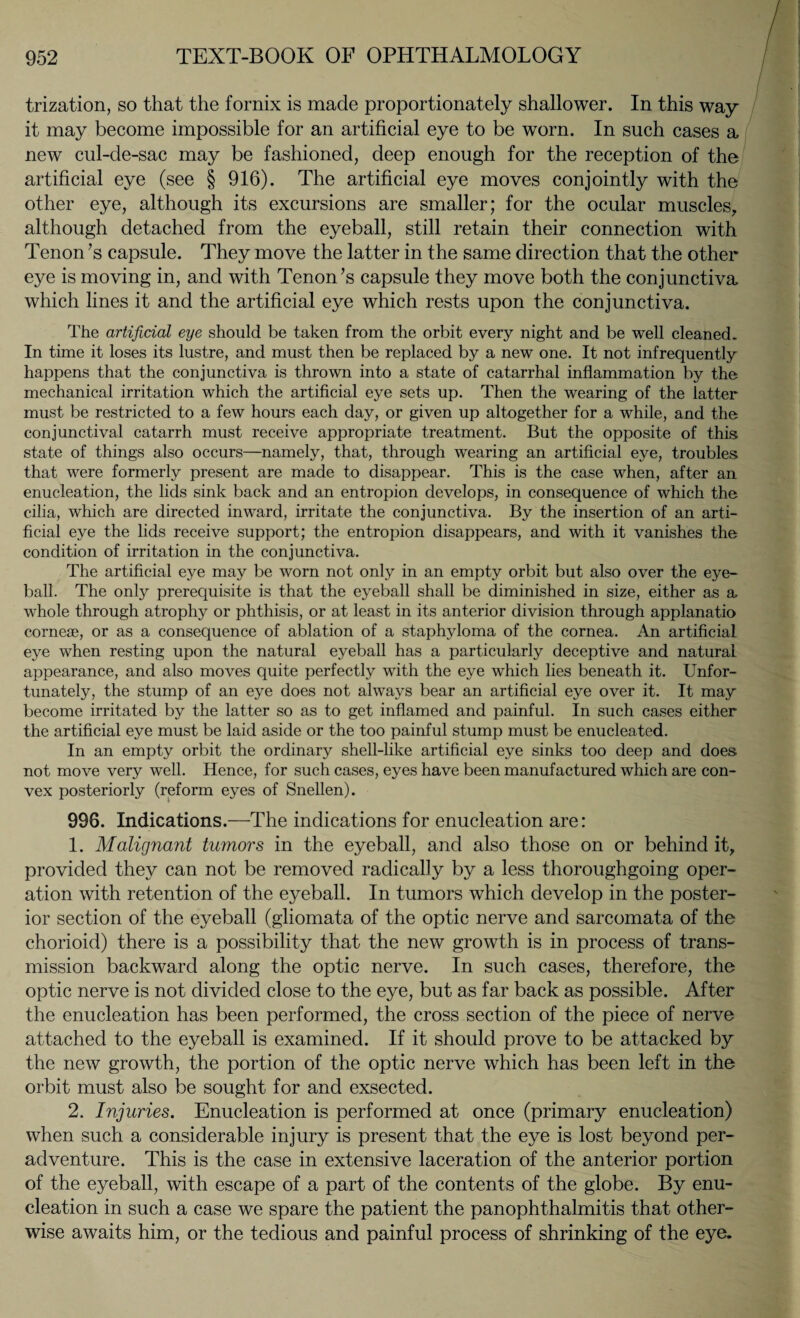 trization, so that the fornix is made proportionately shallower. In this way it may become impossible for an artificial eye to be worn. In such cases a new cul-de-sac may be fashioned, deep enough for the reception of the artificial eye (see § 916). The artificial eye moves conjointly with the other eye, although its excursions are smaller; for the ocular muscles, although detached from the eyeball, still retain their connection with Tenon ’s capsule. They move the latter in the same direction that the other eye is moving in, and with Tenon’s capsule they move both the conjunctiva which lines it and the artificial eye which rests upon the conjunctiva. The artificial eye should be taken from the orbit every night and be well cleaned. In time it loses its lustre, and must then be replaced by a new one. It not infrequently happens that the conjunctiva is thrown into a state of catarrhal inflammation by the mechanical irritation which the artificial eye sets up. Then the wearing of the latter must be restricted to a few hours each day, or given up altogether for a while, and the conjunctival catarrh must receive appropriate treatment. But the opposite of this state of things also occurs—namely, that, through wearing an artificial eye, troubles that were formerly present are made to disappear. This is the case when, after an enucleation, the lids sink back and an entropion develops, in consequence of which the cilia, which are directed inward, irritate the conjunctiva. By the insertion of an arti¬ ficial eye the lids receive support; the entropion disappears, and with it vanishes the condition of irritation in the conjunctiva. The artificial eye may be worn not only in an empty orbit but also over the eye¬ ball. The only prerequisite is that the eyeball shall be diminished in size, either as a, whole through atrophy or phthisis, or at least in its anterior division through applanatio corneae, or as a consequence of ablation of a staphyloma of the cornea. An artificial eye when resting upon the natural eyeball has a particularly deceptive and natural appearance, and also moves quite perfectly with the eye which lies beneath it. Unfor¬ tunately, the stump of an eye does not always bear an artificial eye over it. It may become irritated by the latter so as to get inflamed and painful. In such cases either the artificial eye must be laid aside or the too painful stump must be enucleated. In an empty orbit the ordinary shell-like artificial eye sinks too deep and does not move very well. Hence, for such cases, eyes have been manufactured which are con¬ vex posteriorly (reform eyes of Snellen). 998. Indications.—The indications for enucleation are: 1. Malignant tumors in the eyeball, and also those on or behind it, provided they can not be removed radically by a less thoroughgoing oper¬ ation with retention of the eyeball. In tumors which develop in the poster¬ ior section of the eyeball (gliomata of the optic nerve and sarcomata of the chorioid) there is a possibility that the new growth is in process of trans¬ mission backward along the optic nerve. In such cases, therefore, the optic nerve is not divided close to the eye, but as far back as possible. After the enucleation has been performed, the cross section of the piece of nerve attached to the eyeball is examined. If it should prove to be attacked by the new growth, the portion of the optic nerve which has been left in the orbit must also be sought for and exsected. 2. Injuries. Enucleation is performed at once (primary enucleation) when such a considerable injury is present that the eye is lost beyond per- adventure. This is the case in extensive laceration of the anterior portion of the eyeball, with escape of a part of the contents of the globe. By enu¬ cleation in such a case we spare the patient the panophthalmitis that other¬ wise awaits him, or the tedious and painful process of shrinking of the eye.