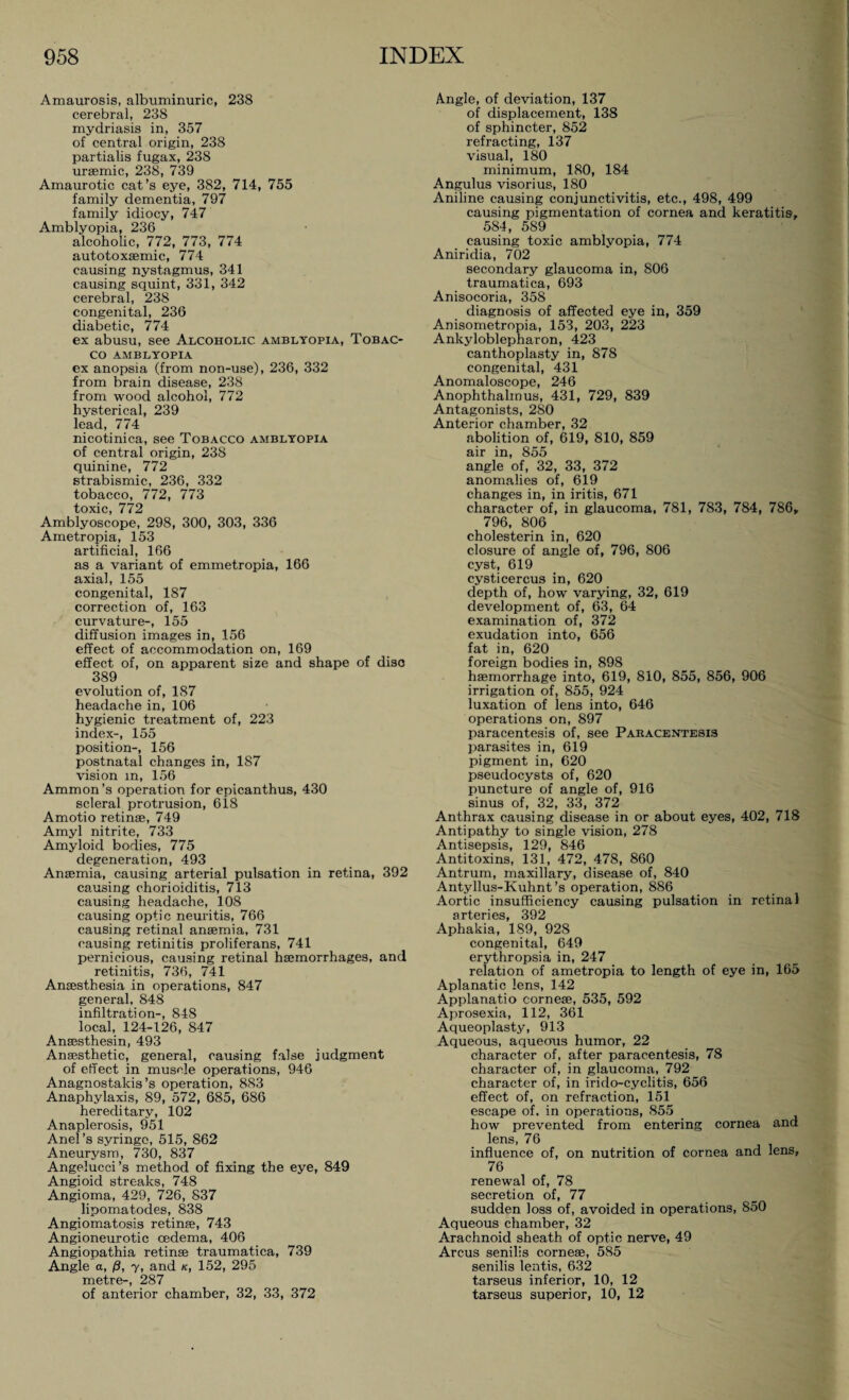 Amaurosis, albuminuric, 238 cerebral, 238 mydriasis in, 357 of central origin, 238 partialis fugax, 238 uraemic, 238, 739 Amaurotic cat’s eye, 382, 714, 755 family dementia, 797 family idiocy, 747 Amblyopia, 236 alcoholic, 772, 773, 774 autotoxaemic, 774 causing nystagmus, 341 causing squint, 331, 342 cerebral, 238 congenital, 236 diabetic, 774 ex abusu, see Alcoholic amblyopia, Tobac¬ co AMBLYOPIA ex anopsia (from non-use), 236, 332 from brain disease, 238 from wood alcohol, 772 hysterical, 239 lead, 774 nicotinica, see Tobacco amblyopia of central origin, 238 quinine, 772 strabismic, 236, 332 tobacco, 772, 773 toxic, 772 Amblyoscope, 298, 300, 303, 336 Ametropia, 153 artificial, 166 as a variant of emmetropia, 166 axial, 155 congenital, 187 correction of, 163 curvature-, 155 diffusion images in, 156 effect of accommodation on, 169 effect of, on apparent size and shape of disc 389 evolution of, 187 headache in, 106 hygienic treatment of, 223 index-, 155 position-, 156 postnatal changes in, 187 vision m, 156 Ammon’s operation for epicanthus, 430 scleral protrusion, 618 Amotio retinae, 749 Amyl nitrite, 733 Amyloid bodies, 775 degeneration, 493 Anaemia, causing arterial pulsation in retina, 392 causing chorioiditis, 713 causing headache, 108 causing optic neuritis, 766 causing retinal anaemia, 731 causing retinitis proliferans, 741 pernicious, causing retinal haemorrhages, and retinitis, 736, 741 Anaesthesia in operations, 847 general, 848 infiltration-, 848 local, 124-126, 847 Anaesthesin, 493 Anaesthetic, general, causing false judgment of effect in muscle operations, 946 Anagnostakis’s operation, 883 Anaphylaxis, 89, 572, 685, 686 hereditary, 102 Anaplerosis, 951 Anel’s syringe, 515, 862 Aneurysm, 730, 837 Angelucci’s method of fixing the eye, 849 Angioid streaks, 748 Angioma, 429, 726, 837 lipomatodes, 838 Angiomatosis retinae, 743 Angioneurotic oedema, 406 Angiopathia retinae traumatica, 739 Angle a, ß, y, and k, 152, 295 metre-, 287 of anterior chamber, 32, 33, 372 Angle, of deviation, 137 of displacement, 138 of sphincter, 852 refracting, 137 visual, 180 minimum, 180, 184 Angulus visorius, 180 Aniline causing conjunctivitis, etc., 498, 499 causing pigmentation of cornea and keratitis, 584, 589 causing toxic amblyopia, 774 Aniridia, 702 secondary glaucoma in, 806 traumatica, 693 Anisocoria, 358 diagnosis of affected eye in, 359 Anisometropia, 153, 203, 223 Ankyloblepharon, 423 canthoplasty in, 878 congenital, 431 Anomaloscope, 246 Anophthalmus, 431, 729, 839 Antagonists, 280 Anterior chamber, 32 abolition of, 619, 810, 859 air in, 855 angle of, 32, 33, 372 anomalies of, 619 changes in, in iritis, 671 character of, in glaucoma, 781, 783, 784, 786, 796, 806 cholesterin in, 620 closure of angle of, 796, 806 cyst, 619 cysticercus in, 620 depth of, how varying, 32, 619 development of, 63, 64 examination of, 372 exudation into, 656 fat in, 620 foreign bodies in, 898 haemorrhage into, 619, 810, 855, 856, 906 irrigation of, 855, 924 luxation of lens into, 646 operations on, 897 paracentesis of, see Pakacentesis parasites in, 619 pigment in, 620 pseudocysts of, 620 puncture of angle of, 916 sinus of, 32, 33, 372 Anthrax causing disease in or about eyes, 402, 718 Antipathy to single vision, 278 Antisepsis, 129, 846 Antitoxins, 131, 472, 478, 860 Antrum, maxillary, disease of, 840 Antyllus-Kuhnt’s operation, 886 Aortic insufficiency causing pulsation in retinal arteries, 392 Aphakia, 189, 928 congenital, 649 erythropsia in, 247 relation of ametropia to length of eye in, 165 Aplanatic lens, 142 Applanatio corneae, 535, 592 Aprosexia, 112, 361 Aqueoplasty, 913 Aqueous, aqueous humor, 22 character of, after paracentesis, 78 character of, in glaucoma, 792 character of, in irido-cyclitis, 656 effect of, on refraction, 151 escape of. in operations, 855 how prevented from entering cornea and lens, 76 influence of, on nutrition of cornea and lens, 76 renewal of, 78 secretion of, 77 sudden loss of, avoided in operations, 850 Aqueous chamber, 32 Arachnoid sheath of optic nerve, 49 Arcus senilis corneae, 585 senilis lentis, 632 tarseus inferior, 10, 12 tarseus superior, 10, 12