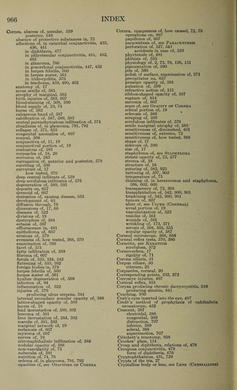 Cornea, abscess of, annular, 559 posterior, 549 absence of protective substances in, 75 affections of, in catarrhal conjunctivitis, 435, 436, 441 in diphtheria, 477 in phlyctenular conjunctivitis, 481, 4S2, 483 in glaucoma, 786 in gonorrhoeal conjunctivitis, 447, 452 in herpes febrilis, 560 in herpes zoster, 561 in irido-cyclitis, 576 in trachoma, 459, 460, 462 anatomy of, 17 arcus senilis of, 585 atrophy of marginal, 585 birth injuries of, 583, 607 blood-staining of, 508, 590 blood supply of, 19, 74 burns of, 583 calcareous band of, 587 calcification of, 587, 589, 593 central parenchymatous infiltration of, 574 cloudiness of, in glaucoma, 791, 792 collapse of, 371, 855 congenital anomalies of, 607 conical, 598 conjunctiva of, 11, 19 conjunctival portion of, 19 contusions of, 583 corpuscles of, 18, 20 corrosion of, 583 currugation of, anterior and posterior, 578 curetting of, 596 curvature of, 17 how tested, 370 deep central infiltrate of, 559 deep scrofulous infiltrates of, 576 degeneration of, 589, 593 deposits on, 657 dermoid of, 607 desication of, causing disease, 553 development of, 63 diffusion through, 76 dimensions of, 17, 66 diseases of, 522 divisions of, 19 dystrophies of, 584 ectasise of, 597 efflorescence in, 481 epithelioma of, 607 erosions of, 579 evenness of, how tested, 368, 370 examination of, 268 facet of, 531 fatty infiltration of, 589 fibroma of, 607 fistula of, 533, 534, 542 flattening of, 535, 592 foreign bodies in, 578 herpes febrilis of, 560 herpes zoster of, 561 hyaline degeneration of, 589 infection of, 94 inflammation of, 522 injuries of, 578 producing ulcus serpens, 544 internal secondary zonular opacity of, 588 lattice-shaped opacity of, 589 layers of, 18 lead incrustation of, 589, 592 leucoma of, 591 lime incrustation of, 584, 592 maculse of, 591, 592 marginal network of, 19 melanosis of, 607 myxoma of, 607 nerves of, 19 nitronaphthalinic infiltration of, 589 nodular opacity of, 588 non-vascularity of, 75 nubeculse of, 591 nutrition of, 74, 76 oedema of, in glaucoma, 791, 792 opacities of, see Opacities of Cornea Cornea, opaqueness of, how caused, 72, 73 operations on, 897 papilloma of, 607 paracentesis of, see Paracentesis perforation of, 527, 541 accidents in case of, 529 phyctenule of, 481 phthisis of, 535 physiology of, 2, 73, 76, 136, 151 pigmentation of, 590 pits of, 590 polish of surface, examination of, 371 precipitates on, 657 pressure opacity of, 591 pulsation of, 599 refractive action of, 151 ribbon-shaped opacity of, 587 rupture of, 814 sarcoma of, 607 scars of, see Opacity of Cornea scleral portion of, 19 sclerosis of, 586 scraping of, 596 scrofulous infiltrates of, 576 senile marginal atrophy of, 585' sensitiveness of, diminished, 401 sensitiveness of, extreme, 72 sensitiveness of, how tested, 368 shape of, 17 siderosis of, 590 size of, 17 staphyloma of, see Staphyloma striate opacity of, 73, 577 stroma of, 18 structure of, 18 suturing of, 582, 925 tattooing of, 597, 902 temperature of, 75 thinning of, in keratoconus and staphyloma, 598, 602, 606 transparency of, 72, 368 transplantation of, 542, 900, 901 trephining of, 542, 900, 901 tumors of, 607 ulcer of, see Ulcer (Corneal) uveal portion of, 19 vascularization of, 523 vesicles of, 561 wounds of, 581 wrinkling of, 173, 371 xerosis of, 504, 505, 555 zonular opacity of, 587 Corneal microscope, 368, 658 Corneal reflex tests, 370, 380 Corneitis, see Keratitis scrofulosa, 572 Corneo-sclera, 17 rigidity of, 71 Corona ciliaris, 31 Corpus ciliare, 30 vitreum, 25 Corpuscles, corneal, 20 Corresponding points, 232, 272 Corrosive injuries, 497 Cortical reflex, 353 Coryza producing chronic dacryocystitis, 516 producing sinuitis, 841 Couching, 930 Crab’s eyes inserted into the eye, 497 Crede’s method of prophylaxis of ophthalmia neonatorum, 452 Crescent, 387 chorioidal, 388 congenital, 389 distraction, 707 inferior, 389 scleral, 388 supertraction, 707 Critchett’s tenotomy, 938 Crookes’ glass, 114 Croup and diphtheria, relations of, 478 Croupous conjunctivitis, 479 form of diphtheria, 476 Cryptophthalmus, 431, 729 Crypts of the iris, 27 Crystalline body or lens, see Lens (Crystalline)