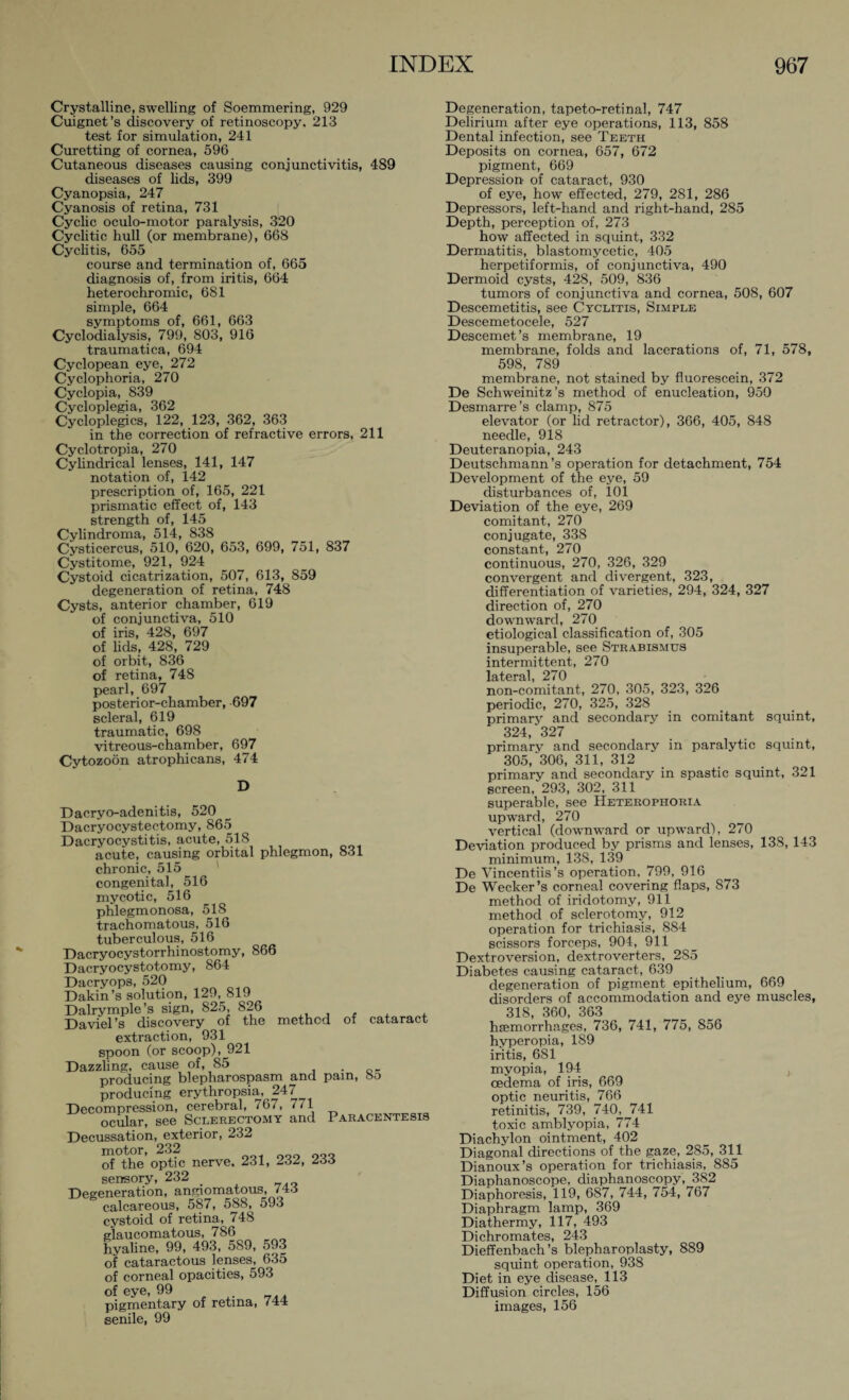 Crystalline, swelling of Soemmering, 929 Cuignet’s discovery of retinoscopy, 213 test for simulation, 241 Curetting of cornea, 596 Cutaneous diseases causing conjunctivitis, 489 diseases of lids, 399 Cyanopsia, 247 Cyanosis of retina, 731 Cyclic oculo-motor paralysis, 320 Cyclitic hull (or membrane), 668 Cyclitis, 655 course and termination of, 665 diagnosis of, from iritis, 664 heterochromic, 681 simple, 664 symptoms of, 661, 663 Cyclodialysis, 799, 803, 916 traumatica, 694 Cyclopean eye, 272 Cyclophoria, 270 Cyclopia, 839 Cycloplegia, 362 Cycloplegics, 122, 123, 362, 363 in the correction of refractive errors, 211 Cyclotropia, 270 Cylindrical lenses, 141, 147 notation of, 142 prescription of, 165, 221 prismatic effect of, 143 strength of, 145 Cylindroma, 514, 838 Cysticercus, 510, 620, 653, 699, 751, 837 Cystitome, 921, 924 Cystoid cicatrization, 507, 613, 859 degeneration of retina, 748 Cysts, anterior chamber, 619 of conjunctiva, 510 of iris, 428, 697 of lids, 428, 729 of orbit, 836 of retina, 748 pearl, 697 posterior-chamber, 697 scleral, 619 traumatic, 698 vitreous-chamber, 697 Cytozoön atrophicans, 474 D Dacryo-adenitis, 520 Dacryocystectomy, 865 Dacryocystitis, acute, 518 acxite, causing orbital phlegmon, 831 chronic, 515 congenital, 516 mycotic, 516 phlegmonosa, 518 trachomatous, 516 tuberculous, 516 Dacryocystorrhinostomy, 866 Dacryocystotomy, 864 Dacryops, 520 Dakin’s solutmn, 129, 819 Dalrymple’s sign, 825, 826 , Daviel’s discovery of the method of cataract extraction, 931 spoon (or scoop), 921 Dazzling, cause of, 85 . D_ producing blepharospasm and pain, 8t> producing erythropsia, 247 Decompression, cerebral, 767, 7/1 ocular, see Sclerectomy and Paracentesis Decussation, exterior, 232 ■ 232 of the’optic nerve. 231, 232, 233 sensory, 232 Degeneration, angiomatous, 743 calcareous, 587, 588, 593 cystoid of retina, 748 glaucomatous, 786 hyaline, 99, 493, 589, 593 of cataractous lenses, 635 of corneal opacities, 593 of eye, 99 pigmentary of retina, 744 senile, 99 Degeneration, tapeto-retinal, 747 Delirium after eye operations, 113, 858 Dental infection, see Teeth Deposits on cornea, 657, 672 pigment, 669 Depression of cataract, 930 of eye, how effected, 279, 281, 286 Depressors, left-hand and right-hand, 285 Depth, perception of, 273 how affected in squint, 332 Dermatitis, blastomycetic, 405 herpetiformis, of conjunctiva, 490 Dermoid cysts, 428, 509, 836 tumors of conjunctiva and cornea, 508, 607 Descemetitis, see Cyclitis, Simple Descemetocele, 527 Descemet’s membrane, 19 membrane, folds and lacerations of, 71, 578, 598, 789 membrane, not stained by fluorescein, 372 De Schweinitz’s method of enucleation, 950 Desmarre’s clamp, 875 elevator (or lid retractor), 366, 405, 848 needle, 918 Deuteranopia, 243 Deutschmann’s operation for detachment, 754 Development of the eye, 59 disturbances of, 101 Deviation of the eye, 269 comitant, 270 conjugate, 338 constant, 270 continuous, 270, 326, 329 convergent and divergent, 323, differentiation of varieties, 294, 324, 327 direction of, 270 downward, 270 etiological classification of, 305 insuperable, see Strabismus intermittent, 270 lateral, 270 non-comitant, 270, 305, 323, 326 periodic, 270, 325, 328 primary and secondary in comitant squint, 324, 327 primary and secondary in paralytic squint, 305,‘306, 311, 312 primary and secondary in spastic squint, 321 screen, 293, 302, 311 superable, see Heterophoria upward, 270 vertical (downward or upward), 270 Deviation produced by prisms and lenses, 138, 143 minimum, 138, 139 De Vincentiis’s operation. 799, 916 De Wecker’s corneal covering flaps, 873 method of iridotomy, 911 method of sclerotomy, 912 operation for trichiasis, 884 scissors forceps, 904, 911 Dextroversion, dextroverters, 285 Diabetes causing cataract, 639 degeneration of pigment epithelium, 669 disorders of accommodation and eye muscles, 318, 360, 363 hiemorrhages, 736, 741, 775, 856 hyperopia, 189 iritis, 681 myopia, 194 , oedema of iris, 669 optic neuritis, 766 retinitis, 739, 740.J741 toxic amblyopia, 774 Diachylon ointment, 402 Diagonal directions of the gaze, 285, 311 Dianoux’s operation for trichiasis, 885 Diaphanoscope, diaphanoscopy, 382 Diaphoresis, 119, 687, 744, 754, 767 Diaphragm lamp, 369 Diathermy, 117, 493 Di chromates, 243 Dieffenbach’s blepharoplasty, 889 squint operation, 938 Diet in eye disease, 113 Diffusion circles, 156 images, 156