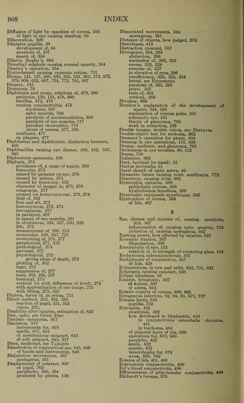 Diffusion of light by opacities of cornea, 593 of light in eye causing dazzling, 86 Dilaceration, 920 Dilatator pupillae, 29 development of, 64 paralysis of, 357 spasm of, 356 Dilator, Ziegler’s, 862 Dimethyl sulphate causing corneal opacity, 584 Dimitry’s operation, 954 Dinitrobenzol causing cyanosis retinae, 731 Dionin, 121, 127, 488, 493, 506, 543, 563, 573, 575, 579, 609, 652, 687, 754, 772, 785, 807 Dioptry, 145 Diosmosis, 76 Diphtheria and croup, relations of, 479, 4S0 antitoxin, 130, 131, 478, 860 bacillus, 475, 478 causing conjunctivitis, 475 mydriasis, 357 optic neuritis, 766 paralysis of accommodation, 363 paralysis of eye muscles, 317 purulent chorioiditis, 718 ulcers of cornea, 477, 536 confluent, 477 en plaques, 477 Diphtherial and diphtheritic, distinction between, 480 Diplobacillus causing eye disease, 436, 442, 537, 545 Diplococcus samcensis, 436 Diplopia, 272 avoidance of, a cause of squint, 330 binocular, 272 caused by pressure on eye, 276 caused by prisms, 274 caused by tenotomy, 332 character of images in, 273, 276 congruous, 277 crossed (or heteronymous), 273, 274 field of, 302 fore and aft, 275 homonymous, 272, 274 incongruous, 277 in paralysis, 307 in spasm of eye muscles, 321 in strabismus, 324, 327, 330, 332 left, 275 measurement of, 296, 313 monocular, 160, 647, 751 overcoming of, 276, 277 paradoxical, 277, 332 pathological, 274 perverse, 277 physiological, 272 giving ideas of depth, 273 plotting of, 302 right, 275 suppression of, 277 tests, 292, 296, 297 torsional, 275 vertical (or with difference of level), 274 with approximation of one image, 275 with tilting, 275, 316 Diptera, larvae of, in retina, 751 Direct method, 212, 382, 385 reaction of pupil, 351, 352 vision, 235, Disability after injuries, estimation of, 822 Disc, optic, see Optic Disc Discissio cataractae, 917 Discission, 917 instruments for, 918 needle, 917, 918 of membranous cataract, 643 of soft cataract, 643, 917 Discs, medicinal, see Tablets Disinfection of conjunctival sac, 845, 846 . of hands and instruments, 846 Disjunctive movements, 287 nystagmus, 341 Displacement of cataract, 939 of pupil, 702 parallactic, 380, 394 produced by prisms, 139 Dissociated movements, 344 nystagmus, 341 Distance of objects, how judged, 273 Distichiasis, 418 Distraction crescent, 707 Divergence, 284, 288 abduction, 288 anomalies of, 305, 323 excess, 323, 328 exercise of, 337 in elevation of eyes, 286 insufficiency, 323, 325, 334 latent, see Exophoria paralysis of, 325, 328 prism, 303 tests of, 302 vertical, 288 Divulsor, 868 Donders’s explanation of the development of squint, 324, 328 explanation of venous pulse, 391 schematic eye, 151 theory of glaucoma, 798 work in refraction, 136 Double images, double vision, see Diplopia Double-object test for scotoma, 262 Dransart’s operation for ptosis, 894 Dressing in eye operations, 115, 856 Dropsy, epidemic, and glaucoma, 785 Drowsiness in eye troubles, 86, 112 Druses, 704 Duboisine, 363 Duct, lacrimal (or nasal), 15 Ductus lacrimalis, 15 Dural sheath of optic nerve, 49 Dynamite fumes causing toxic amblyopia, 772 Dysentery, causing iritis, 681 Dystrophia calcarea, 589 epithelialis cornese, 589 hyaliniformis lamellosa, 589 Dystrophie marginale sym6trique, 585 Dystrophies of cornea, 584 of lids, 407 E Ear, disease and injuries of, causing paralysis, 318, 347 inflammation of, causing optic neuritiß, 763 irritation of, causing nystagmus, 342 Earning power, how affected by injuries, 822 Eccentric fixation, 267 illumination, 386 Eccentricity of eye, 153 relation of, to strength of correcting glass, 164 Ecchymoma subconjunctivale, 507 Ecchymoses of conjunctiva, 507 of lids, 428 Echinococcus, in eye and orbit, 653, 751, 837 Eclampsia causing cataract, 640 Eclipse blindness, 86 Ectasise, lymphatic, 507 of oornea, 597 of sclera, 614 Ectatic cicatrix of cornea, 600, 601 Ectogenous infection, 92, 94, 95, 671, 717 Ectopia lentis, 648 pupillae, 702 Ectropion, 421 cicatricial, 422 how developed in blepharitis, 410 in conjunctivitis catarrhalis chronica, 441 in trachoma, 464 of pigment layer of iris, 669 operations for, 879, 886 paralytic, 422 senile, 422 spastic, 421 tarsorrhaphy for, 879 uveae, 669, 702 Eczema of lids, 401, 406 Eczematous conjunctivitis, 480 Eel’s blood conjunctivitis, 499 Efflorescences of phlyctenular conjunctivitis, 480 Ehrhardt’s forceps, 875