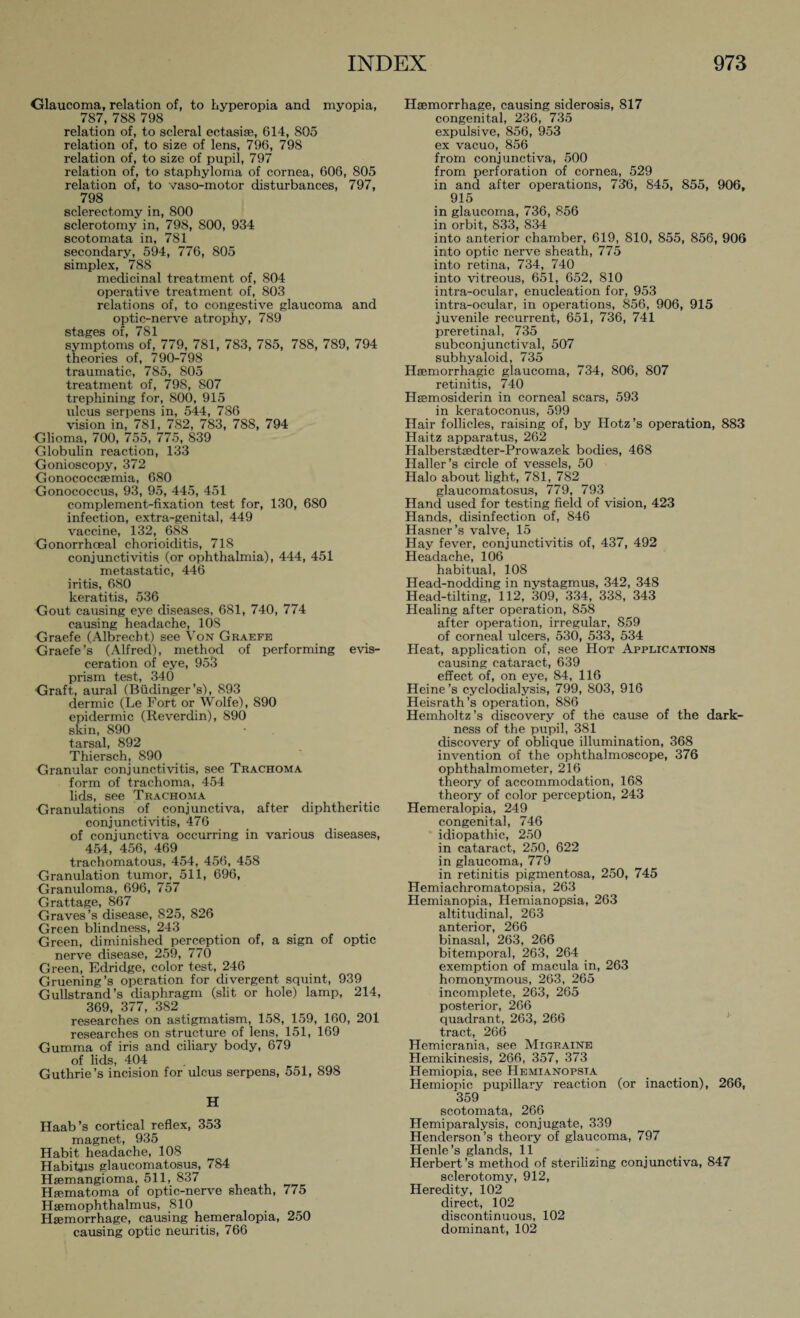 Glaucoma, relation of, to hyperopia and myopia, 787, 788 798 relation of, to scleral ectasise, 614, 805 relation of, to size of lens, 796, 798 relation of, to size of pupil, 797 relation of, to staphyloma of cornea, 606, 805 relation of, to vaso-motor disturbances, 797, 798 sclerectomy in, 800 sclerotomy in, 798, 800, 934 scotomata in, 781 secondary, 594, 776, 805 simplex, 788 medicinal treatment of, 804 operative treatment of, 803 relations of, to congestive glaucoma and optic-nerve atrophy, 789 stages of, 781 symptoms of, 779, 781, 783, 785, 788, 789, 794 theories of, 790-798 traumatic, 785, 805 treatment of, 79S, 807 trephining for, 800, 915 ulcus serpens in, 544, 786 vision in, 781, 782, 783, 788, 794 Glioma, 700, 755, 775, 839 Globulin reaction, 133 Gonioscopy, 372 Gonococcaemia, 680 Gonococcus, 93, 95, 445, 451 complement-fixation test for, 130, 680 infection, extra-genital, 449 vaccine, 132, 688 Gonorrhoeal chorioiditis, 718 conjunctivitis (or ophthalmia), 444, 451 metastatic, 446 iritis, 680 keratitis, 536 Gout causing eye diseases, 681, 740, 774 causing headache, 10S Graefe (Albrecht) see Von Graefe Graefe's (Alfred), method of performing evis¬ ceration of eye, 953 prism test, 340 Graft, aural (Büdinger’s), 893 dermic (Le Fort or Wolfe), 890 epidermic (Reverdin), 890 skin, 890 tarsal, 892 Thiersch, 890 Granular conjunctivitis, see Trachoma form of trachoma, 454 lids, see Trachoma Granulations of conjunctiva, after diphtheritic conjunctivitis, 476 of conjunctiva occurring in various diseases, 454, 456, 469 trachomatous, 454, 456, 458 Granulation tumor, 511, 696, Granuloma, 696, 757 Grattage, 867 Graves ’s disease, 825, 826 Green blindness, 243 Green, diminished perception of, a sign of optic nerve disease, 259, 770 Green, Edridge, color test, 246 Gruening’s operation for divergent squint, 939 Gullstrand’s diaphragm (slit or hole) lamp, 214, 369, 377, 382 researches on astigmatism, 158, 159, 160, 201 researches on structure of lens, 151, 169 Gumma of iris and ciliary body, 679 of lids, 404 Guthrie’s incision for ulcus serpens, 551, 898 H Haab ’s cortical reflex, 353 magnet, 935 Habit headache, 108 Habitus glaucomatosus, 784 Haemangioma, 511, 837 Hsematoma of optic-nerve sheath, 775 Haemophthalmus, 810 Haemorrhage, causing hemeralopia, 250 causing optic neuritis, 766 Haemorrhage, causing siderosis, 817 congenital, 236, 735 expulsive, 856, 953 ex vacuo, 856 from conjunctiva, 500 from perforation of cornea, 529 in and after operations, 736, 845, 855, 906, 915 in glaucoma, 736, 856 in orbit, 833, 834 into anterior chamber, 619, 810, 855, 856, 906 into optic nerve sheath, 775 into retina, 734, 740 into vitreous, 651, 652, 810 intra-ocular, enucleation for, 953 intra-ocular, in operations, 856, 906, 915 juvenile recurrent, 651, 736, 741 preretinal, 735 subconjunctival, 507 sub hyaloid, 735 Haemorrhagic glaucoma, 734, 806, 807 retinitis, 740 Hasmosiderin in corneal scars, 593 in keratoconus, 599 Hair follicles, raising of, by Hotz’s operation, 883 Haitz apparatus, 262 Halberstaedter-Prowazek bodies, 468 Haller’s circle of vessels, 50 Halo about light, 781, 782 glaucomatosus, 779, 793 Hand used for testing field of vision, 423 Hands, disinfection of, 846 Hasner’s valve, 15 Hay fever, conjunctivitis of, 437, 492 Headache, 106 habitual, 108 Head-nodding in nystagmus, 342, 348 Head-tilting, 112, 309, 334, 338, 343 Healing after operation, 858 after operation, irregular, 859 of corneal ulcers, 530, 533, 534 Heat, application of, see Hot Applications causing cataract, 639 effect of, on eye, 84, 116 Heine’s cyclodialysis, 799, 803, 916 Heisrath’s operation, 886 Hemholtz’s discovery of the cause of the dark¬ ness of the pupil, 381 discovery of oblique illumination, 368 invention of the ophthalmoscope, 376 ophthalmometer, 216 theory of accommodation, 168 theory of color perception, 243 Hemeralopia, 249 congenital, 746 idiopathic, 250 in cataract, 250, 622 in glaucoma, 779 in retinitis pigmentosa, 250, 745 Hemiachromatopsia, 263 Hemianopia, Hemianopsia, 263 altitudinal, 263 anterior, 266 binasal, 263, 266 bitemporal, 263, 264 exemption of macula in, 263 homonymous, 263, 265 incomplete, 263, 265 posterior, 266 quadrant, 263, 266 tract, 266 Hemicrania, see Migraine Hemikinesis, 266, 357, 373 Hemiopia, see Hemianopsia Hemiopic pupillary reaction (or inaction), 266, 359 scotomata, 266 Hemiparalysis, conjugate, 339 Henderson’s theory of glaucoma, 797 Henle’s glands, 11 Herbert’s method of sterilizing conjunctiva, 847 sclerotomy, 912, Heredity, 102 direct, 102 discontinuous, 102 dominant, 102