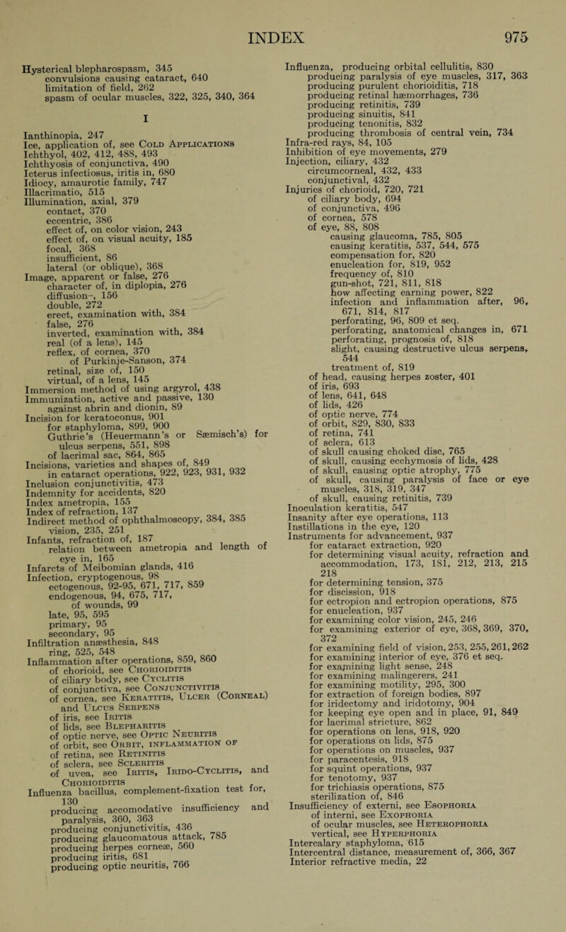 Hysterical blepharospasm, 345 convulsions causing cataract, 640 limitation of field, 262 spasm of ocular muscles, 322, 325, 340, 364 I Ianthinopia, 247 Ice, application of, see Cold Applications Ichthyol, 402, 412, 488, 493 Ichthyosis of conjunctiva, 490 Icterus infectiosus, iritis in, 680 Idiocy, amaurotic family, 747 Illacrimatio, 515 Illumination, axial, 379 contact, 370 eccentric, 386 effect of, on color vision, 243 effect of, on visual acuity, 185 focal, 36S insufficient, 86 lateral (or oblique), 368 Image, apparent or false, 276 character of, in diplopia, 276 diffusion-, 156 double, 272 erect, examination with, 384 false, 276 inverted, examination with, 384 real (of a lens), 145 reflex, of cornea, 370 of Purkinje-Sanson, 374 retinal, size of, 150 virtual, of a lens, 145 Immersion method of using argyrol, 438 Immunization, active and passive, 130 against abrin and dionin, 89 Incision for keratoconus, 901 for staphyloma, 899, 900 Guthrie’s (Heuermann’s or Saemisch s) for ulcus serpens, 551, 898 of lacrimal sac, 864, 865 Incisions, varieties and shapes of, 849 in cataract operations, 922, 923, 931, J3.3 Inclusion conjunctivitis, 473 Indemnity for accidents, 820 Index ametropia, 155 Index of refraction, 137 Indirect method of ophthalmoscopy, 384, 38o vision, 235, 251 Infants, refraction of, 187 relation between ametropia and iengtfi ot eye in, 165 Infarcts of Meibomian glands, 416 Infection, cryptogenous, 98 ectogenous, 92-95, 671, 717, 859 endogenous, 94, 675, 717, of wounds, 99 late, 95, 595 primary, 95 secondary, 95 Infiltration anaesthesia, 848 ring, 525, 548 Inflammation after operations, ooy, 00U of chorioid, see Chorioiditis of ciliary body, see Cyclitis of conjunctiva, see Conjunctivitis of cornea, see Keratitis, Ulcer (Corneal) and Ulcus Serpens of iris, see Iritis of lids, see Blepharitis of optic nerve, see Optic Neuritis of orbit, see Orbit, inflammation of of retina, see Retinitis of sclera, see Scleritis of uvea, see Iritis, Irido-Cyclitis, and Chorioiditis . , Influenza bacillus, complement-fixation test lor, producing accomodative insufficiency and paralysis, 360, 363 producing conjunctivitis, 436 producing glaucomatous attack, 7oo producing herpes corneae, 560 producing iritis, 681 producing optic neuritis, 766 Influenza, producing orbital cellulitis, 830 producing paralysis of eye muscles, 317, 363 producing purulent chorioiditis, 718 producing retinal haemorrhages, 736 producing retinitis, 739 producing sinuitis, 841 producing tenonitis, 832 producing thrombosis of central vein, 734 Infra-red rays, 84, 105 Inhibition of eye movements, 279 Injection, ciliary, 432 circumcorneal, 432, 433 conjunctival, 432 Injuries of chorioid, 720, 721 of ciliary body, 694 of conjunctiva, 496 of cornea, 578 of eye, 88, 808 causing glaucoma, 785, 805 causing keratitis, 537, 544, 575 compensation for, 820 enucleation for, 819, 952 frequency of, 810 gun-shot, 721, 811, 818 how affecting earning power, 822 infection and inflammation after, 96, 671, 814, 817 perforating, 96, 809 et seq. perforating, anatomical changes in, 671 perforating, prognosis of, 818 slight, causing destructive ulcus serpens, 544 treatment of, 819 of head, causing herpes zoster, 401 of iris, 693 of lens, 641, 648 of lids, 426 of optic nerve, 774 of orbit, 829, 830, 833 of retina, 741 of sclera, 613 of skull causing choked disc, 765 of skull, causing ecchymosis of lids, 428 of skull, causing optic atrophy, 775 of skull, causing paralysis of face or eye muscles, 318, 319, 347 of skull, causing retinitis, 739 Inoculation keratitis, 547 Insanity after eye operations, 113 Instillations in the eye, 120 Instruments for advancement, 937 for cataract extraction, 920 for determining visual acuity, refraction and accommodation, 173, 181, 212, 213, 215 218 for determining tension, 375 for discission, 918 for ectropion and ectropion operations, 875 for enucleation, 937 for examining color vision, 245, 246 for examining exterior of eye, 368, 369, 370, 372 for examining field of vision, 253, 255,261,262 for examining interior of eye, 376 et seq. for examining fight sense, 248 for examining malingerers, 241 for examining motility, 295, 300 for extraction of foreign bodies, 897 for iridectomy and iridotomy, 904 for keeping eye open and in place, 91, 849 for lacrimal stricture, 862 for operations on lens, 918, 920 for operations on fids, 875 for operations on muscles, 937 for paracentesis, 918 for squint operations, 937 for tenotomy, 937 for trichiasis operations, 875 sterilization of, 846 Insufficiency of externi, see Esophoria of interni, see Exophoria of ocular muscles, see Heterophoria vertical, see Hyperphoria Intercalary staphyloma, 615 Intercentral distance, measurement of, 366, 367 Interior refractive media, 22