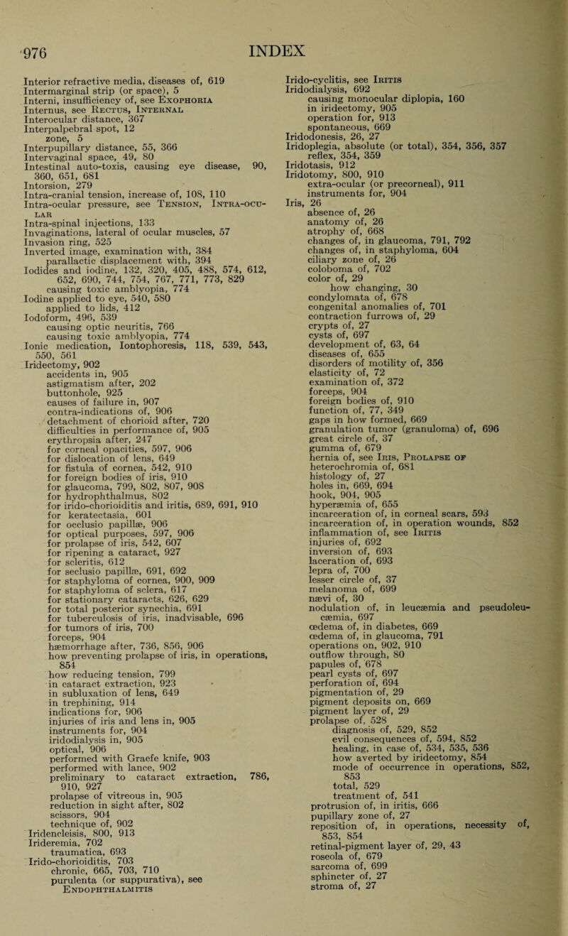 Interior refractive media, diseases of, 619 Intermarginal strip (or space), 5 Interni, insufficiency of, see Exophoria Internus, see Rectus, Internal Interocular distance, 367 Interpalpebral spot, 12 zone, 5 Interpupillary distance, 55, 366 Intervaginal space, 49, 80 Intestinal auto-toxis, causing eye disease, 90, 360, 651, 681 Intorsion, 279 Intra-cranial tension, increase of, 108, 110 Intra-ocular pressure, see Tension, Intra-ocu¬ lar Intra-spinal injections, 133 Invaginations, lateral of ocular muscles, 57 Invasion ring, 525 Inverted image, examination with, 384 parallactic displacement with, 394 Iodides and iodine, 132, 320, 405, 488, 574, 612, 652, 690, 744, 754, 767, 771, 773, 829 causing toxic amblyopia, 774 Iodine applied to eye, 540, 580 applied to lids, 412 Iodoform, 496, 539 causing optic neuritis, 766 causing toxic amblyopia, 774 Ionic medication, Iontophoresis, 118, 539, 543, 550, 561 Iridectomy, 902 accidents in, 905 astigmatism after, 202 buttonhole, 925 causes of failure in, 907 contra-indications of, 906 detachment of chorioid after, 720 difficulties in performance of, 905 erythropsia after, 247 for corneal opacities, 597, 906 for dislocation of lens, 649 for fistula of cornea, 542, 910 for foreign bodies of iris, 910 for glaucoma, 799, 802, 807, 908 for hydrophthalmus, 802 for irido-chorioiditis and iritis, 689, 691, 910 for keratectasia, 601 for occlusio papillae, 906 for optical purposes, 597, 906 for prolapse of iris, 542, 607 for ripening a cataract, 927 for scleritis, 612 for seclusio papillae, 691, 692 for staphyloma of cornea, 900, 909 for staphyloma of sclera, 617 for stationary cataracts, 626, 629 for total posterior synechia, 691 for tuberculosis of iris, inadvisable, 696 for tumors of iris, 700 f orcops 904 haemorrhage after, 736, 856, 906 how preventing prolapse of iris, in operations, 854 how reducing tension, 799 in cataract extraction, 923 in subluxation of lens, 649 in trephining, 914 indications for, 906 injuries of iris and lens in, 905 instruments for, 904 iridodialysis in, 905 optical, 906 performed with Graefe knife, 903 performed with lance, 902 preliminary to cataract extraction, 786, 910, 927 prolapse of vitreous in, 905 reduction in sight after, 802 scissors, 904 technique of, 902 Iridencleisis, 800, 913 Irideremia, 702 traumatica, 693 Irido-chorioiditis, 703 chronic, 665, 703, 710 purulenta (or suppurativa), see Endophthalmitis Irido-cyclitis, see Iritis Iridodialysis, 692 causing monocular diplopia, 160 in iridectomy, 905 operation for, 913 spontaneous, 669 Iridodonesis, 26, 27 Iridoplegia, absolute (or total), 354, 356, 357 reflex, 354, 359 Iridotasis, 912 Iridotomy, 800, 910 extra-ocular (or precorneal), 911 instruments for, 904 Iris, 26 absence of, 26 anatomy of, 26 atrophy of, 668 changes of, in glaucoma, 791, 792 changes of, in staphyloma, 604 ciliary zone of, 26 coloboma of, 702 color of, 29 how changing, 30 condylomata of, 678 congenital anomalies of, 701 contraction furrows of, 29 crypts of, 27 cysts of, 697 development of, 63, 64 diseases of, 655 disorders of motility of, 356 elasticity of, 72 examination of, 372 forceps, 904 foreign bodies of, 910 function of, 77, 349 gaps in how formed, 669 granulation tumor (granuloma) of, 696 great circle of, 37 gumma of, 679 hernia of, see Iris, Prolapse op heterochromia of, 681 histology of, 27 holes in, 669, 694 hook, 904, 905 hyperaemia of, 655 incarceration of, in corneal scars, 593 incarceration of, in operation wounds, 852 inflammation of, see Iritis injuries of, 692 inversion of, 693 laceration of, 693 lepra of, 700 lesser circle of, 37 melanoma of, 699 nsevi of, 30 nodulation of, in leucaemia and pseudoleu¬ caemia, 697 oedema of, in diabetes, 669 oedema of, in glaucoma, 791 operations on, 902, 910 outflow through, 80 papules of, 678 pearl cysts of, 697 perforation of, 694 pigmentation of, 29 pigment deposits on, 669 pigment layer of, 29 prolapse of, 528 diagnosis of, 529, 852 evil consequences of, 594, 852 healing, in case of, 534, 535, 536 how averted by iridectomy, 854 mode of occurrence in operations, 852, 853 total, 529 treatment of, 541 protrusion of, in iritis, 666 pupillary zone of, 27 reposition of, in operations, necessity of, 853, 854 retinal-pigment layer of, 29, 43 roseola of, 679 sarcoma of, 699 sphincter of, 27 stroma of, 27