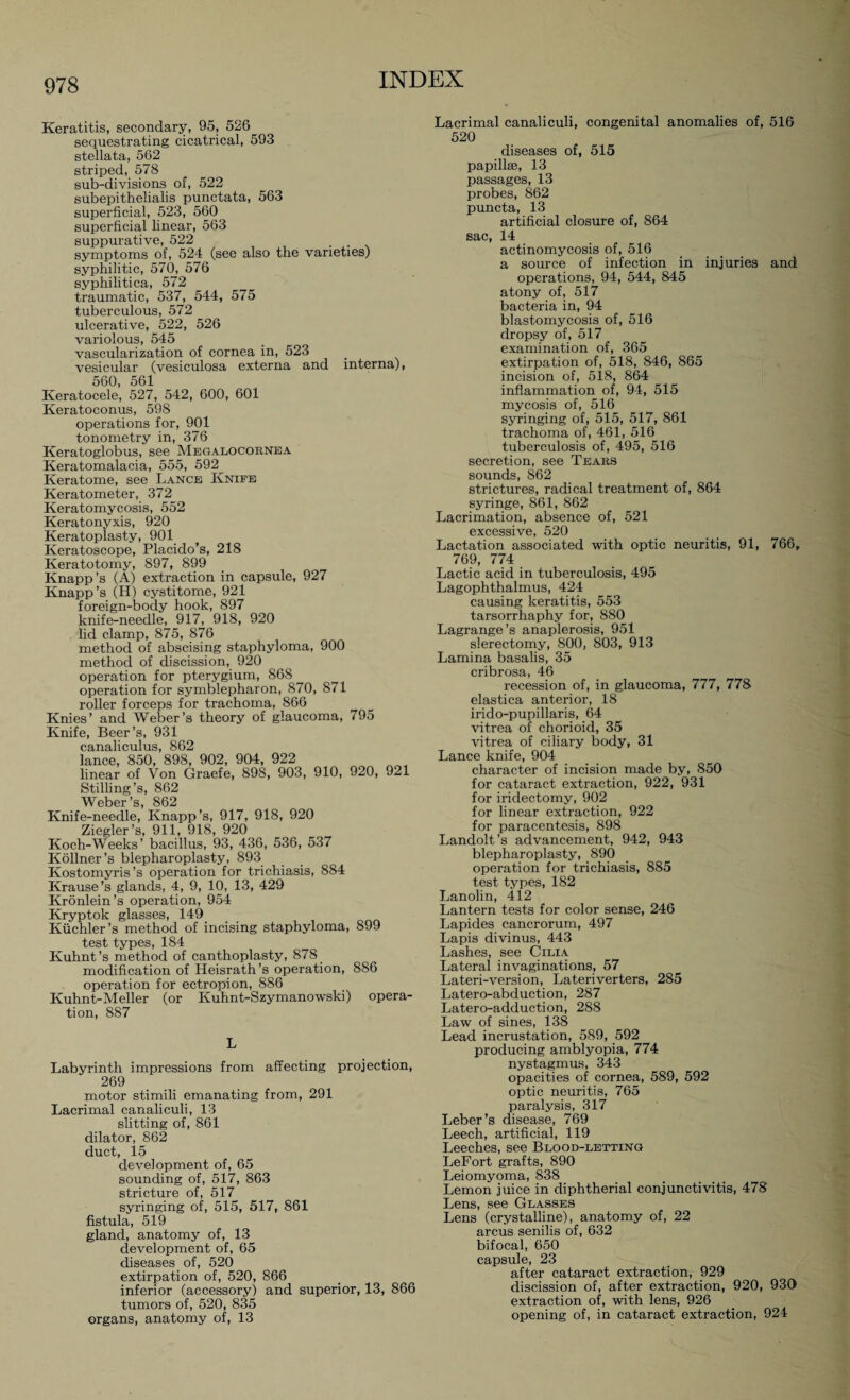 Keratitis, secondary, 95, 526 sequestrating cicatrical, 593 stellata, 562 striped, 578 sub-divisions of, 522 subepithelialis punctata, 563 superficial, 523, 560 superficial linear, 563 suppurative, 522 _ . symptoms of, 524 (see also the varieties) syphilitic, 570, 576 syphilitica, 572 traumatic, 537, 544, 575 tuberculous, 572 ulcerative, 522, 526 variolous, 545 vascularization of cornea in, 523 vesicular (vesiculosa externa and interna), 560, 561 Keratocele, 527, 542, 600, 601 Keratoconus, 598 operations for, 901 tonometry in, 376 Keratoglobus, see Megalocornea Keratomalacia, 555, 592 Keratome, see Lance Kniee Keratometer, 372 Keratomycosis, 552 Keratonyxis, 920 Keratoplasty, 901 Keratoscope, Placido’s, 218 Keratotomy, 897, 899 Knapp’s (A) extraction in capsule, 927 Knapp’s (H) cystitome, 921 foreign-body hook, 897 knife-needle, 917, 918, 920 lid clamp, 875, 876 method of abscising staphyloma, 900 method of discission, 920 operation for pterygium, 868 operation for symblepharon, 870, 871 roller forceps for trachoma, 866 Knies’ and Weber’s theory of glaucoma, 795 Knife, Beer’s, 931 canaliculus, 862 lance, 850, 898, 902, 904, 922 linear of Von Graefe, 898, 903, 910, 920, 921 Stilling’s, 862 Weber’s, 862 Knife-needle, Knapp’s, 917, 918, 920 Ziegler’s, 911, 918, 920 Koch-Weeks’ bacillus, 93, 436, 536, 537 Köllner’s blepharoplasty, 893 Kostomyris’s operation for trichiasis, 884 Krause’s glands, 4, 9, 10, 13, 429 Krönlein’s operation, 954 Kryptok glasses, 149 Küchler’s method of incising staphyloma, 899 test types, 184 Kuhnt’s method of canthoplasty, 878 _ modification of Heisrath’s operation, 886 operation for ectropion, 886 Kuhnt-Meller (or Kuhnt-Szymanowski) opera¬ tion, 887 L Labyrinth impressions from affecting projection, 269 motor stimili emanating from, 291 Lacrimal canaliculi, 13 slitting of, 861 dilator, 862 duct, 15 development of, 65 sounding of, 517, 863 stricture of, 517 syringing of, 515, 517, 861 fistula, 519 gland, anatomy of, 13 development of, 65 diseases of, 520 extirpation of, 520, 866 inferior (accessory) and superior, 13, 866 tumors of, 520, 835 organs, anatomy of, 13 Lacrimal canaliculi, congenital anomalies of, 516 520 diseases of, 515 papilke, 13 passages, 13 probes, 862 puncta, 13 artificial closure of, 864 sac, 14 actinomycosis of, 516 a source of infection in injuries and operations, 94, 544, 845 atony of, 517 bacteria in, 94 blastomycosis of, 516 dropsy of, 517 examination of, 365 extirpation of, 518, 846, 865 incision of, 518, 864 inflammation of, 94, 515 mycosis of, 516 syringing of, 515, 517, 861 trachoma of, 461, 516 tuberculosis of, 495, 516 secretion, see Tears sounds, 862 strictures, radical treatment of, 864 syringe, 861, 862 Lacrimation, absence of, 521 excessive, 520 Lactation associated with optic neuritis, 91, 766, 769, 774 Lactic acid in tuberculosis, 495 Lagophthalmus, 424 causing keratitis, 553 tarsorrhaphy for, 880 Lagrange’s anaplerosis, 951 slerectomy, 800, 803, 913 Lamina basalis, 35 cribrosa, 46 recession of, in glaucoma, 777, 778 elastica anterior, 18 irido-pupillaris, 64 vitrea of chorioid, 35 vitrea of ciliary body, 31 Lance knife, 904 character of incision made by, 850 for cataract extraction, 922, 931 for iridectomy, 902 for linear extraction, 922 for paracentesis, 898 Landolt’s advancement, 942, 943 blepharoplasty, 890 operation for trichiasis, 885 test types, 182 Lanolin, 412 Lantern tests for color sense, 246 Lapides cancrorum, 497 Lapis divinus, 443 Lashes, see Cilia Lateral invaginations, 57 Lateri-version, Lateriverters, 285 Latero-abduction, 287 Latero-adduction, 288 Law of sines, 138 Lead incrustation, 589, 592 producing amblyopia, 774 nystagmus, 343 opacities of cornea, 589, 592 optic neuritis, 765 paralysis, 317 Leber’s disease, 769 Leech, artificial, 119 Leeches, see Blood-letting LeFort grafts, 890 Leiomyoma, 838 Lemon juice in diphtherial conjunctivitis, 478 Lens, see Glasses Lens (crystalline), anatomy of, 22 arcus senilis of, 632 bifocal, 650 capsule, 23 after cataract extraction, 929 discission of, after extraction, 920, 930 extraction of, with lens, 926 opening of, in cataract extraction, 924