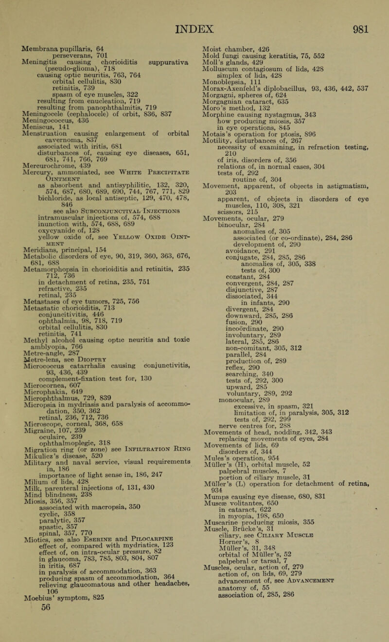 Membrana pupillaris, 64 perseverans, 701 Meningitis causing chorioiditis suppurativa (pseudo-glioma), 718 causing optic neuritis, 763, 764 orbital cellulitis, 830 retinitis, 739 spasm of eye muscles, 322 resulting from enucleation, 719 resulting from panophthalmitis, 719 Meningocele (cephalocele) of orbit, 836, 837 Meningococcus, 436 Meniscus, 141 Menstruation causing enlargement of orbital cavernoma, 837 associated with iritis, 681 disturbances of, causing eye diseases, 651, 681, 741, 766, 769 Mercurochrome, 439 Mercury, ammoniated, see White Precipitate Ointment as absorbent and antisyphilitic, 132, 320, 574, 687, 6S0, 689, 690, 744, 767, 771, 829 bichloride, as local antiseptic, 129, 470, 478, 846 see also Subconjunctival Injections intramuscular injections of, 574, 688 inunction with, 574, 688, 689 oxycyanide of, 128 yellow oxide of, see Yellow Oxide Oint¬ ment Meridians, principal, 154 Metabolic disorders of eye, 90, 319, 360, 363, 676, 681, 688 Metamorphopsia in chorioiditis and retinitis, 235 712, 736 in detachment of retina, 235, 751 refractive, 235 retinal, 235 Metastases of eye tumors, 725, 756 Metastatic chorioiditis, 713 conjuncitivitis, 446 ophthalmia, 98, 718, 719 orbital cellulitis, 830 retinitis, 741 Methyl alcohol causing optic neuritis and toxic amblyopia, 766 Metre-angle, 287 Metre-lens, see Dioptry Micrococcus catarrhalis causing conjunctivitis, 93, 436, 439 complement-fixation test for, 130 Microcornea, 607 Microphakia, 649 Microphthalmus, 729, 839 Micropsia in mydriasis and paralysis of accommo¬ dation, 350, 362 retinal, 236, 712, 736 Microscope, corneal, 368, 658 Migraine, 107, 239 oculaire, 239 ophthalmoplegic, 318 Migration ring (or zone) see Infiltration Ring Mikulicz’s disease, 520 Military and naval service, visual requirements in, 186 importance of light sense in, 186, 247 Milium of lids, 428 Milk, parenteral injections of, 131, 430 Mind blindness, 238 Miosis, 356, 357 associated with macropsia, 350 cyclic, 358 paralytic, 357 spastic, 357 spinal, 357, 770 Miotics, see also Eserine and Pilocarpine effect of, compared with mydriatics, 123 effect of, on intra-ocular pressure, 82 in glaucoma, 783, 785, 803, 804, 807 in iritis, 687 in paralysis of accommodation, 363 producing spasm of accommodation, 364 relieving glaucomatous and other headaches, 106 Moebius’ symptom, 825 56 Moist chamber, 426 Mold fungi causing keratitis, 75, 552 Moll’s glands, 429 Molluscum contagiosum of lids, 428 simplex of lids, 428 Monoblepsia, 111 Morax-Axenfeld’s diplobacillus, 93, 436, 442, 537 Morgagni, spheres of, 624 Morgagnian cataract, 635 Moro’s method, 132 Morphine causing nystagmus, 343 how producing miosis, 357 in eye operations, 845 Motais’s operation for ptosis, 896 Motility, disturbances of, 267 necessity of examining, in refraction testing, 210 of ix-is, disorders of, 356 relations of, in normal cases, 304 tests of, 292 routine of, 304 Movement, apparent, of objects in astigmatism, 203 apparent, of objects in disorders of eye muscles, 110, 308, 321 scissors, 215 Movements, ocular, 279 binocular, 284 anomalies of, 305 associated (or co-ordinate), 284, 286 development of, 290 avoidance, 291 conjugate, 284, 285, 286 anomalies of, 305, 338 tests of, 300 constant, 284 convergent, 284, 287 disjunctive, 287 dissociated, 344 in infants, 290 divergent, 284 downward, 285, 286 fusion, 290 incoordinate, 290 involuntary, 289 lateral, 285, 286 non-comitant, 305, 312 parallel, 2S4 production of, 289 reflex, 290 searching, 340 tests of, 292, 300 upward, 285 voluntary, 289, 292 monocular, 289 excessive, in spasm, 321 limitation of, in paralysis, 305, 312 tests of, 292, 299 nerve centres for, 288 Movements of head, nodding, 342, 343 replacing movements of eyes, 284 Movements of lids, 69 disorders of, 344 Mules’s operation, 954 Midler’s (H), orbital muscle, 52 palpebral muscles, 7 portion of ciliary muscle, 31 Midler’s (L) operation for detachment of retina, 934 Mumps causing eye disease, 680, 831 Muscse volitantes, 650 in cataract, 622 in myopia, 198, 650 Muscarine producing miosis, 355 Muscle, Brücke’s, 31 ciliary, see Ciliary Muscle Horner’s, 8 Müller’s, 31, 348 orbital of Müller’s, 52 palpebral or tarsal, 7 Muscles, ocular, action of, 279 action of, on lids, 69, 279 advancement of, see Advancement anatomy of, 55 association of, 285, 286