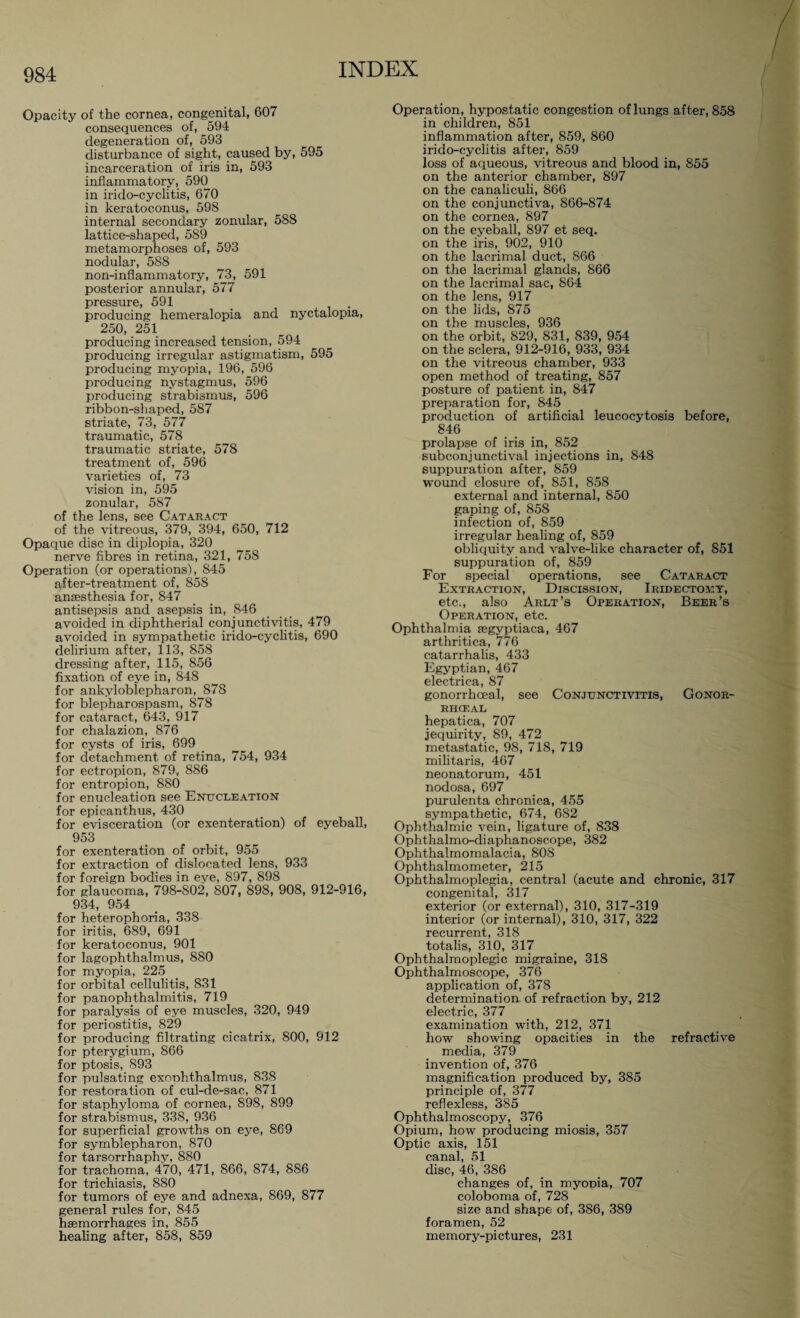 Opacity of the cornea, congenital, 607 consequences of, 594 degeneration of, 593 disturbance of sight, caused by, 595 incarceration of iris in, 593 inflammatory, 590 in irido-cyclitis, 670 in keratoconus, 598 internal secondary zonular, 588 lattice-shaped, 589 metamorphoses of, 593 nodular, 588 non-inflammatory, 73, 591 posterior annular, 577 pressure, 591 _ . producing hemeralopia and nyctalopia, 250, 251 producing increased tension, 594 producing irregular astigmatism, 595 producing myopia, 196, 596 producing nystagmus, 596 producing strabismus, 596 ribbon-shaped, 587 striate, 73, 577 traumatic, 578 traumatic striate, 578 treatment of, 596 varieties of, 73 vision in, 595 zonular, 587 of the lens, see Cataract of the vitreous, 379, 394, 650, 712 Opaque disc in diplopia, 320 nerve fibres in retina, 321, 758 Operation (or operations), 845 after-treatment of, 858 anaesthesia for, 847 antisepsis and asepsis in, 846 avoided in diphtherial conjunctivitis, 479 avoided in sympathetic irido-cyclitis, 690 delirium after, 113, 858 dressing after, 115, 856 fixation of eye in, 848 for ankyloblepharon, 878 for blepharospasm, 878 for cataract, 643, 917 for chalazion, 876 for cysts of iris, 699 for detachment of retina, 754, 934 for ectropion, 879, 886 for entropion, 880 for enucleation see Enucleation for epicanthus, 430 for evisceration (or exenteration) of eyeball, 953 for exenteration of orbit, 955 for extraction of dislocated lens, 933 for foreign bodies in eye, 897, 898 for glaucoma, 798-802, 807, 898, 908, 912-916, 934, 954 for heterophoria, 338 for iritis, 689, 691 for keratoconus, 901 for lagophthalmus, 880 for myopia, 225 for orbital cellulitis, 831 for panophthalmitis, 719 for paralysis of eye muscles, 320, 949 for periostitis, 829 for producing filtrating cicatrix, 800, 912 for pterygium, 866 for ptosis, 893 for pulsating exoohthalmus, 838 for restoration of cul-de-sac, 871 for staphyloma of cornea, 898, 899 for strabismus, 338, 936 for superficial growths on eye, 869 for Symblepharon, 870 for tarsorrhaphy, 880 for trachoma, 470, 471, 866, 874, 886 for trichiasis, 880 for tumors of eye and adnexa, 869, 877 general rules for, 845 haemorrhages in, 855 healing after, 858, 859 Operation, hypostatic congestion of lungs after, 858 in children, 851 inflammation after, 859, 860 irido-cyclitis after, 859 loss of aqueous, vitreous and blood in, 855 on the anterior chamber, 897 on the canaliculi, 866 on the conjunctiva, 866-874 on the cornea, 897 on the eyeball, 897 et seq. on the iris, 902, 910 on the lacrimal duct, 866 on the lacrimal glands, 866 on the lacrimal sac, 864 on the lens, 917 on the lids, 875 on the muscles, 936 on the orbit, 829, 831, 839, 954 on the sclera, 912-916, 933, 934 on the vitreous chamber, 933 open method of treating, 857 posture of patient in, 847 preparation for, 845 production of artificial leucocytosis before, 846 prolapse of iris in, 852 subconjunctival injections in, 848 suppuration after, 859 wound closure of, 851, 858 external and internal, 850 gaping of, 858 infection of, 859 irregular healing of, 859 obliquity and valve-like character of, 851 suppuration of, 859 For special operations, see Cataract Extraction, Discission, Iridectomy, etc., also Arlt’s Operation, Beer’s Operation, etc. Ophthalmia segyptiaca, 467 arthritica, 776 eatarrhalis, 433 Egyptian, 467 electrica, 87 gonorrhoeal, see Conjunctivitis, Gonor¬ rhoeal hepatica, 707 jequirity, 89, 472 metastatic, 98, 718, 719 militaris, 467 neonatorum, 451 nodosa, 697 purulenta chronica, 455 sympathetic, 674, 682 Ophthalmic vein, ligature of, 838 Ophthalmo-diaphanoscope, 382 Ophthalmomalacia, 808 Ophthalmometer, 215 Ophthalmoplegia, central (acute and chronic, 317 congenital, 317 exterior (or external), 310, 317-319 interior (or internal), 310, 317, 322 recurrent, 318 totalis, 310, 317 Ophthalmoplegic migraine, 318 Ophthalmoscope, 376 application of, 378 determination of refraction by, 212 electric, 377 examination with, 212, 371 how showing opacities in the refractive media, 379 invention of, 376 magnification produced by, 385 principle of, 377 reflexless, 385 Ophthalmoscopy, 376 Opium, how producing miosis, 357 Optic axis, 151 canal, 51 disc, 46, 386 changes of, in myopia, 707 coloboma of, 728 size and shape of, 386, 389 foramen, 52 memory-pictures, 231