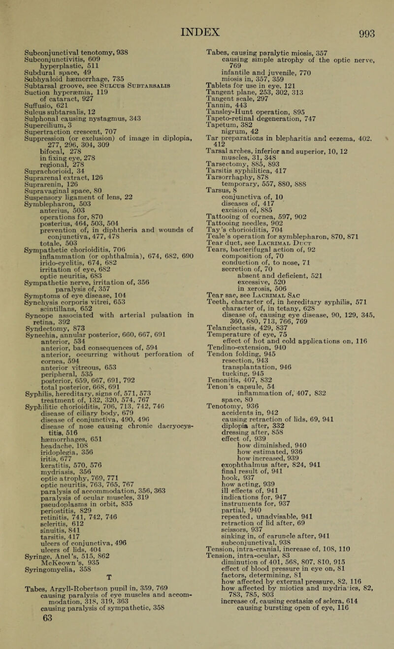 Subconjunctival tenotomy, 938 Subconjunctivitis, 609 hyperplastic, 511 Subdural space, 49 Subhyaloid haemorrhage, 735 Subtarsal groove, see Sulcus Subtarsalis Suction hypersemia, 119 of cataract, 927 Suffusio, 621 Sulcus subtarsalis, 12 Sulphonal causing nystagmus, 343 Supercilium, 3 Supertraction crescent, 707 Suppression (or exclusion) of image in diplopia, 277, 296, 304, 309 bifocal, 278 in fixing eye, 278 regional, 278 Suprachorioid, 34 Suprarenal extract, 126 Suprarenin, 126 Supravaginal space, 80 Suspensory ligament of lens, 22 Symblepharon, 503 anterius, 503 operations for, 870 posterius, 464, 503, 504 prevention of, in diphtheria and wounds of conjunctiva, 477, 478 totale, 503 Sympathetic chorioiditis, 706 inflammation (or ophthalmia), 674, 682, 690 irido-cyclitis, 674, 682 irritation of eye, 682 optic neuritis, 683 Sympathetic nerve, irritation of, 356 paralysis of, 357 Symptoms of eye disease, 104 Synchysis corporis vitrei, 653 scintillans, 652 Syncope associated with arterial pulsation in retina, 392 Syndectomy, 873 Synechia, annular posterior, 660, 667, 691 anterior, 534 anterior, bad consequences of, 594 anterior, occurring without perforation of cornea, 594 anterior vitreous, 653 peripheral, 535 posterior, 659, 667, 691, 792 total posterior, 668, 691 Syphilis, hereditary, signs of, 571, 573 treatment of, 132, 320, 574, 767 Syphilitic chorioiditis, 706, 713, 742, 746 disease of ciliary body, 679 disease of conjunctiva, 490, 496 disease of nose causing chronic dacryocys¬ titis, 516 haemorrhages, 651 headache, 108 iridoplegia, 356 iritis, 677 keratitis, 570, 576 mydriasis, 356 optic atrophy, 769, 771 optic neuritis, 763, 765, 767 paralysis of accommodation, 356, 363 paralysis of ocular muscles, 319 pseudoplasms in orbit, 835 periostitis, 829 retinitis, 741, 742, 746 scleritis, 612 sinuitis, 841 tarsitis, 417 ulcers of conjunctiva, 496 ulcers of lids, 404 Syringe, Anel’s, 515, 862 McKeown’s, 935 Syringomyelia, 358 T Tabes, Argyll-Robertson pupil in, 359, 769 causing paralysis of eye muscles and accom¬ modation, 318, 319, 363 causing paralysis of sympathetic, 358 63 Tabes, causing paralytic miosis, 357 causing simple atrophy of the optic nerve, 769 infantile and juvenile, 770 miosis in, 357, 359 Tablets for use in eye, 121 Tangent plane, 253, 302, 313 Tangent scale, 297 Tannin, 443 Tansley-Hunt operation, 895 Tapeto-retinal degeneration, 747 Tapetum, 382 nigrum, 42 Tar preparations in blepharitis and eczema, 402. 412 Tarsal arches, inferior and superior, 10, 12 muscles, 31, 348 Tarsectomy, 885, 893 Tarsitis syphilitica, 417 Tarsorrhaphy, 878 temporary, 557, 880, 888 Tarsus, 8 conjunctiva of, 10 diseases of, 417 excision of, 885 Tattooing of cornea, 597, 902 Tattooing needles, 902 Tay’s chorioiditis, 704 Teale’s operation for Symblepharon, 870, 871 Tear duct, see Lacrimal Duct Tears, bacterifugal action of, 92 composition of, 70 conduction of, to nose, 71 secretion of, 70 absent and deficient, 521 excessive, 520 in xerosis, 506 Tear sac, see Lacrimal Sac Teeth, character of, in hereditary syphilis, 571 character of, in tetany, 628 disease of, causing eye disease, 90, 129, 345, 360, 680, 713, 766, 769 Telangiectasis, 429, 837 Temperature of eye, 75 effect of hot and cold applications on, 116 Tendino-extension, 940 Tendon folding, 945 resection, 943 transplantation, 946 tucking, 945 Tenonitis, 407, 832 Tenon’s capsule, 54 inflammation of,' 407, 832 space, 80 Tenotomy, 936 accidents in, 942 causing retraction of lids, 69, 941 diplopia after, 332 dressing after, 858 effect of, 939 how diminished, 940 how estimated, 936 how increased, 939 exophthalmus after, 824, 941 final result of, 941 hook, 937 how acting, 939 ill effects of, 941 indications for, 947 y instruments for, 937 partial, 940 repeated, unadvisable, 941 retraction of lid after, 69 scissors, 937 sinking in, of caruncle after, 941 subconjunctival, 938 Tension, intra-cranial, increase of, 108, 110 Tension, intra-ocular, 83 diminution of 401, 568, 807, 810, 915 effect of blood pressure in eye on, 81 factors, determining, 81 how affected by external pressure, 82, 116 how affected by miotics and mydria ics, 82, 783, 785, 803 increase of, causing ecstasise of sclera, 614 causing bursting open of eye, 116