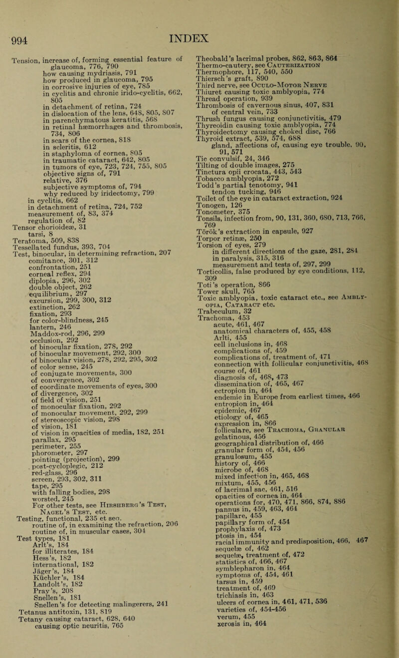 Tension, increase of, forming essential feature of glaucoma, 776, 790 how causing mydriasis, 791 how produced in glaucoma, 795 in corrosive injuries of eye, 785 in cyclitis and chronic irido-cyclitis, 662, 805 in detachment of retina, 724 in dislocation of the lens, 64S, 805, 807 in parenchymatous keratitis, 568 in retinal haemorrhages and thrombosis, 734, 806 in scars of the cornea, 818 in scleritis, 612 in staphyloma of cornea, 805 in traumatic cataract, 642, 805 in tumors of eye, 723, 724, 755, 805 objective signs of, 791 relative, 376 subjective symptoms of, 794 why reduced by iridectomy, 799 in cyclitis, 662 in detachment of retina, 724, 752 measurement of, 83, 374 regulation of, 82 Tensor chorioideae, 31 tarsi, 8 Teratoma, 509, 838 Tessellated fundus, 393, 704 Test, binocular, in determining refraction, 207 comitance, 301, 312 confrontation, 251 corneal reflex, 294 diplopia, 296, 302 double object, 262 equilibrium, 297 excursion, 299, 300, 312 extinction, 262 fixation, 293 for color-blindness, 245 lantern, 246 Maddox-rod, 296, 299 occlusion, 292 of binocular fixation, 278, 292 of binocular movement, 292, 300 of binocular vision, 278, 292, 295, 302 of color sense, 245 of conjugate movements, 300 of convergence, 302 of coordinate movements of eyes, 300 of divergence, 302 of field of vision, 251 of monocular fixation, 292 of monocular movement, 292, 299 of stereoscopic vision, 298 of vision, 181 of vision in opacities of media, 182, 251 parallax, 295 perimeter, 255 phorometer, 297 pointing (projection), 299 . post-cycloplegic, 212 red-glass, 296 screen, 293, 302, 311 tape, 295 with falling bodies, 298 worsted, 245 For other tests, see Hirshberg’s Test, Nagel’s Test, etc. Testing, functional, 235 et sea. routine of, in examining the refraction, 206 routine of, in muscular cases, 304 Test types, 181 Arlt’s, 184 for illiterates, 184 Hess’s, 182 international, 182 Jäger’s, 184 Küchler’s, 184 Landolt’s, 182 Pray’s, 208 Snellen’s, 181 Snellen’s for detecting malingerers, 241 Tetanus antitoxin, 131, 819 Tetany causing cataract, 628, 640 causing optic neuritis, 765 Theobald’s lacrimal probes, 862, 863, 864 Thermo-cautery, see Cauterization Thermophore, 117, 540, 550 Thiersch’s graft, 890 Third nerve, see Oculo-Motor Nerve Thiuret causing toxic amblyopia, 774 Thread operation, 939 Thrombosis of cavernous sinus, 407, 831 of central vein, 733 Thrush fungus causing conjunctivitis, 479 Thyreoidin causing toxic amblyopia, 774 Thyroidectomy causing choked disc, 766 Thyroid extract, 539, 574, 688 gland, affections of, causing eye trouble. 90, 91, 571 Tic convulsif, 24, 346 Tilting of double images, 275 Tinctura opii crocata, 443, 543 Tobacco amblyopia, 272 Todd’s partial tenotomy, 941 tendon tucking, 946 Toilet of the eye in cataract extraction, 924 Tonogen, 126 Tonometer, 375 Tonsils, infection from, 90, 131, 360, 680, 713, 766, 769 Török’s extraction in capsule, 927 Torpor retinae, 250 Torsion of eyes, 279 in different directions of the gaze, 281, 284 in paralysis, 315, 316 measurement and tests of, 297, 299 Torticollis, false produced by eye conditions, 112, 309 Toti ’s operation, 866 Tower skull, 765 Toxic amblyopia, toxic cataract etc., see Ambly¬ opia, Cataract etc. Trabeculum, 32 Trachoma, 453 acute, 461, 467 anatomical characters of, 455, 458 Arlti, 455 cell inclusions in, 468 complications of, 459 complications of, treatment of, 471 connection with follicular conjunctivitis, 468 course of, 461 diagnosis of, 468, 473 dissemination of, 465, 467 ectropion in, 464 endemic in Europe from earliest times, 466 entropion in, 464 epidemic, 467 etiology of,. 465 expression in, 866 folliculare, see Trachoma, Granular gelatinous, 456 geographical distribution of, 466 granular form of, 454, 456 granulosum, 455 history of, 466 microbe of, 468 mixed infection in, 465, 468 mixtum, 455, 456 of lacrimal sac, 461, 516 opacities of cornea in, 464 operations for, 470, 471, 866, 874, 886 pannus in, 459, 463, 464 papillare, 455 papillary form of, 454 prophylaxis of, 473 ptosis in, 454 . . racial immunity and predisposition, 466, 4b7 sequelae of, 462 sequelae, treatment of, 472 statistics of, 466, 467 symblepharon in, 464 symptoms of, 454, 461 tarsus in, 459 treatment of, 469 trichiasis in, 463 ulcers of cornea in, 461, 471, 536 varieties of, 454-456 verum, 455 xerosis in, 464