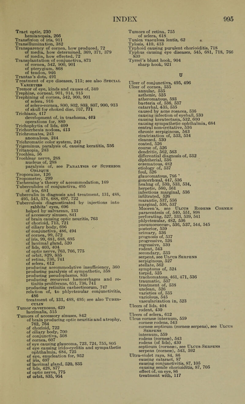 Tract optic, 230 hemianopsia, 266 Transfixion of iris, 911 Transillumination, 382 Transparency of cornea, how produced, 72 of media, how determined, 369, 371, 379 of media, how effected, 72 Transplantation of conjunctiva, 873 of cornea, 542, 900, 901 of pterygium, 868 of tendon, 946 Trantas’s dots, 491 Treatment of eye diseases, 113; see also Special Varieties Tremor of eye, kinds and causes of, 340 Trephine, corneal, 901, 914, 915 Trephining of cornea, 542, 900, 901 of sclGrä 016 of sclero-cornea, 800, S02, 803, 807, 900, 913 of skull for choked disc. 767, 771 Trichiasis, 417 development of, in trachoma, 463 operations for, 880 Trichophytia of lids, 409 Trichorrhexis nodosa, 413 Trichromates, 243 anomalous, 244 Trichromatic color system, 242 Trigeminus, paralysis of, causing keratitis, 556 Tritanopia, 243 Trochlea, 56 Trochlear nerve, 288 nucleus of, 288 paralysis of, see Paralysis of Superior Oblique Tropocaine, 126 Tropometer, 299 Tscherning’s theory of accommodation, 169 Tuberculides of conjunctiva, 495 of iris, 681 Tuberculin in diagnosis and treatment, 131, 48S, 495, 543, 574, 688, 697, 722 Tuberculosis diagnosticated by injections into rabbits’ eyes, 696 helped by salvarsan, 133 of accessory sinuses, 841 of brain causing optic neuritis, 763 of chorioid, 713, 721 of ciliary body, 696 of conjunctiva, 486, 494 of cornea, 99, 572 of iris, 99, 681, 688, 695 of lacrimal gland, 520 of lids, 403, 404, of optic nerve, 763, 766, 775 of orbit, 829, 835 of retina, 736, 741 of sclera, 612 producing accommodative insufficiency, 360 producing paralysis of sympathetic, 358 producing pseudoplasms, 835 producing recurrent haemorrhages and re¬ tinitis proliferans, 651, 736, 741 producing retinitis cachecticorum, 747 relation of, to phlyctenular conjunctivitis, 486 treatment of, 131, 488, 495; see also Tuber¬ culin Tumor cavernosus, 429 lacrimalis, 515 Tumors of accessory sinuses, 842 of brain producing optic neuritis and atrophy, 762, 764 of chorioid, 722 of ciliary body, 700 of conjunctiva, 508 of cornea, 607 of eye causing glaucoma, 723, 724, 755, 805 _ of eye causing irido-cyclitis and sympathetic ophthalmia, 684, 725 of eye, enucleation for, 952 of iris, 697 of lacrimal gland, 520, 835 of lids, 428, 877 of optic nerve, 775 of orbit, 835, 954 Tumors of retina, 755 of sclera, 618 Tunica vasculosa lentis, 62 * Tylosis, 410, 413 Typhoid causing purulent chorioiditis, 718 Typhus causing eye diseases, 545, 681, 718, 766 830 Tyrrel’s blunt hook, 904 sharp hook, 921 U Ulcer of conjunctiva, 495, 496 Ulcer of cornea, 535 annular, 535 asthenic, 525 atheromatous, 593 bacteria of, 536, 537 catarrhal, 435, 535 caused by acne rosacea, 536 causing infection of eyeball, 530 causing keratectasia, 532, 600 causing sympathetic ophthalmia, 684 central non-irritative, 536 chronic serpiginous, 543 cicatrization of, 533, 534 cleansed, 530 coated, 526 course of, 526 dendritic, 562, 563 differential diagnosis of, 532 diphtherial, 536 eczematous, 482 etiology of, 537 foul, 526 glaucomatous, 786 ' gonorrhoeal, 447, 536 healing of, 530, 533, 534, herpetic, 560, 561 infectious marginal, 536 infiltrated, 526 marantic, 537, 556 marginal, 536, 537 Mooren’s, see Ulcus Rodens Corne.e paracentesis of, 540, 551, 89S perforating, 527, 533, 539, 541 phlyctenular, 482, 536 pneumococcus-, 536, 537, 544, 545 posterior, 559 primary, 536 prognosis of, 537 progressive, 526 regressive, 530 rodent, 543 secondary, 535 serpent, see Ulcus Serpens serpiginous, 527 stellate, 562 symptoms of, 524 torpid, 525 trachomatous, 461, 471, 536 traumatic, 537 treatment of, 538 unclean, 526 varieties of, 535 variolous, 545 vascularization in, 523 Ulcers of lids, 404 rodent, 430 Ulcers of sclera, 612 Ulcus corneae internum, 559 cornese rodens, 543 corneae septicum (corneae serpens), see Ulcus Serpens internum, 559 rodens (corneae), 543 rodens (of lids), 430 septicum (corneae), see Ulcus Serpens serpens (corneae), 543, 592 Ultra-violet rays, 84, 86 causing cataract, 87 causing conjunctivitis, 87, 105 causing senile chorioiditis, 87, 705 effect of, on eye, 86 treatment with, 117