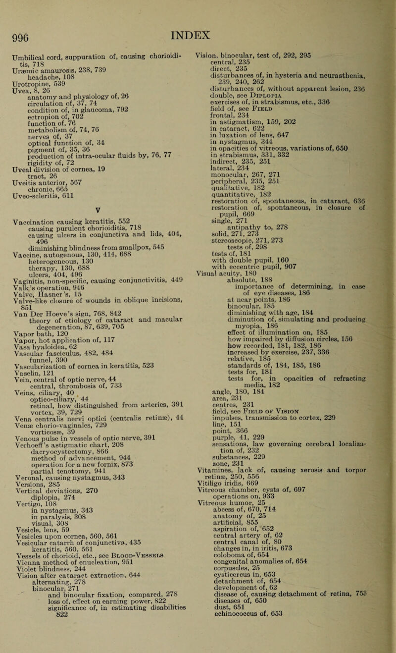 Umbilical cord, suppuration of, causing chorioidi¬ tis, 718 Uraemic amaurosis, 238, 739 headache, 108 Urotropine, 539 Uvea, 8, 26 anatomy and physiology of, 26 circulation of, 37, 74 condition of, in glaucoma, 792 ectropion of, 702 function of, 76 metabolism of, 74, 76 nerves of, 37 optical function of, 34 pigment of, 35, 36 production of intra-ocular fluids by, 76, 77 rigidity of, 72 Uveal division of cornea, 19 tract, 26 Uveitis anterior, 567 chronic, 665 Uveo-scleritis, 611 V Vaccination causing keratitis, 552 causing purulent chorioiditis, 718 causing ulcers in conjunctiva and lids, 404, 496 diminishing blindness from smallpox, 545 Vaccine, autogenous, 130, 414, 688 heterogeneous, 130 therapy, 130, 688 ulcers, 404, 496 . ... Vaginitis, non-specific, causing conjunctivitis, 449 Valk’s operation, 946 Valve, Hasner’s, 15 .... Valve-like closure of wounds in oblique incisions, 851 Van Der Hoeve’s sign, 768, 842 theory of etiology of cataract and macular degeneration, 87, 639, 705 Vapor bath, 120 Vapor, hot application of, 117 Vasa hyaloidea, 62 Vascular fasciculus, 482, 484 funnel, 390 Vascularization of cornea in keratitis, 523 Vaselin, 121 Vein, central of optic nerve, 44 central, thrombosis of, 733 Veins, ciliary, 40 t optico-ciliary, 44 retinal, how distinguished from arteries, 391 vortex, 39, 729 _ . . Vena centralis nervi optici (centralis retinae), 44 Venae chorio-vaginales, 729 vorticosse, 39 Venous pulse in vessels of optic nerve, 391 Verhoeff ’s astigmatic chart, 208 dacryocystectomy, 866 method of advancement, 944 operation for a new fornix, 873 partial tenotomy, 941 Veronal, causing nystagmus, 343 Versions, 285 Vertical deviations, 270 diplopia, 274 Vertigo, 108 in nystagmus, 343 in paralysis, 308 visual, 308 Vesicle, lens, 59 Vesicles upon cornea, 560, 561 Vesicular catarrh of conjunctiva, 435 keratitis, 560, 561 Vessels of chorioid, etc., see Blood-Vessels Vienna method of enucleation, 951 Violet blindness, 244 Vision after cataract extraction, 644 alternating, 278 binocular, 271 and binocular fixation, compared, 278 loss of, effect on earning power, 822 significance of, in estimating disabilities 822 Vision, binocular, test of, 292, 295 central, 235 direct, 235 disturbances of, in hysteria and neurasthenia, 239, 240, 262 disturbances of, without apparent lesion, 236 double, see Diplopia exercises of, in strabismus, etc., 336 field of, see Field frontal, 234 in astigmatism, 159, 202 in cataract, 622 in luxation of lens, 647 in nystagmus, 344 in opacities of vitreous, variations of, 650 in strabismus, 331, 332 indirect, 235, 251 lateral, 234 monocular, 267, 271 peripheral, 235, 251 qualitative, 182 quantitative, 182 restoration of, spontaneous, in cataract, 636 restoration of, spontaneous, in closure of pupil, 669 single, 271 antipathy to, 278 solid, 271, 273 stereoscopic, 271, 273 tests of, 298 tests of, 181 with double pupil, 160 with eccentric pupil, 907 Visual acuity, 180 absolute, 188 importance of determining, in case of eye diseases, 186 at near points, 186 binocular, 185 diminishing with age, 184 diminution of, simulating and producing myopia, 186 effect of illumination on, 185 how impaired by diffusion circles, 156 how recorded, 181, 182, 186 increased by exercise, 237, 336 relative, 185 standards of, 184, 185, 186 tests for, 181 tests for, in opacities of refracting media, 182 angle, 180, 184 area, 231 centres, 231 field, see Field of Vision impulses, transmission to cortex, 229 line, 151 point, 366 purple, 41, 229 sensations, law governing cerebral localiza¬ tion of, 232 substances, 229 zone, 231 Vitamines, lack of, causing xerosis and torpor retinae, 250, 556 Vitiligo iridis, 669 Vitreous chamber, cysts of, 697 operations on, 933 Vitreous humor, 25 abcess of, 670, 714 anatomy of, 25 artificial, 855 aspiration of, 652 central artery of, 62 central canal of, 80 changes in, in iritis, 673 coloboma of, 654 congenital anomalies of, 654 corpuscles, 25 cysticercus in, 653 detachment of, 654 development of, 62 disease of, causing detachment of retina, 753 diseases of, 650 dust, 651 echinococcus of, 653