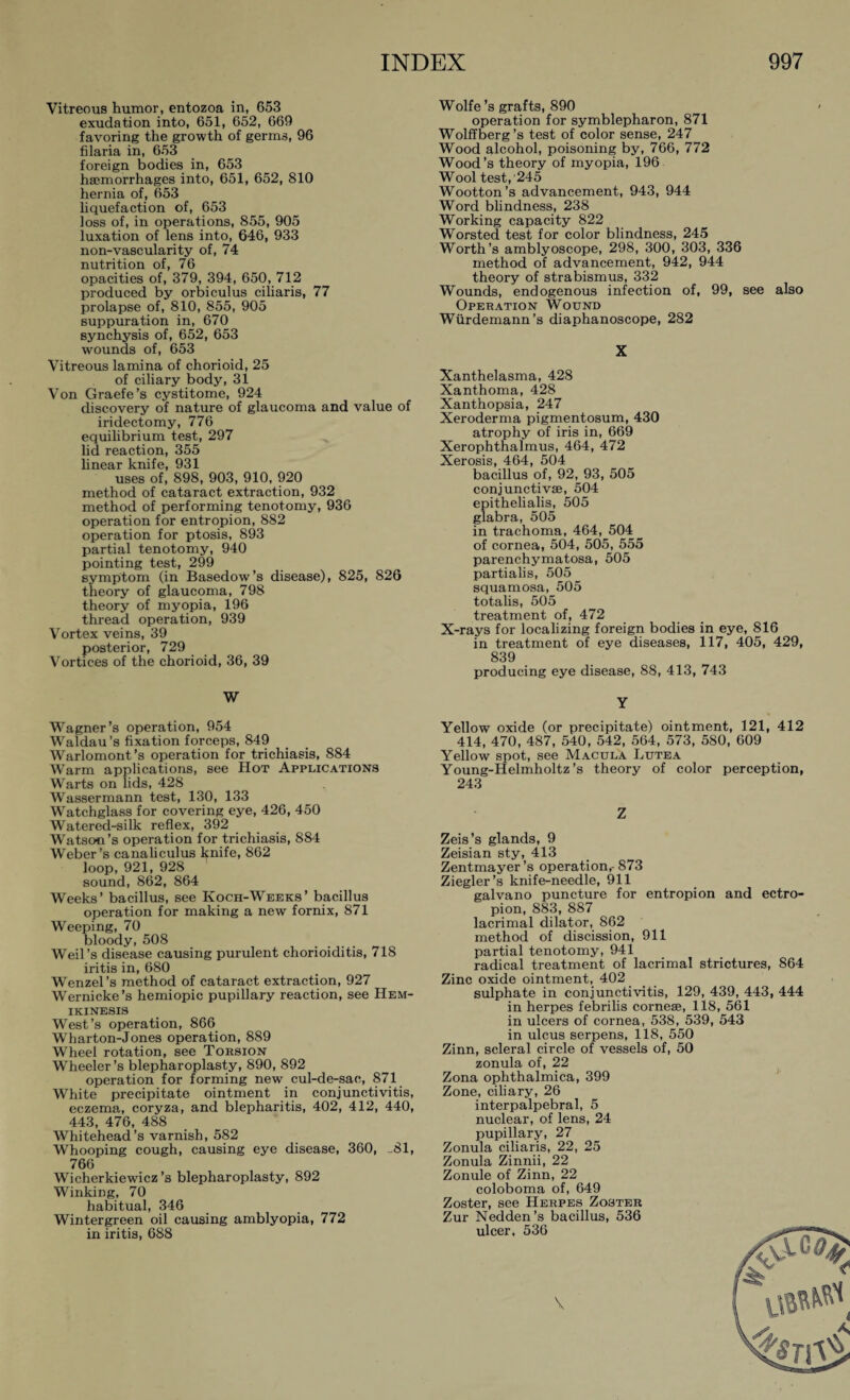 Vitreous humor, entozoa in, 653 exudation into, 651, 652, 669 favoring the growth of germs, 96 filaria in, 653 foreign bodies in, 653 haemorrhages into, 651, 652, 810 hernia of, 653 liquefaction of, 653 loss of, in operations, 855, 905 luxation of lens into, 646, 933 non-vascularity of, 74 nutrition of, 76 opacities of, 379, 394, 650, 712 produced by orbi cuius ciliaris, 77 prolapse of, 810, 855, 905 suppuration in, 670 synchysis of, 652, 653 wounds of, 653 Vitreous lamina of chorioid, 25 of ciliary body, 31 Von Graefe’s cystitome, 924 discovery of nature of glaucoma and value of iridectomy, 776 equilibrium test, 297 lid reaction, 355 linear knife, 931 uses of, 898, 903, 910, 920 method of cataract extraction, 932 method of performing tenotomy, 936 operation for entropion, 882 operation for ptosis, 893 partial tenotomy, 940 pointing test, 299 symptom (in Basedow’s disease), 825, 826 theory of glaucoma, 798 theory of myopia, 196 thread operation, 939 Vortex veins, 39 posterior, 729 Vortices of the chorioid, 36, 39 W Wagner’s operation, 954 Waldau’s fixation forceps, 849 Warlomont’s operation for trichiasis, 884 Warm applications, see Hot Applications Warts on lids, 428 Wassermann test, 130, 133 Watchglass for covering eye, 426, 450 Watered-silk reflex, 392 Watson’s operation for trichiasis, 884 Weber’s canaliculus Ipife, 862 loop, 921, 928 sound, 862, 864 Weeks’ bacillus, see Ivoch-Weeks’ bacillus operation for making a new fornix, 871 Weeping, 70 bloody, 508 Weil’s disease causing purulent chorioiditis, 718 iritis in, 680 Wenzel’s method of cataract extraction, 927 Wernicke’s hemiopic pupillary reaction, see Hem- ikinesis West’s operation, 866 Wharton-Jones operation, 889 Wheel rotation, see Torsion Wheeler’s blepharoplasty, 890, 892 operation for forming new cul-de-sac, 871 White precipitate ointment in conjunctivitis, eczema, coryza, and blepharitis, 402, 412, 440, 443, 476, 488 Whitehead’s varnish, 582 Whooping cough, causing eye disease, 360, -81, 766 Wicherkiewicz ’s blepharoplasty, 892 Winking, 70 habitual, 346 Wintergreen oil causing amblyopia, 772 in iritis, 688 Wolfe’s grafts, 890 operation for Symblepharon, 871 Wolffberg’s test of color sense, 247 Wood alcohol, poisoning by, 766, 772 Wood’s theory of myopia, 196 Wool test, 245 Wootton’s advancement, 943, 944 Word blindness, 238 Working capacity 822 Worsted test for color blindness, 245 Worth’s amblyoscope, 298, 300, 303, 336 method of advancement, 942, 944 theory of strabismus, 332 Wounds, endogenous infection of, 99, see also Operation Wound Würdemann’s diaphanoscope, 282 X Xanthelasma, 428 Xanthoma, 428 Xanthopsia, 247 Xeroderma pigmentosum, 430 atrophy of iris in, 669 Xerophthalmus, 464, 472 Xerosis, 464, 504 bacillus of, 92, 93, 505 conjunctivae, 504 epithelialis, 505 glabra, 505 in trachoma, 464, 504 of cornea, 504, 505, 555 parenchymatosa, 505 partialis, 505 squamosa, 505 totalis, 505 treatment of, 472 X-rays for localizing foreign bodies in eye, 816 in treatment of eye diseases, 117, 405, 429, 839 producing eye disease, 88, 413, 743 Y Yellow oxide (or precipitate) ointment, 121, 412 414, 470, 487, 540, 542, 564, 573, 580, 609 Yellow spot, see Macula Lutea Young-Helmholtz’s theory of color perception, 243 Z Zeis’s glands, 9 Zeisian sty, 413 Zentmayer’s operation,-873 Ziegler’s knife-needle, 911 galvano puncture for entropion and ectro¬ pion, 883, 887 lacrimal dilator, 862 method of discission, 911 partial tenotomy, 941 radical treatment of lacrimal strictures, 864 Zinc oxide ointment, 402 sulphate in conjunctivitis, 129, 439, 443, 444 in herpes febrilis cornese, 118, 561 in ulcers of cornea, 538, 539, 543 in ulcus serpens, 118, 550 Zinn, scleral circle of vessels of, 50 zonula of, 22 Zona ophthalmica, 399 Zone, ciliary, 26 interpalpebral, 5 nuclear, of lens, 24 pupillary, 27 Zonula ciliaris, 22, 25 Zonula Zinnii, 22 Zonule of Zinn, 22 coloboma of, 649 Zoster, see Herpes Zoster Zur Nedden’s bacillus, 536 ulcer, 536