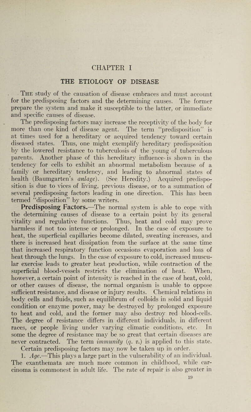 CHAPTER I THE ETIOLOGY OF DISEASE The study of the causation of disease embraces and must account for the predisposing factors and the determining causes. The former prepare the system and make it susceptible to the latter, or immediate and specific causes of disease. The predisposing factors may increase the receptivity of the body for more than one kind of disease agent. The term “predisposition” is at times used for a hereditary or acquired tendency toward certain diseased states. Thus, one might exemplify hereditary predisposition by the lowered resistance to tuberculosis of the young of tuberculous parents. Another phase of this hereditary influence is shown in the tendency for cells to exhibit an abnormal metabolism because of a family or hereditary tendency, and leading to abnormal states of health (Baumgarteir s anlage). (See Heredity.) Acquired predispo¬ sition is due to vices of living, previous disease, or to a summation of several predisposing factors leading in one direction. This has been termed “disposition” by some writers. Predisposing Factors.—The normal system is able to cope with the determining causes of disease to a certain point by its general vitality and regulative functions. Thus, heat and cold may prove harmless if not too intense or prolonged. In the case of exposure to heat, the superficial capillaries become dilated, sweating increases, and there is increased heat dissipation from the surface at the same time that increased respiratory function occasions evaporation and loss of heat through the lungs. In the case of exposure to cold, increased muscu¬ lar exercise leads to greater heat production, while contraction of the superficial blood-vessels restricts the elimination of heat. When, however, a certain point of intensity is reached in the case of heat, cold, or other causes of disease, the normal organism is unable to oppose sufficient resistance, and disease or injury results. Chemical relations in body cells and fluids, such as equilibrum of colloids in solid and liquid condition or enzyme power, may be destroyed by prolonged exposure to heat and cold, and the former may also destroy red blood-cells. The degree of resistance differs in different individuals, in different races, or people living under varying climatic conditions, etc. In some the degree of resistance may be so great that certain diseases are never contracted. The term immunity (g. v.) is applied to this state. Certain predisposing factors may now be taken up in order. 1. Age.—This plays a large part in the vulnerability of an individual. The exanthemata are much more common in childhood, while car¬ cinoma is commonest in adult life. The rate of repair is also greater in