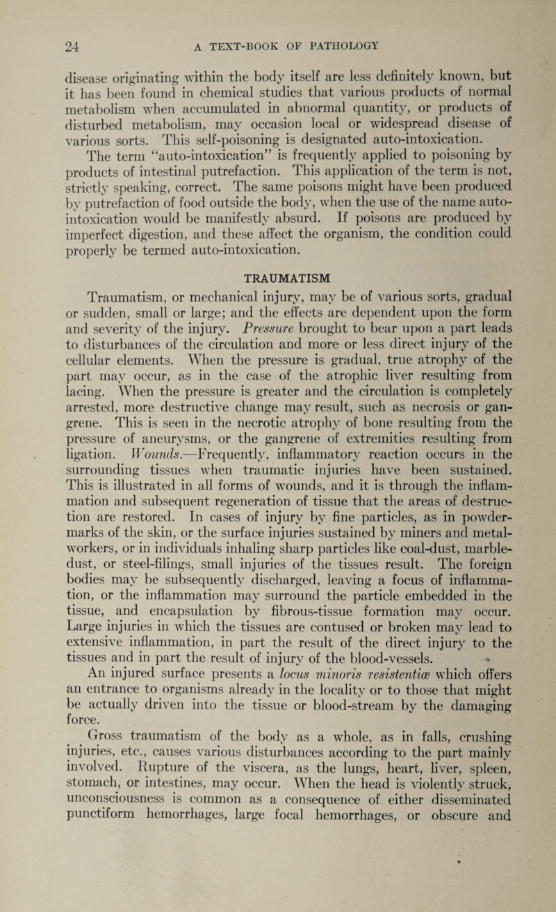 disease originating within the body itself are less definitely known, but it has been found in chemical studies that various products of normal metabolism when accumulated in abnormal quantity, or products of disturbed metabolism, may occasion local or widespread disease of various sorts. This self-poisoning is designated auto-intoxication. The term “auto-intoxication” is frequently applied to poisoning by products of intestinal putrefaction. This application of the term is not, strictly speaking, correct. The same poisons might have been produced by putrefaction of food outside the body, when the use of the name auto¬ intoxication would be manifestly absurd. If poisons are produced by imperfect digestion, and these affect the organism, the condition could properly be termed auto-intoxication. TRAUMATISM Traumatism, or mechanical injury, may be of various sorts, gradual or sudden, small or large; and the effects are dependent upon the form and severity of the injury. Pressure brought to bear upon a part leads to disturbances of the circulation and more or less direct injury of the cellular elements. When the pressure is gradual, true atrophy of the part may occur, as in the case of the atrophic liver resulting from lacing. When the pressure is greater and the circulation is completely arrested, more destructive change may result, such as necrosis or gan¬ grene. This is seen in the necrotic atrophy of bone resulting from the pressure of aneurysms, or the gangrene of extremities resulting from ligation. Wounds.—Frequently, inflammatory reaction occurs in the surrounding tissues when traumatic injuries have been sustained. This is illustrated in all forms of wounds, and it is through the inflam¬ mation and subsequent regeneration of tissue that the areas of destruc¬ tion are restored. In cases of injury by fine particles, as in powder- marks of the skin, or the surface injuries sustained by miners and metal¬ workers, or in individuals inhaling sharp particles like coal-dust, marble- dust, or steel-filings, small injuries of the tissues result. The foreign bodies may be subsequently discharged, leaving a focus of inflamma¬ tion, or the inflammation may surround the particle embedded in the tissue, and encapsulation by fibrous-tissue formation may occur. Large injuries in which the tissues are contused or broken may lead to extensive inflammation, in part the result of the direct injury to the tissues and in part the result of injury of the blood-vessels. > An injured surface presents a locus viinoris resistentice which offers an entrance to organisms already in the locality or to those that might be actually driven into the tissue or blood-stream by the damaging force. Gross traumatism of the body as a whole, as in falls, crushing injuries, etc., causes various disturbances according to the part mainly involved. Rupture of the viscera, as the lungs, heart, liver, spleen, stomach, or intestines, may occur. When the head is violently struck, unconsciousness is common as a consequence of either disseminated punctiform hemorrhages, large focal hemorrhages, or obscure and